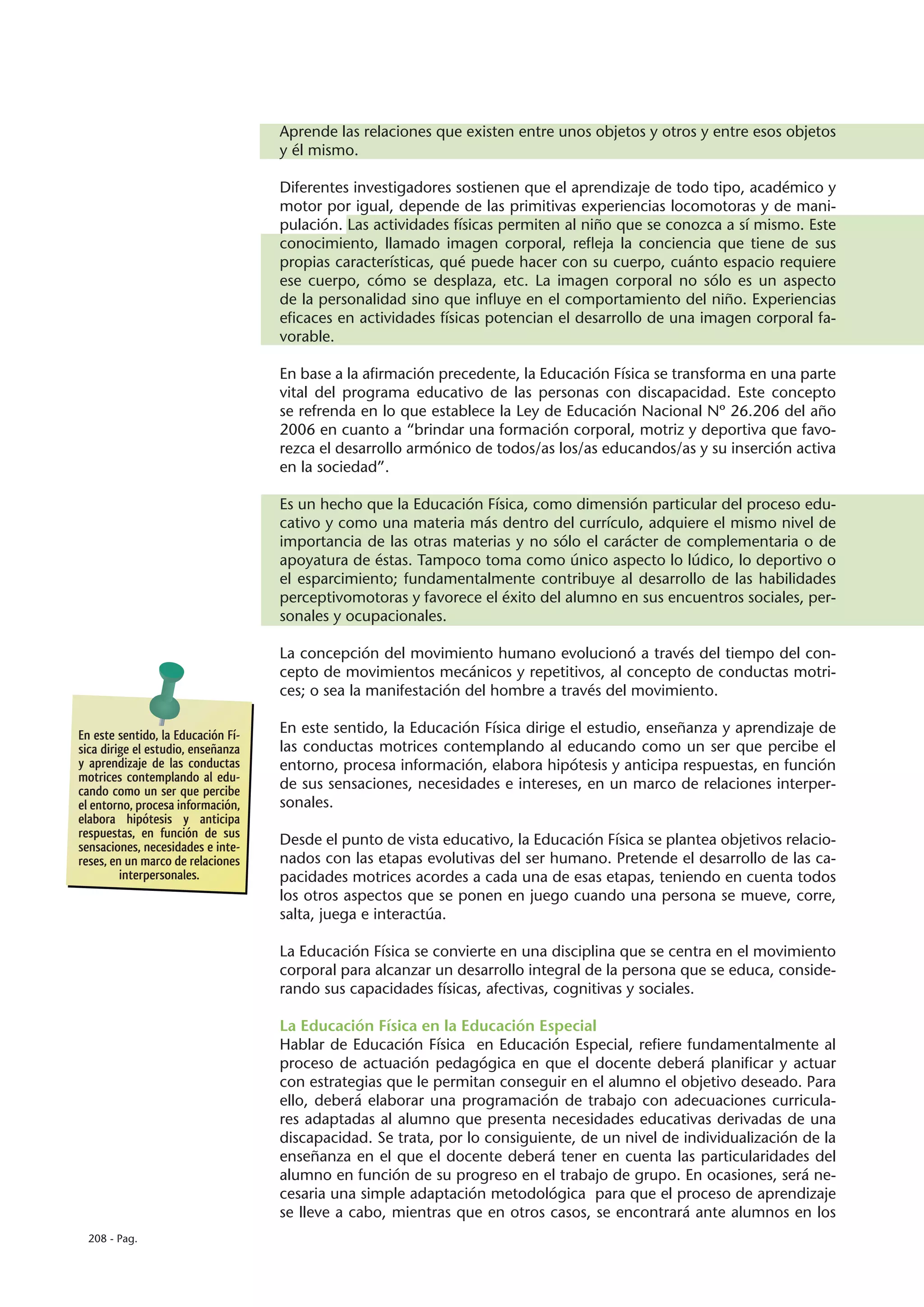 Aprende las relaciones que existen entre unos objetos y otros y entre esos objetos
                                    y él mismo.

                                    Diferentes investigadores sostienen que el aprendizaje de todo tipo, académico y
                                    motor por igual, depende de las primitivas experiencias locomotoras y de mani-
                                    pulación. Las actividades físicas permiten al niño que se conozca a sí mismo. Este
                                    conocimiento, llamado imagen corporal, refleja la conciencia que tiene de sus
                                    propias características, qué puede hacer con su cuerpo, cuánto espacio requiere
                                    ese cuerpo, cómo se desplaza, etc. La imagen corporal no sólo es un aspecto
                                    de la personalidad sino que influye en el comportamiento del niño. Experiencias
                                    eficaces en actividades físicas potencian el desarrollo de una imagen corporal fa-
                                    vorable.

                                    En base a la afirmación precedente, la Educación Física se transforma en una parte
                                    vital del programa educativo de las personas con discapacidad. Este concepto
                                    se refrenda en lo que establece la Ley de Educación Nacional Nº 26.206 del año
                                    2006 en cuanto a “brindar una formación corporal, motriz y deportiva que favo-
                                    rezca el desarrollo armónico de todos/as los/as educandos/as y su inserción activa
                                    en la sociedad”.

                                    Es un hecho que la Educación Física, como dimensión particular del proceso edu-
                                    cativo y como una materia más dentro del currículo, adquiere el mismo nivel de
                                    importancia de las otras materias y no sólo el carácter de complementaria o de
                                    apoyatura de éstas. Tampoco toma como único aspecto lo lúdico, lo deportivo o
                                    el esparcimiento; fundamentalmente contribuye al desarrollo de las habilidades
                                    perceptivomotoras y favorece el éxito del alumno en sus encuentros sociales, per-
                                    sonales y ocupacionales.

                                    La concepción del movimiento humano evolucionó a través del tiempo del con-
                                    cepto de movimientos mecánicos y repetitivos, al concepto de conductas motri-
                                    ces; o sea la manifestación del hombre a través del movimiento.

En este sentido, la Educación Fí-   En este sentido, la Educación Física dirige el estudio, enseñanza y aprendizaje de
sica dirige el estudio, enseñanza   las conductas motrices contemplando al educando como un ser que percibe el
y aprendizaje de las conductas      entorno, procesa información, elabora hipótesis y anticipa respuestas, en función
motrices contemplando al edu-
cando como un ser que percibe       de sus sensaciones, necesidades e intereses, en un marco de relaciones interper-
el entorno, procesa información,    sonales.
elabora hipótesis y anticipa
respuestas, en función de sus
sensaciones, necesidades e inte-    Desde el punto de vista educativo, la Educación Física se plantea objetivos relacio-
reses, en un marco de relaciones    nados con las etapas evolutivas del ser humano. Pretende el desarrollo de las ca-
         interpersonales.           pacidades motrices acordes a cada una de esas etapas, teniendo en cuenta todos
                                    los otros aspectos que se ponen en juego cuando una persona se mueve, corre,
                                    salta, juega e interactúa.

                                    La Educación Física se convierte en una disciplina que se centra en el movimiento
                                    corporal para alcanzar un desarrollo integral de la persona que se educa, conside-
                                    rando sus capacidades físicas, afectivas, cognitivas y sociales.

                                    La Educación Física en la Educación Especial
                                    Hablar de Educación Física en Educación Especial, refiere fundamentalmente al
                                    proceso de actuación pedagógica en que el docente deberá planificar y actuar
                                    con estrategias que le permitan conseguir en el alumno el objetivo deseado. Para
                                    ello, deberá elaborar una programación de trabajo con adecuaciones curricula-
                                    res adaptadas al alumno que presenta necesidades educativas derivadas de una
                                    discapacidad. Se trata, por lo consiguiente, de un nivel de individualización de la
                                    enseñanza en el que el docente deberá tener en cuenta las particularidades del
                                    alumno en función de su progreso en el trabajo de grupo. En ocasiones, será ne-
                                    cesaria una simple adaptación metodológica para que el proceso de aprendizaje
                                    se lleve a cabo, mientras que en otros casos, se encontrará ante alumnos en los
  208 - Pag.
 