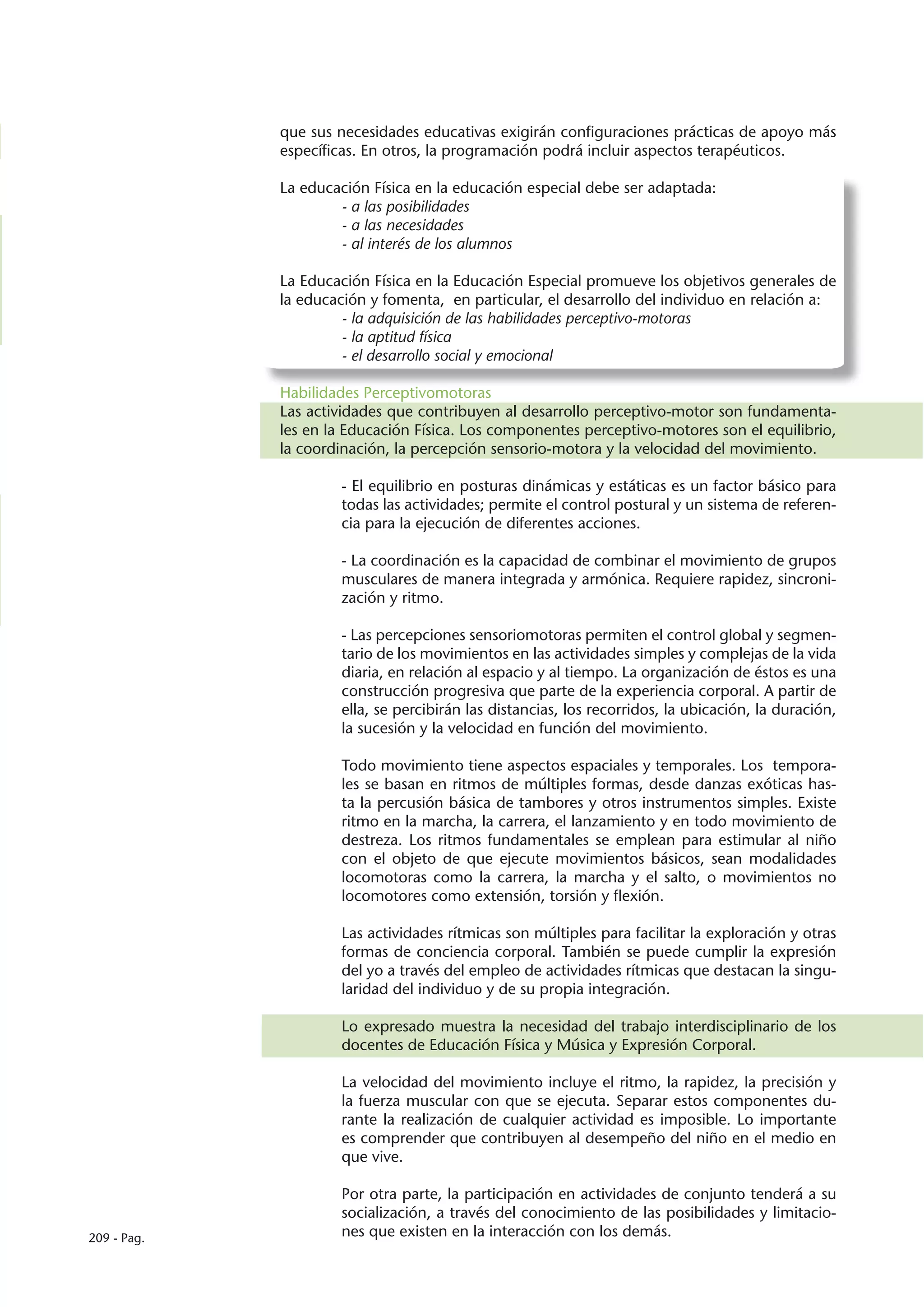 que sus necesidades educativas exigirán configuraciones prácticas de apoyo más
             específicas. En otros, la programación podrá incluir aspectos terapéuticos.

             La educación Física en la educación especial debe ser adaptada:
                     - a las posibilidades
                     - a las necesidades
                     - al interés de los alumnos

             La Educación Física en la Educación Especial promueve los objetivos generales de
             la educación y fomenta, en particular, el desarrollo del individuo en relación a:
                      - la adquisición de las habilidades perceptivo-motoras
                      - la aptitud física
                      - el desarrollo social y emocional

             Habilidades Perceptivomotoras
             Las actividades que contribuyen al desarrollo perceptivo-motor son fundamenta-
             les en la Educación Física. Los componentes perceptivo-motores son el equilibrio,
             la coordinación, la percepción sensorio-motora y la velocidad del movimiento.

                     - El equilibrio en posturas dinámicas y estáticas es un factor básico para
                     todas las actividades; permite el control postural y un sistema de referen-
                     cia para la ejecución de diferentes acciones.

                     - La coordinación es la capacidad de combinar el movimiento de grupos
                     musculares de manera integrada y armónica. Requiere rapidez, sincroni-
                     zación y ritmo.

                     - Las percepciones sensoriomotoras permiten el control global y segmen-
                     tario de los movimientos en las actividades simples y complejas de la vida
                     diaria, en relación al espacio y al tiempo. La organización de éstos es una
                     construcción progresiva que parte de la experiencia corporal. A partir de
                     ella, se percibirán las distancias, los recorridos, la ubicación, la duración,
                     la sucesión y la velocidad en función del movimiento.

                     Todo movimiento tiene aspectos espaciales y temporales. Los tempora-
                     les se basan en ritmos de múltiples formas, desde danzas exóticas has-
                     ta la percusión básica de tambores y otros instrumentos simples. Existe
                     ritmo en la marcha, la carrera, el lanzamiento y en todo movimiento de
                     destreza. Los ritmos fundamentales se emplean para estimular al niño
                     con el objeto de que ejecute movimientos básicos, sean modalidades
                     locomotoras como la carrera, la marcha y el salto, o movimientos no
                     locomotores como extensión, torsión y flexión.

                     Las actividades rítmicas son múltiples para facilitar la exploración y otras
                     formas de conciencia corporal. También se puede cumplir la expresión
                     del yo a través del empleo de actividades rítmicas que destacan la singu-
                     laridad del individuo y de su propia integración.

                     Lo expresado muestra la necesidad del trabajo interdisciplinario de los
                     docentes de Educación Física y Música y Expresión Corporal.

                     La velocidad del movimiento incluye el ritmo, la rapidez, la precisión y
                     la fuerza muscular con que se ejecuta. Separar estos componentes du-
                     rante la realización de cualquier actividad es imposible. Lo importante
                     es comprender que contribuyen al desempeño del niño en el medio en
                     que vive.

                     Por otra parte, la participación en actividades de conjunto tenderá a su
                     socialización, a través del conocimiento de las posibilidades y limitacio-
209 - Pag.           nes que existen en la interacción con los demás.
 