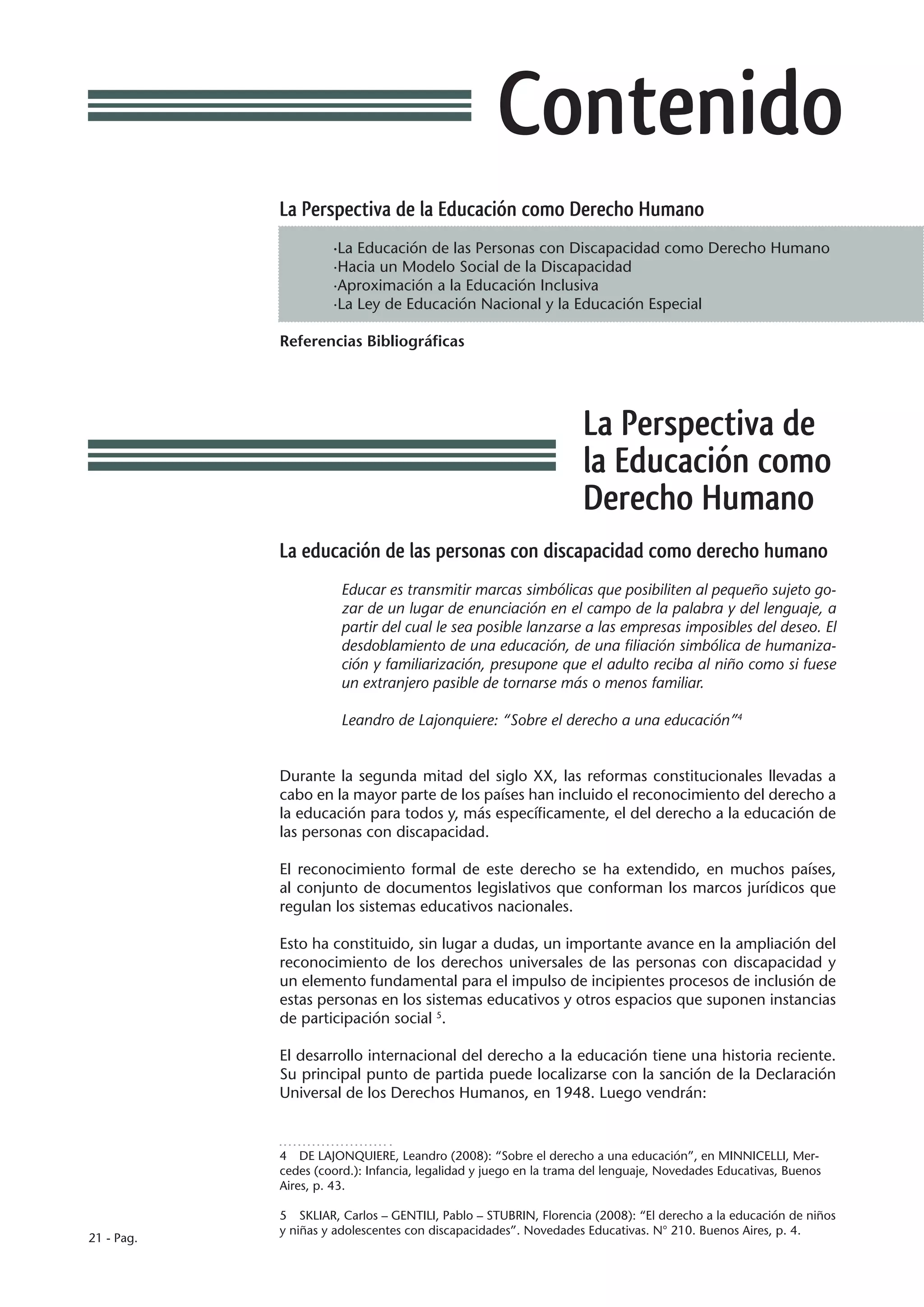 Contenido
            La Perspectiva de la Educación como Derecho Humano
                     ·La Educación de las Personas con Discapacidad como Derecho Humano
                     ·Hacia un Modelo Social de la Discapacidad
                     ·Aproximación a la Educación Inclusiva
                     ·La Ley de Educación Nacional y la Educación Especial

            Referencias Bibliográficas




                                                                  La Perspectiva de
                                                                  la Educación como
                                                                  Derecho Humano
            La educación de las personas con discapacidad como derecho humano
                       Educar es transmitir marcas simbólicas que posibiliten al pequeño sujeto go-
                       zar de un lugar de enunciación en el campo de la palabra y del lenguaje, a
                       partir del cual le sea posible lanzarse a las empresas imposibles del deseo. El
                       desdoblamiento de una educación, de una filiación simbólica de humaniza-
                       ción y familiarización, presupone que el adulto reciba al niño como si fuese
                       un extranjero pasible de tornarse más o menos familiar.

                       Leandro de Lajonquiere: “Sobre el derecho a una educación”4


            Durante la segunda mitad del siglo XX, las reformas constitucionales llevadas a
            cabo en la mayor parte de los países han incluido el reconocimiento del derecho a
            la educación para todos y, más específicamente, el del derecho a la educación de
            las personas con discapacidad.

            El reconocimiento formal de este derecho se ha extendido, en muchos países,
            al conjunto de documentos legislativos que conforman los marcos jurídicos que
            regulan los sistemas educativos nacionales.

            Esto ha constituido, sin lugar a dudas, un importante avance en la ampliación del
            reconocimiento de los derechos universales de las personas con discapacidad y
            un elemento fundamental para el impulso de incipientes procesos de inclusión de
            estas personas en los sistemas educativos y otros espacios que suponen instancias
            de participación social 5.

            El desarrollo internacional del derecho a la educación tiene una historia reciente.
            Su principal punto de partida puede localizarse con la sanción de la Declaración
            Universal de los Derechos Humanos, en 1948. Luego vendrán:



            4  DE LAJONQUIERE, Leandro (2008): “Sobre el derecho a una educación”, en MINNICELLI, Mer-
            cedes (coord.): Infancia, legalidad y juego en la trama del lenguaje, Novedades Educativas, Buenos
            Aires, p. 43.

            5  SKLIAR, Carlos – GENTILI, Pablo – STUBRIN, Florencia (2008): “El derecho a la educación de niños
            y niñas y adolescentes con discapacidades”. Novedades Educativas. N° 210. Buenos Aires, p. 4.
21 - Pag.
 