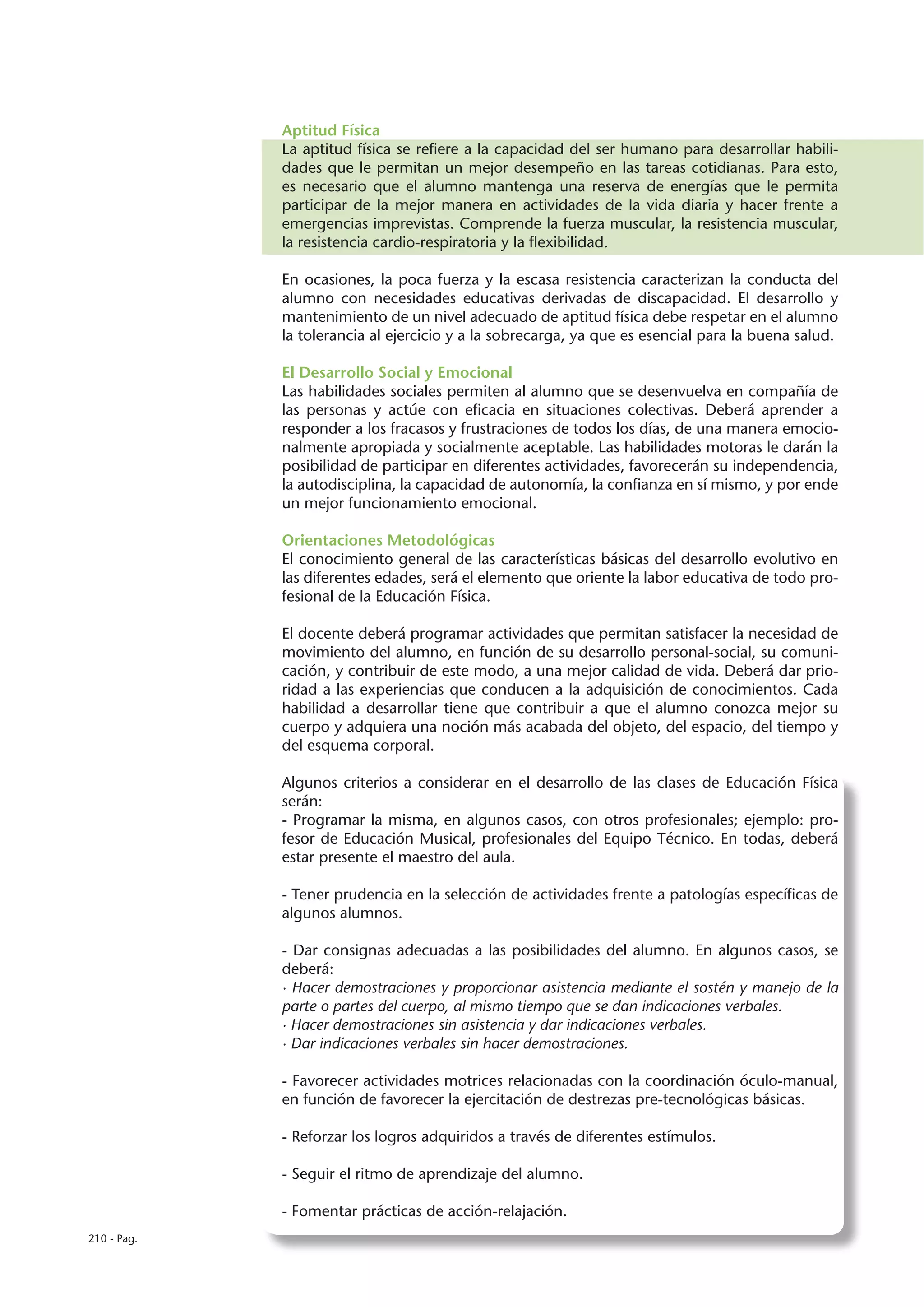 Aptitud Física
             La aptitud física se refiere a la capacidad del ser humano para desarrollar habili-
             dades que le permitan un mejor desempeño en las tareas cotidianas. Para esto,
             es necesario que el alumno mantenga una reserva de energías que le permita
             participar de la mejor manera en actividades de la vida diaria y hacer frente a
             emergencias imprevistas. Comprende la fuerza muscular, la resistencia muscular,
             la resistencia cardio-respiratoria y la flexibilidad.

             En ocasiones, la poca fuerza y la escasa resistencia caracterizan la conducta del
             alumno con necesidades educativas derivadas de discapacidad. El desarrollo y
             mantenimiento de un nivel adecuado de aptitud física debe respetar en el alumno
             la tolerancia al ejercicio y a la sobrecarga, ya que es esencial para la buena salud.

             El Desarrollo Social y Emocional
             Las habilidades sociales permiten al alumno que se desenvuelva en compañía de
             las personas y actúe con eficacia en situaciones colectivas. Deberá aprender a
             responder a los fracasos y frustraciones de todos los días, de una manera emocio-
             nalmente apropiada y socialmente aceptable. Las habilidades motoras le darán la
             posibilidad de participar en diferentes actividades, favorecerán su independencia,
             la autodisciplina, la capacidad de autonomía, la confianza en sí mismo, y por ende
             un mejor funcionamiento emocional.

             Orientaciones Metodológicas
             El conocimiento general de las características básicas del desarrollo evolutivo en
             las diferentes edades, será el elemento que oriente la labor educativa de todo pro-
             fesional de la Educación Física.

             El docente deberá programar actividades que permitan satisfacer la necesidad de
             movimiento del alumno, en función de su desarrollo personal-social, su comuni-
             cación, y contribuir de este modo, a una mejor calidad de vida. Deberá dar prio-
             ridad a las experiencias que conducen a la adquisición de conocimientos. Cada
             habilidad a desarrollar tiene que contribuir a que el alumno conozca mejor su
             cuerpo y adquiera una noción más acabada del objeto, del espacio, del tiempo y
             del esquema corporal.

             Algunos criterios a considerar en el desarrollo de las clases de Educación Física
             serán:
             - Programar la misma, en algunos casos, con otros profesionales; ejemplo: pro-
             fesor de Educación Musical, profesionales del Equipo Técnico. En todas, deberá
             estar presente el maestro del aula.

             - Tener prudencia en la selección de actividades frente a patologías específicas de
             algunos alumnos.

             - Dar consignas adecuadas a las posibilidades del alumno. En algunos casos, se
             deberá:
             · Hacer demostraciones y proporcionar asistencia mediante el sostén y manejo de la
             parte o partes del cuerpo, al mismo tiempo que se dan indicaciones verbales.
             · Hacer demostraciones sin asistencia y dar indicaciones verbales.
             · Dar indicaciones verbales sin hacer demostraciones.

             - Favorecer actividades motrices relacionadas con la coordinación óculo-manual,
             en función de favorecer la ejercitación de destrezas pre-tecnológicas básicas.

             - Reforzar los logros adquiridos a través de diferentes estímulos.

             - Seguir el ritmo de aprendizaje del alumno.

             - Fomentar prácticas de acción-relajación.
210 - Pag.
 