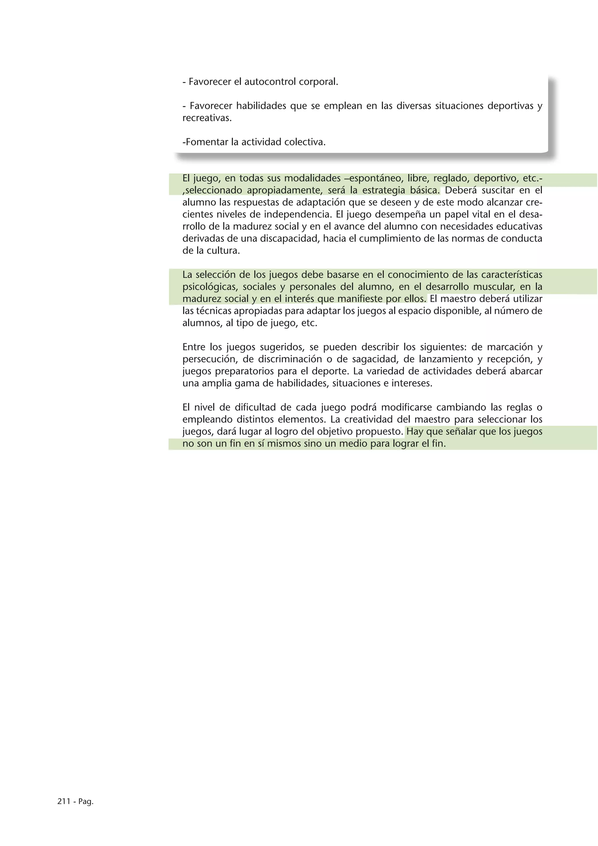 - Favorecer el autocontrol corporal.

             - Favorecer habilidades que se emplean en las diversas situaciones deportivas y
             recreativas.

             -Fomentar la actividad colectiva.


             El juego, en todas sus modalidades –espontáneo, libre, reglado, deportivo, etc.-
             ,seleccionado apropiadamente, será la estrategia básica. Deberá suscitar en el
             alumno las respuestas de adaptación que se deseen y de este modo alcanzar cre-
             cientes niveles de independencia. El juego desempeña un papel vital en el desa-
             rrollo de la madurez social y en el avance del alumno con necesidades educativas
             derivadas de una discapacidad, hacia el cumplimiento de las normas de conducta
             de la cultura.

             La selección de los juegos debe basarse en el conocimiento de las características
             psicológicas, sociales y personales del alumno, en el desarrollo muscular, en la
             madurez social y en el interés que manifieste por ellos. El maestro deberá utilizar
             las técnicas apropiadas para adaptar los juegos al espacio disponible, al número de
             alumnos, al tipo de juego, etc.

             Entre los juegos sugeridos, se pueden describir los siguientes: de marcación y
             persecución, de discriminación o de sagacidad, de lanzamiento y recepción, y
             juegos preparatorios para el deporte. La variedad de actividades deberá abarcar
             una amplia gama de habilidades, situaciones e intereses.

             El nivel de dificultad de cada juego podrá modificarse cambiando las reglas o
             empleando distintos elementos. La creatividad del maestro para seleccionar los
             juegos, dará lugar al logro del objetivo propuesto. Hay que señalar que los juegos
             no son un fin en sí mismos sino un medio para lograr el fin.




211 - Pag.
 