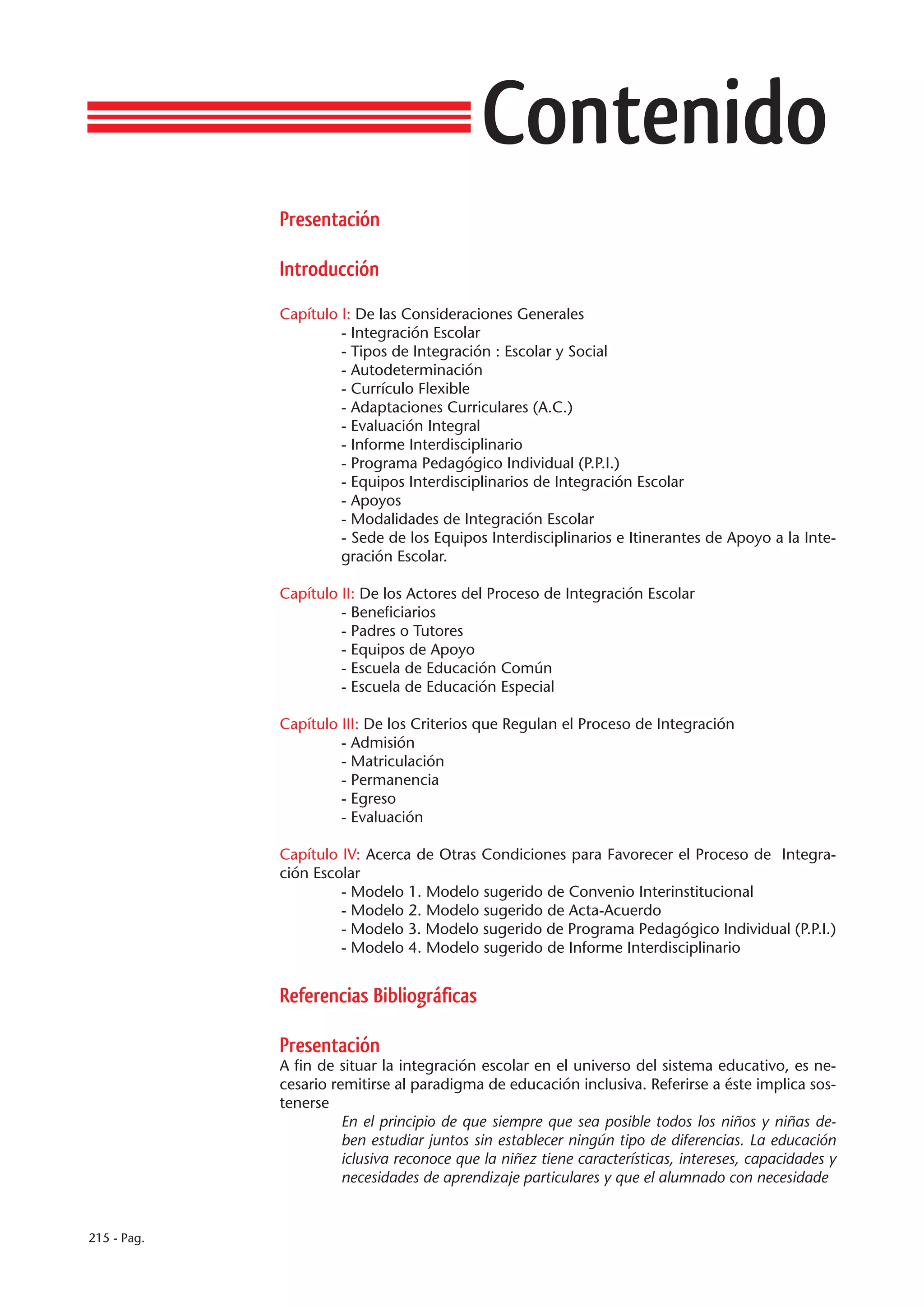 Contenido
             Presentación

             Introducción

             Capítulo I: De las Consideraciones Generales
                      - Integración Escolar
                      - Tipos de Integración : Escolar y Social
                      - Autodeterminación
                      - Currículo Flexible
                      - Adaptaciones Curriculares (A.C.)
                      - Evaluación Integral
                      - Informe Interdisciplinario
                      - Programa Pedagógico Individual (P.P.I.)
                      - Equipos Interdisciplinarios de Integración Escolar
                      - Apoyos
                      - Modalidades de Integración Escolar
                      - Sede de los Equipos Interdisciplinarios e Itinerantes de Apoyo a la Inte-
                      gración Escolar.

             Capítulo II: De los Actores del Proceso de Integración Escolar
                      - Beneficiarios
                      - Padres o Tutores
                      - Equipos de Apoyo
                      - Escuela de Educación Común
                      - Escuela de Educación Especial

             Capítulo III: De los Criterios que Regulan el Proceso de Integración
                      - Admisión
                      - Matriculación
                      - Permanencia
                      - Egreso
                      - Evaluación

             Capítulo IV: Acerca de Otras Condiciones para Favorecer el Proceso de Integra-
             ción Escolar
                      - Modelo 1. Modelo sugerido de Convenio Interinstitucional
                      - Modelo 2. Modelo sugerido de Acta-Acuerdo
                      - Modelo 3. Modelo sugerido de Programa Pedagógico Individual (P.P.I.)
                      - Modelo 4. Modelo sugerido de Informe Interdisciplinario


             Referencias Bibliográficas

             Presentación
             A fin de situar la integración escolar en el universo del sistema educativo, es ne-
             cesario remitirse al paradigma de educación inclusiva. Referirse a éste implica sos-
             tenerse
                       En el principio de que siempre que sea posible todos los niños y niñas de-
                       ben estudiar juntos sin establecer ningún tipo de diferencias. La educación
                       iclusiva reconoce que la niñez tiene características, intereses, capacidades y
                       necesidades de aprendizaje particulares y que el alumnado con necesidade


215 - Pag.
 