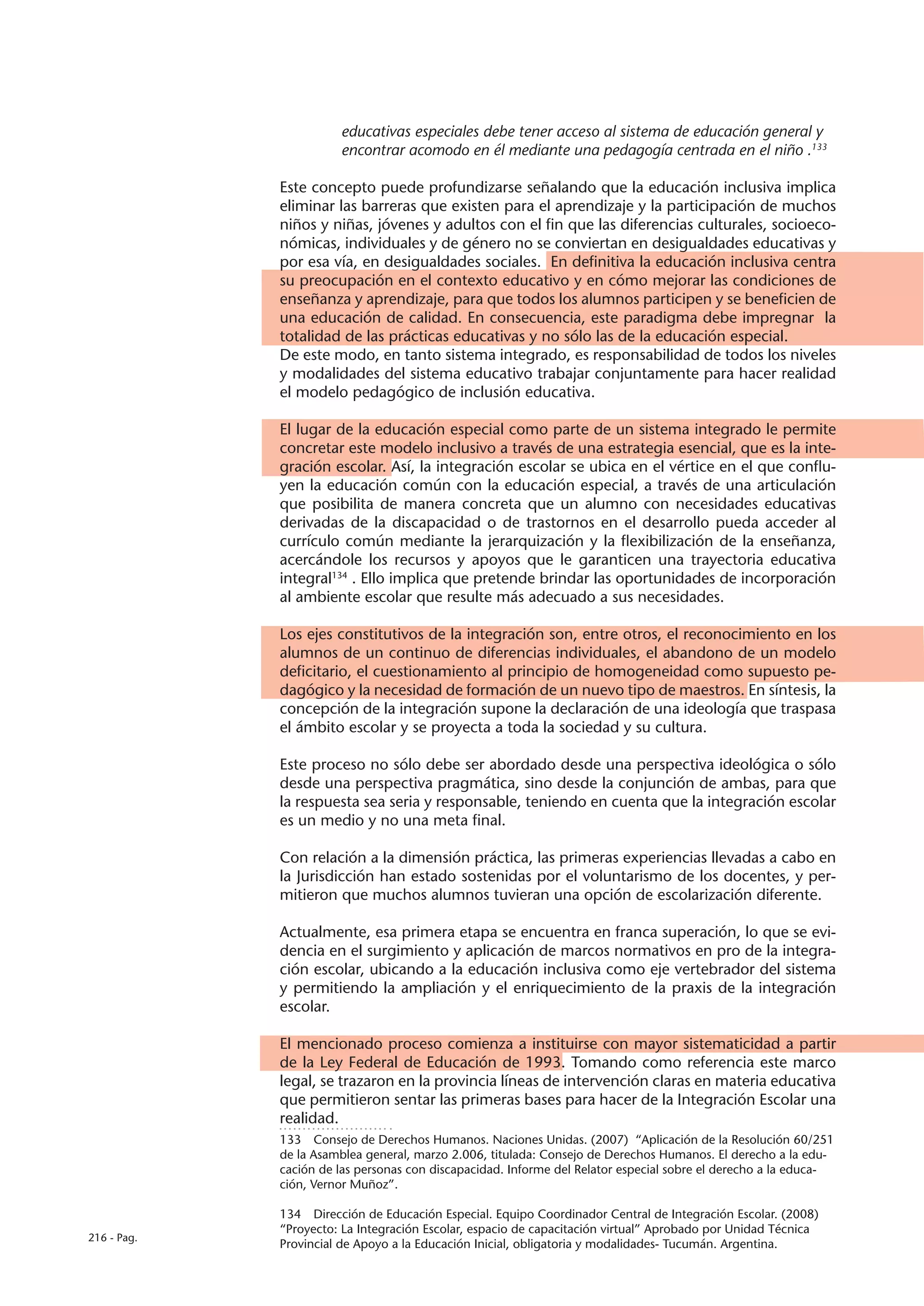 educativas especiales debe tener acceso al sistema de educación general y
                       encontrar acomodo en él mediante una pedagogía centrada en el niño .133

             Este concepto puede profundizarse señalando que la educación inclusiva implica
             eliminar las barreras que existen para el aprendizaje y la participación de muchos
             niños y niñas, jóvenes y adultos con el fin que las diferencias culturales, socioeco-
             nómicas, individuales y de género no se conviertan en desigualdades educativas y
             por esa vía, en desigualdades sociales. En definitiva la educación inclusiva centra
             su preocupación en el contexto educativo y en cómo mejorar las condiciones de
             enseñanza y aprendizaje, para que todos los alumnos participen y se beneficien de
             una educación de calidad. En consecuencia, este paradigma debe impregnar la
             totalidad de las prácticas educativas y no sólo las de la educación especial.
             De este modo, en tanto sistema integrado, es responsabilidad de todos los niveles
             y modalidades del sistema educativo trabajar conjuntamente para hacer realidad
             el modelo pedagógico de inclusión educativa.

             El lugar de la educación especial como parte de un sistema integrado le permite
             concretar este modelo inclusivo a través de una estrategia esencial, que es la inte-
             gración escolar. Así, la integración escolar se ubica en el vértice en el que conflu-
             yen la educación común con la educación especial, a través de una articulación
             que posibilita de manera concreta que un alumno con necesidades educativas
             derivadas de la discapacidad o de trastornos en el desarrollo pueda acceder al
             currículo común mediante la jerarquización y la flexibilización de la enseñanza,
             acercándole los recursos y apoyos que le garanticen una trayectoria educativa
             integral134 . Ello implica que pretende brindar las oportunidades de incorporación
             al ambiente escolar que resulte más adecuado a sus necesidades.

             Los ejes constitutivos de la integración son, entre otros, el reconocimiento en los
             alumnos de un continuo de diferencias individuales, el abandono de un modelo
             deficitario, el cuestionamiento al principio de homogeneidad como supuesto pe-
             dagógico y la necesidad de formación de un nuevo tipo de maestros. En síntesis, la
             concepción de la integración supone la declaración de una ideología que traspasa
             el ámbito escolar y se proyecta a toda la sociedad y su cultura.

             Este proceso no sólo debe ser abordado desde una perspectiva ideológica o sólo
             desde una perspectiva pragmática, sino desde la conjunción de ambas, para que
             la respuesta sea seria y responsable, teniendo en cuenta que la integración escolar
             es un medio y no una meta final.

             Con relación a la dimensión práctica, las primeras experiencias llevadas a cabo en
             la Jurisdicción han estado sostenidas por el voluntarismo de los docentes, y per-
             mitieron que muchos alumnos tuvieran una opción de escolarización diferente.

             Actualmente, esa primera etapa se encuentra en franca superación, lo que se evi-
             dencia en el surgimiento y aplicación de marcos normativos en pro de la integra-
             ción escolar, ubicando a la educación inclusiva como eje vertebrador del sistema
             y permitiendo la ampliación y el enriquecimiento de la praxis de la integración
             escolar.

             El mencionado proceso comienza a instituirse con mayor sistematicidad a partir
             de la Ley Federal de Educación de 1993. Tomando como referencia este marco
             legal, se trazaron en la provincia líneas de intervención claras en materia educativa
             que permitieron sentar las primeras bases para hacer de la Integración Escolar una
             realidad.
             133  Consejo de Derechos Humanos. Naciones Unidas. (2007) “Aplicación de la Resolución 60/251
             de la Asamblea general, marzo 2.006, titulada: Consejo de Derechos Humanos. El derecho a la edu-
             cación de las personas con discapacidad. Informe del Relator especial sobre el derecho a la educa-
             ción, Vernor Muñoz”.

             134  Dirección de Educación Especial. Equipo Coordinador Central de Integración Escolar. (2008)
             “Proyecto: La Integración Escolar, espacio de capacitación virtual” Aprobado por Unidad Técnica
216 - Pag.
             Provincial de Apoyo a la Educación Inicial, obligatoria y modalidades- Tucumán. Argentina.
 