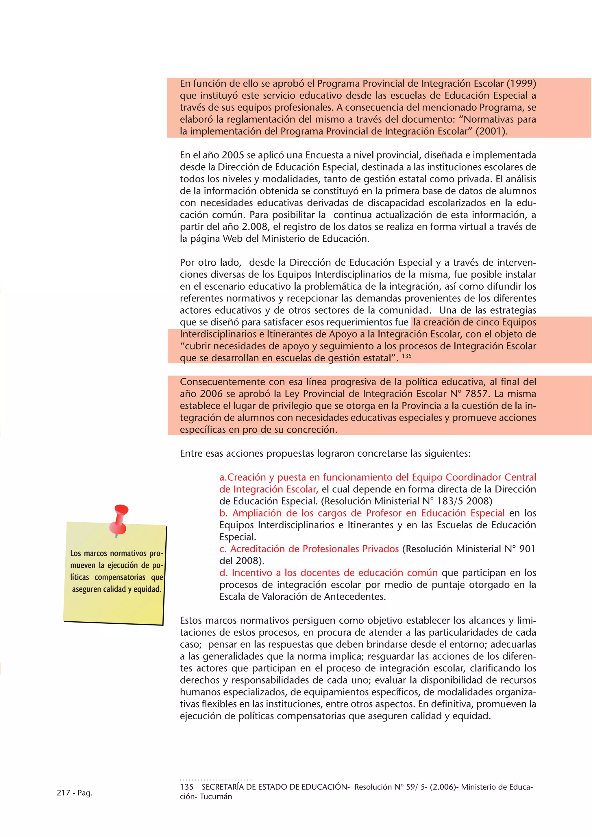 En función de ello se aprobó el Programa Provincial de Integración Escolar (1999)
                                  que instituyó este servicio educativo desde las escuelas de Educación Especial a
                                  través de sus equipos profesionales. A consecuencia del mencionado Programa, se
                                  elaboró la reglamentación del mismo a través del documento: “Normativas para
                                  la implementación del Programa Provincial de Integración Escolar” (2001).

                                  En el año 2005 se aplicó una Encuesta a nivel provincial, diseñada e implementada
                                  desde la Dirección de Educación Especial, destinada a las instituciones escolares de
                                  todos los niveles y modalidades, tanto de gestión estatal como privada. El análisis
                                  de la información obtenida se constituyó en la primera base de datos de alumnos
                                  con necesidades educativas derivadas de discapacidad escolarizados en la edu-
                                  cación común. Para posibilitar la continua actualización de esta información, a
                                  partir del año 2.008, el registro de los datos se realiza en forma virtual a través de
                                  la página Web del Ministerio de Educación.

                                  Por otro lado, desde la Dirección de Educación Especial y a través de interven-
                                  ciones diversas de los Equipos Interdisciplinarios de la misma, fue posible instalar
                                  en el escenario educativo la problemática de la integración, así como difundir los
                                  referentes normativos y recepcionar las demandas provenientes de los diferentes
                                  actores educativos y de otros sectores de la comunidad. Una de las estrategias
                                  que se diseñó para satisfacer esos requerimientos fue la creación de cinco Equipos
                                  Interdisciplinarios e Itinerantes de Apoyo a la Integración Escolar, con el objeto de
                                  “cubrir necesidades de apoyo y seguimiento a los procesos de Integración Escolar
                                  que se desarrollan en escuelas de gestión estatal”. 135

                                  Consecuentemente con esa línea progresiva de la política educativa, al final del
                                  año 2006 se aprobó la Ley Provincial de Integración Escolar N° 7857. La misma
                                  establece el lugar de privilegio que se otorga en la Provincia a la cuestión de la in-
                                  tegración de alumnos con necesidades educativas especiales y promueve acciones
                                  específicas en pro de su concreción.

                                  Entre esas acciones propuestas lograron concretarse las siguientes:

                                            a.Creación y puesta en funcionamiento del Equipo Coordinador Central
                                            de Integración Escolar, el cual depende en forma directa de la Dirección
                                            de Educación Especial. (Resolución Ministerial N° 183/5 2008)
                                            b. Ampliación de los cargos de Profesor en Educación Especial en los
                                            Equipos Interdisciplinarios e Itinerantes y en las Escuelas de Educación
                                            Especial.
   Los marcos normativos pro-               c. Acreditación de Profesionales Privados (Resolución Ministerial N° 901
   mueven la ejecución de po-               del 2008).
   líticas compensatorias que               d. Incentivo a los docentes de educación común que participan en los
    aseguren calidad y equidad.             procesos de integración escolar por medio de puntaje otorgado en la
                                            Escala de Valoración de Antecedentes.

                                  Estos marcos normativos persiguen como objetivo establecer los alcances y limi-
                                  taciones de estos procesos, en procura de atender a las particularidades de cada
                                  caso; pensar en las respuestas que deben brindarse desde el entorno; adecuarlas
                                  a las generalidades que la norma implica; resguardar las acciones de los diferen-
                                  tes actores que participan en el proceso de integración escolar, clarificando los
                                  derechos y responsabilidades de cada uno; evaluar la disponibilidad de recursos
                                  humanos especializados, de equipamientos específicos, de modalidades organiza-
                                  tivas flexibles en las instituciones, entre otros aspectos. En definitiva, promueven la
                                  ejecución de políticas compensatorias que aseguren calidad y equidad.




                                  135  SECRETARÍA DE ESTADO DE EDUCACIÓN- Resolución Nº 59/ 5- (2.006)- Ministerio de Educa-
217 - Pag.                        ción- Tucumán
 