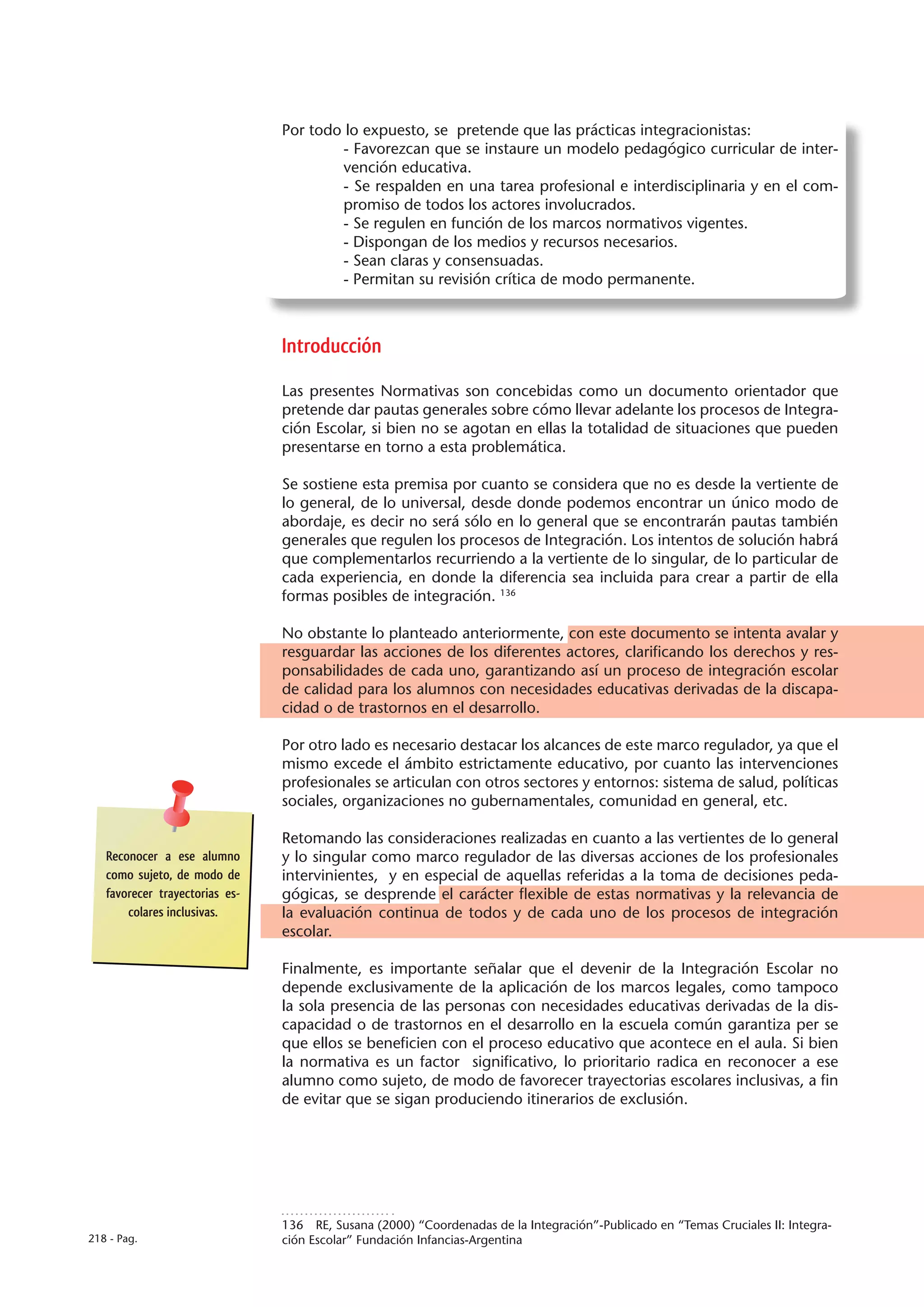 Por todo lo expuesto, se pretende que las prácticas integracionistas:
                                        - Favorezcan que se instaure un modelo pedagógico curricular de inter-
                                        vención educativa.
                                        - Se respalden en una tarea profesional e interdisciplinaria y en el com-
                                        promiso de todos los actores involucrados.
                                        - Se regulen en función de los marcos normativos vigentes.
                                        - Dispongan de los medios y recursos necesarios.
                                        - Sean claras y consensuadas.
                                        - Permitan su revisión crítica de modo permanente.



                                Introducción

                                Las presentes Normativas son concebidas como un documento orientador que
                                pretende dar pautas generales sobre cómo llevar adelante los procesos de Integra-
                                ción Escolar, si bien no se agotan en ellas la totalidad de situaciones que pueden
                                presentarse en torno a esta problemática.

                                Se sostiene esta premisa por cuanto se considera que no es desde la vertiente de
                                lo general, de lo universal, desde donde podemos encontrar un único modo de
                                abordaje, es decir no será sólo en lo general que se encontrarán pautas también
                                generales que regulen los procesos de Integración. Los intentos de solución habrá
                                que complementarlos recurriendo a la vertiente de lo singular, de lo particular de
                                cada experiencia, en donde la diferencia sea incluida para crear a partir de ella
                                formas posibles de integración. 136

                                No obstante lo planteado anteriormente, con este documento se intenta avalar y
                                resguardar las acciones de los diferentes actores, clarificando los derechos y res-
                                ponsabilidades de cada uno, garantizando así un proceso de integración escolar
                                de calidad para los alumnos con necesidades educativas derivadas de la discapa-
                                cidad o de trastornos en el desarrollo.

                                Por otro lado es necesario destacar los alcances de este marco regulador, ya que el
                                mismo excede el ámbito estrictamente educativo, por cuanto las intervenciones
                                profesionales se articulan con otros sectores y entornos: sistema de salud, políticas
                                sociales, organizaciones no gubernamentales, comunidad en general, etc.

                                Retomando las consideraciones realizadas en cuanto a las vertientes de lo general
   Reconocer a ese alumno       y lo singular como marco regulador de las diversas acciones de los profesionales
   como sujeto, de modo de      intervinientes, y en especial de aquellas referidas a la toma de decisiones peda-
   favorecer trayectorias es-   gógicas, se desprende el carácter flexible de estas normativas y la relevancia de
       colares inclusivas.      la evaluación continua de todos y de cada uno de los procesos de integración
                                escolar.

                                Finalmente, es importante señalar que el devenir de la Integración Escolar no
                                depende exclusivamente de la aplicación de los marcos legales, como tampoco
                                la sola presencia de las personas con necesidades educativas derivadas de la dis-
                                capacidad o de trastornos en el desarrollo en la escuela común garantiza per se
                                que ellos se beneficien con el proceso educativo que acontece en el aula. Si bien
                                la normativa es un factor significativo, lo prioritario radica en reconocer a ese
                                alumno como sujeto, de modo de favorecer trayectorias escolares inclusivas, a fin
                                de evitar que se sigan produciendo itinerarios de exclusión.




                                136  RE, Susana (2000) “Coordenadas de la Integración”-Publicado en “Temas Cruciales II: Integra-
218 - Pag.                      ción Escolar” Fundación Infancias-Argentina
 