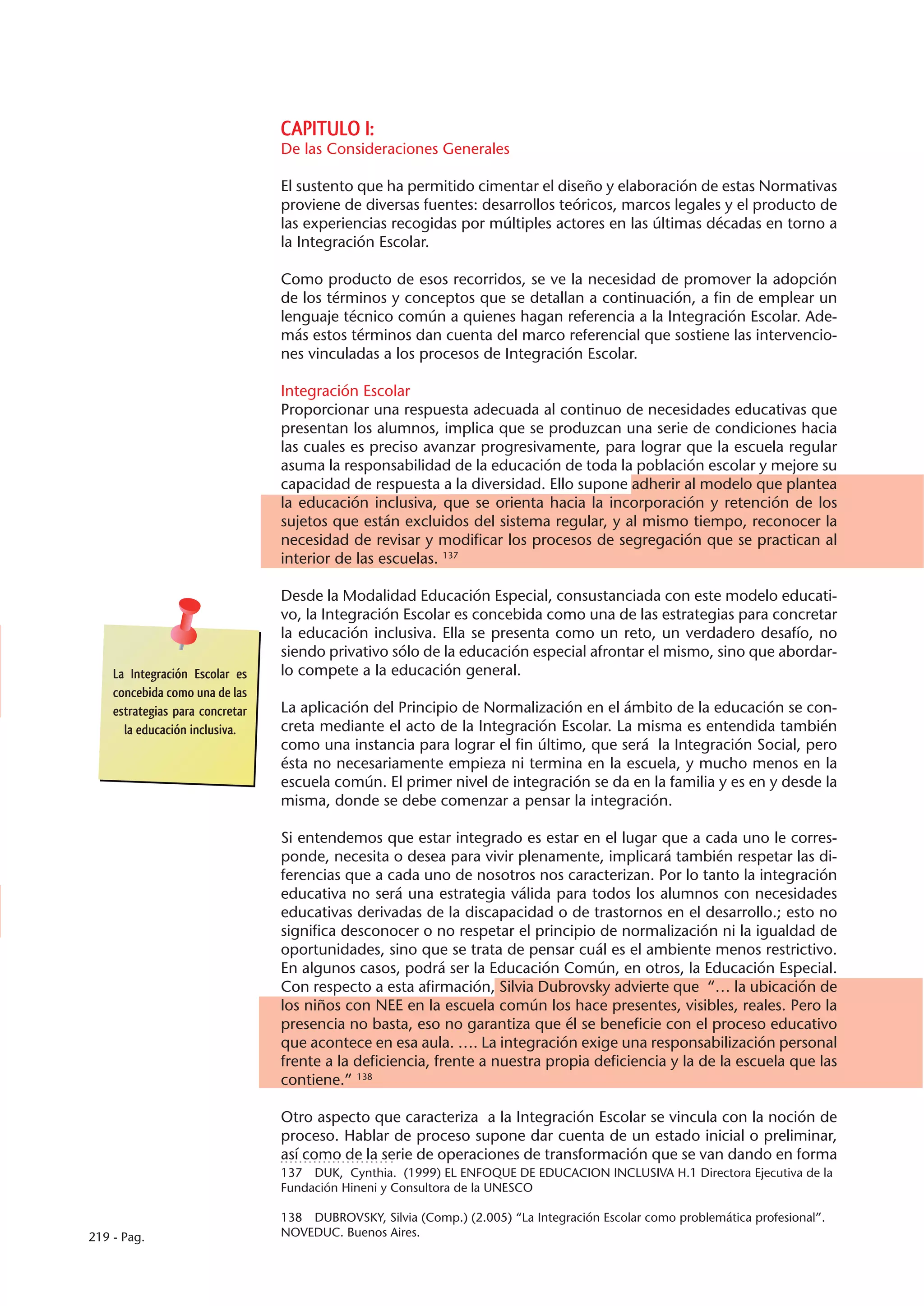 CAPITULO I:
                                 De las Consideraciones Generales

                                 El sustento que ha permitido cimentar el diseño y elaboración de estas Normativas
                                 proviene de diversas fuentes: desarrollos teóricos, marcos legales y el producto de
                                 las experiencias recogidas por múltiples actores en las últimas décadas en torno a
                                 la Integración Escolar.

                                 Como producto de esos recorridos, se ve la necesidad de promover la adopción
                                 de los términos y conceptos que se detallan a continuación, a fin de emplear un
                                 lenguaje técnico común a quienes hagan referencia a la Integración Escolar. Ade-
                                 más estos términos dan cuenta del marco referencial que sostiene las intervencio-
                                 nes vinculadas a los procesos de Integración Escolar.

                                 Integración Escolar
                                 Proporcionar una respuesta adecuada al continuo de necesidades educativas que
                                 presentan los alumnos, implica que se produzcan una serie de condiciones hacia
                                 las cuales es preciso avanzar progresivamente, para lograr que la escuela regular
                                 asuma la responsabilidad de la educación de toda la población escolar y mejore su
                                 capacidad de respuesta a la diversidad. Ello supone adherir al modelo que plantea
                                 la educación inclusiva, que se orienta hacia la incorporación y retención de los
                                 sujetos que están excluidos del sistema regular, y al mismo tiempo, reconocer la
                                 necesidad de revisar y modificar los procesos de segregación que se practican al
                                 interior de las escuelas. 137

                                 Desde la Modalidad Educación Especial, consustanciada con este modelo educati-
                                 vo, la Integración Escolar es concebida como una de las estrategias para concretar
                                 la educación inclusiva. Ella se presenta como un reto, un verdadero desafío, no
                                 siendo privativo sólo de la educación especial afrontar el mismo, sino que abordar-
    La Integración Escolar es    lo compete a la educación general.
    concebida como una de las
    estrategias para concretar   La aplicación del Principio de Normalización en el ámbito de la educación se con-
      la educación inclusiva.    creta mediante el acto de la Integración Escolar. La misma es entendida también
                                 como una instancia para lograr el fin último, que será la Integración Social, pero
                                 ésta no necesariamente empieza ni termina en la escuela, y mucho menos en la
                                 escuela común. El primer nivel de integración se da en la familia y es en y desde la
                                 misma, donde se debe comenzar a pensar la integración.

                                 Si entendemos que estar integrado es estar en el lugar que a cada uno le corres-
                                 ponde, necesita o desea para vivir plenamente, implicará también respetar las di-
                                 ferencias que a cada uno de nosotros nos caracterizan. Por lo tanto la integración
                                 educativa no será una estrategia válida para todos los alumnos con necesidades
                                 educativas derivadas de la discapacidad o de trastornos en el desarrollo.; esto no
                                 significa desconocer o no respetar el principio de normalización ni la igualdad de
                                 oportunidades, sino que se trata de pensar cuál es el ambiente menos restrictivo.
                                 En algunos casos, podrá ser la Educación Común, en otros, la Educación Especial.
                                 Con respecto a esta afirmación, Silvia Dubrovsky advierte que “… la ubicación de
                                 los niños con NEE en la escuela común los hace presentes, visibles, reales. Pero la
                                 presencia no basta, eso no garantiza que él se beneficie con el proceso educativo
                                 que acontece en esa aula. …. La integración exige una responsabilización personal
                                 frente a la deficiencia, frente a nuestra propia deficiencia y la de la escuela que las
                                 contiene.” 138

                                 Otro aspecto que caracteriza a la Integración Escolar se vincula con la noción de
                                 proceso. Hablar de proceso supone dar cuenta de un estado inicial o preliminar,
                                 así como de la serie de operaciones de transformación que se van dando en forma
                                 137  DUK, Cynthia. (1999) EL ENFOQUE DE EDUCACION INCLUSIVA H.1 Directora Ejecutiva de la
                                 Fundación Hineni y Consultora de la UNESCO

                                 138  DUBROVSKY, Silvia (Comp.) (2.005) “La Integración Escolar como problemática profesional”.
219 - Pag.                       NOVEDUC. Buenos Aires.
 