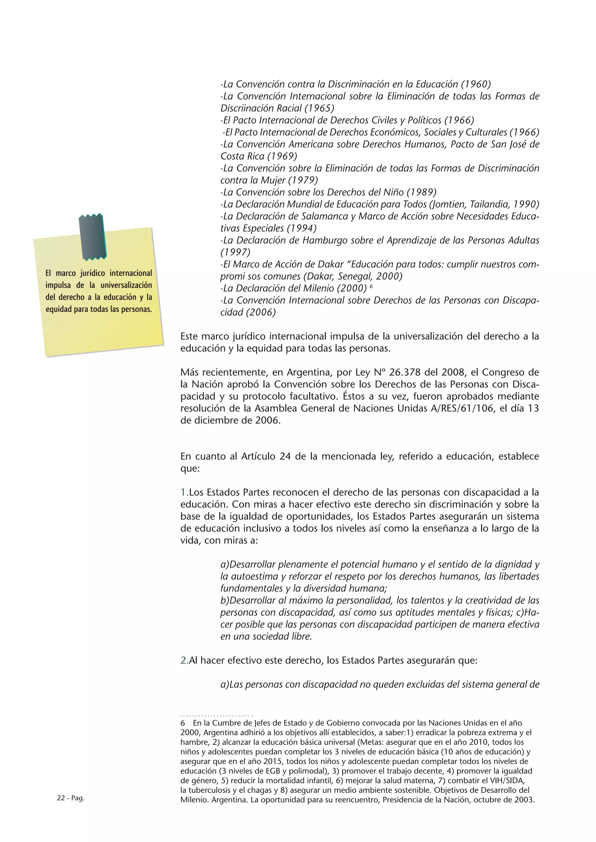 ·La Convención contra la Discriminación en la Educación (1960)
                                              ·La Convención Internacional sobre la Eliminación de todas las Formas de
                                              Discriinación Racial (1965)
                                              ·El Pacto Internacional de Derechos Civiles y Políticos (1966)
                                               ·El Pacto Internacional de Derechos Económicos, Sociales y Culturales (1966)
                                              ·La Convención Americana sobre Derechos Humanos, Pacto de San José de
                                              Costa Rica (1969)
                                              ·La Convención sobre la Eliminación de todas las Formas de Discriminación
                                              contra la Mujer (1979)
                                              ·La Convención sobre los Derechos del Niño (1989)
                                              ·La Declaración Mundial de Educación para Todos (Jomtien, Tailandia, 1990)
                                              ·La Declaración de Salamanca y Marco de Acción sobre Necesidades Educa-
                                              tivas Especiales (1994)
                                              ·La Declaración de Hamburgo sobre el Aprendizaje de las Personas Adultas
                                              (1997)
                                              ·El Marco de Acción de Dakar “Educación para todos: cumplir nuestros com-
El marco jurídico internacional               promi sos comunes (Dakar, Senegal, 2000)
impulsa de la universalización                ·La Declaración del Milenio (2000) 6
del derecho a la educación y la               ·La Convención Internacional sobre Derechos de las Personas con Discapa-
equidad para todas las personas.              cidad (2006)

                                   Este marco jurídico internacional impulsa de la universalización del derecho a la
                                   educación y la equidad para todas las personas.

                                   Más recientemente, en Argentina, por Ley Nº 26.378 del 2008, el Congreso de
                                   la Nación aprobó la Convención sobre los Derechos de las Personas con Disca-
                                   pacidad y su protocolo facultativo. Éstos a su vez, fueron aprobados mediante
                                   resolución de la Asamblea General de Naciones Unidas A/RES/61/106, el día 13
                                   de diciembre de 2006.


                                   En cuanto al Artículo 24 de la mencionada ley, referido a educación, establece
                                   que:

                                   1.Los Estados Partes reconocen el derecho de las personas con discapacidad a la
                                   educación. Con miras a hacer efectivo este derecho sin discriminación y sobre la
                                   base de la igualdad de oportunidades, los Estados Partes asegurarán un sistema
                                   de educación inclusivo a todos los niveles así como la enseñanza a lo largo de la
                                   vida, con miras a:

                                              a)Desarrollar plenamente el potencial humano y el sentido de la dignidad y
                                              la autoestima y reforzar el respeto por los derechos humanos, las libertades
                                              fundamentales y la diversidad humana;
                                              b)Desarrollar al máximo la personalidad, los talentos y la creatividad de las
                                              personas con discapacidad, así como sus aptitudes mentales y físicas; c)Ha-
                                              cer posible que las personas con discapacidad participen de manera efectiva
                                              en una sociedad libre.

                                   2.Al hacer efectivo este derecho, los Estados Partes asegurarán que:

                                              a)Las personas con discapacidad no queden excluidas del sistema general de


                                   6  En la Cumbre de Jefes de Estado y de Gobierno convocada por las Naciones Unidas en el año
                                   2000, Argentina adhirió a los objetivos allí establecidos, a saber:1) erradicar la pobreza extrema y el
                                   hambre, 2) alcanzar la educación básica universal (Metas: asegurar que en el año 2010, todos los
                                   niños y adolescentes puedan completar los 3 niveles de educación básica (10 años de educación) y
                                   asegurar que en el año 2015, todos los niños y adolescente puedan completar todos los niveles de
                                   educación (3 niveles de EGB y polimodal), 3) promover el trabajo decente, 4) promover la igualdad
                                   de género, 5) reducir la mortalidad infantil, 6) mejorar la salud materna, 7) combatir el VIH/SIDA,
                                   la tuberculosis y el chagas y 8) asegurar un medio ambiente sostenible. Objetivos de Desarrollo del
   22 - Pag.                       Milenio. Argentina. La oportunidad para su reencuentro, Presidencia de la Nación, octubre de 2003.
 