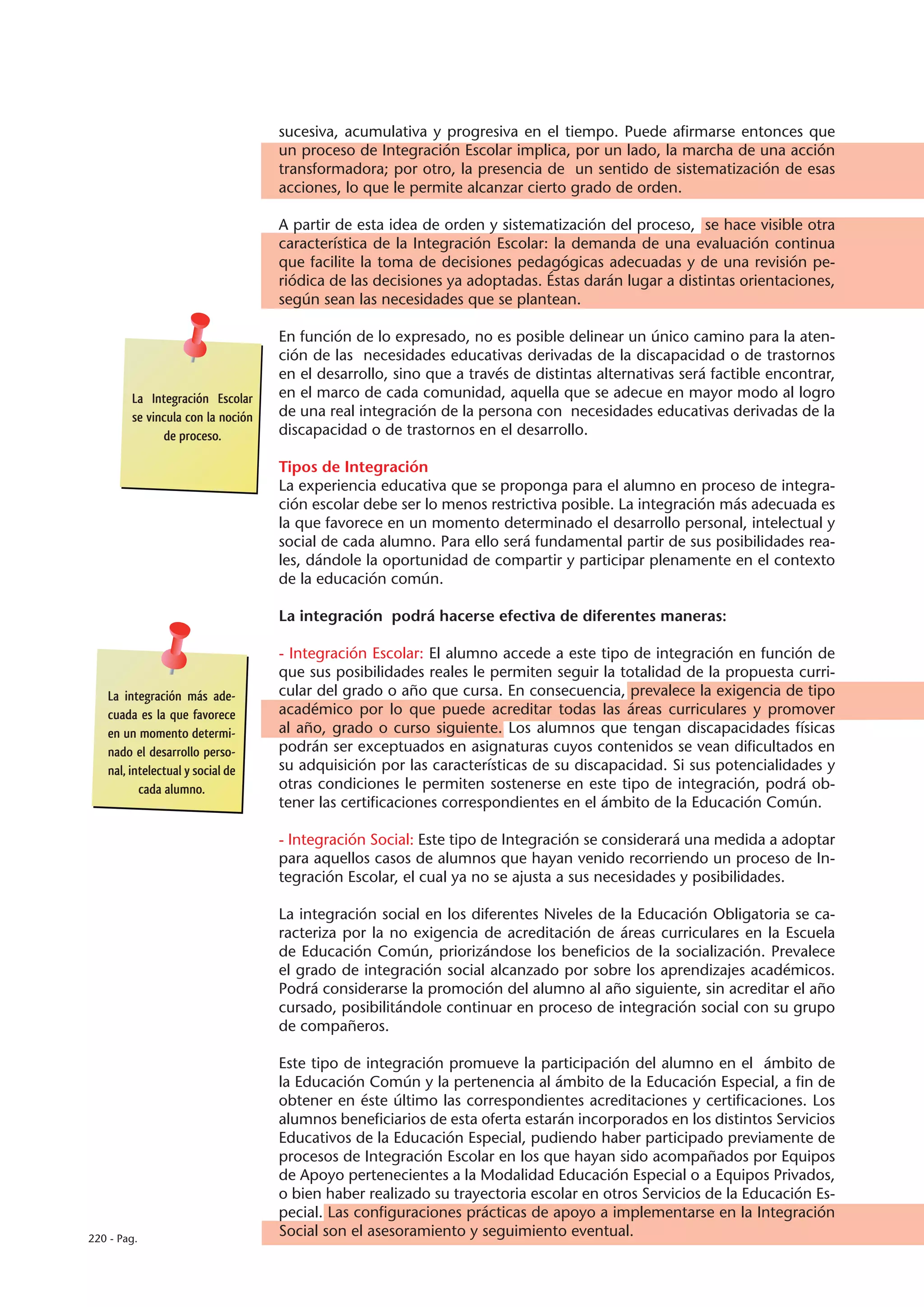sucesiva, acumulativa y progresiva en el tiempo. Puede afirmarse entonces que
                                   un proceso de Integración Escolar implica, por un lado, la marcha de una acción
                                   transformadora; por otro, la presencia de un sentido de sistematización de esas
                                   acciones, lo que le permite alcanzar cierto grado de orden.

                                   A partir de esta idea de orden y sistematización del proceso, se hace visible otra
                                   característica de la Integración Escolar: la demanda de una evaluación continua
                                   que facilite la toma de decisiones pedagógicas adecuadas y de una revisión pe-
                                   riódica de las decisiones ya adoptadas. Éstas darán lugar a distintas orientaciones,
                                   según sean las necesidades que se plantean.

                                   En función de lo expresado, no es posible delinear un único camino para la aten-
                                   ción de las necesidades educativas derivadas de la discapacidad o de trastornos
                                   en el desarrollo, sino que a través de distintas alternativas será factible encontrar,
        La Integración Escolar     en el marco de cada comunidad, aquella que se adecue en mayor modo al logro
        se vincula con la noción   de una real integración de la persona con necesidades educativas derivadas de la
              de proceso.          discapacidad o de trastornos en el desarrollo.

                                   Tipos de Integración
                                   La experiencia educativa que se proponga para el alumno en proceso de integra-
                                   ción escolar debe ser lo menos restrictiva posible. La integración más adecuada es
                                   la que favorece en un momento determinado el desarrollo personal, intelectual y
                                   social de cada alumno. Para ello será fundamental partir de sus posibilidades rea-
                                   les, dándole la oportunidad de compartir y participar plenamente en el contexto
                                   de la educación común.

                                   La integración podrá hacerse efectiva de diferentes maneras:

                                   - Integración Escolar: El alumno accede a este tipo de integración en función de
                                   que sus posibilidades reales le permiten seguir la totalidad de la propuesta curri-
   La integración más ade-         cular del grado o año que cursa. En consecuencia, prevalece la exigencia de tipo
   cuada es la que favorece        académico por lo que puede acreditar todas las áreas curriculares y promover
   en un momento determi-          al año, grado o curso siguiente. Los alumnos que tengan discapacidades físicas
   nado el desarrollo perso-       podrán ser exceptuados en asignaturas cuyos contenidos se vean dificultados en
   nal, intelectual y social de    su adquisición por las características de su discapacidad. Si sus potencialidades y
          cada alumno.             otras condiciones le permiten sostenerse en este tipo de integración, podrá ob-
                                   tener las certificaciones correspondientes en el ámbito de la Educación Común.

                                   - Integración Social: Este tipo de Integración se considerará una medida a adoptar
                                   para aquellos casos de alumnos que hayan venido recorriendo un proceso de In-
                                   tegración Escolar, el cual ya no se ajusta a sus necesidades y posibilidades.

                                   La integración social en los diferentes Niveles de la Educación Obligatoria se ca-
                                   racteriza por la no exigencia de acreditación de áreas curriculares en la Escuela
                                   de Educación Común, priorizándose los beneficios de la socialización. Prevalece
                                   el grado de integración social alcanzado por sobre los aprendizajes académicos.
                                   Podrá considerarse la promoción del alumno al año siguiente, sin acreditar el año
                                   cursado, posibilitándole continuar en proceso de integración social con su grupo
                                   de compañeros.

                                   Este tipo de integración promueve la participación del alumno en el ámbito de
                                   la Educación Común y la pertenencia al ámbito de la Educación Especial, a fin de
                                   obtener en éste último las correspondientes acreditaciones y certificaciones. Los
                                   alumnos beneficiarios de esta oferta estarán incorporados en los distintos Servicios
                                   Educativos de la Educación Especial, pudiendo haber participado previamente de
                                   procesos de Integración Escolar en los que hayan sido acompañados por Equipos
                                   de Apoyo pertenecientes a la Modalidad Educación Especial o a Equipos Privados,
                                   o bien haber realizado su trayectoria escolar en otros Servicios de la Educación Es-
                                   pecial. Las configuraciones prácticas de apoyo a implementarse en la Integración
220 - Pag.
                                   Social son el asesoramiento y seguimiento eventual.
 