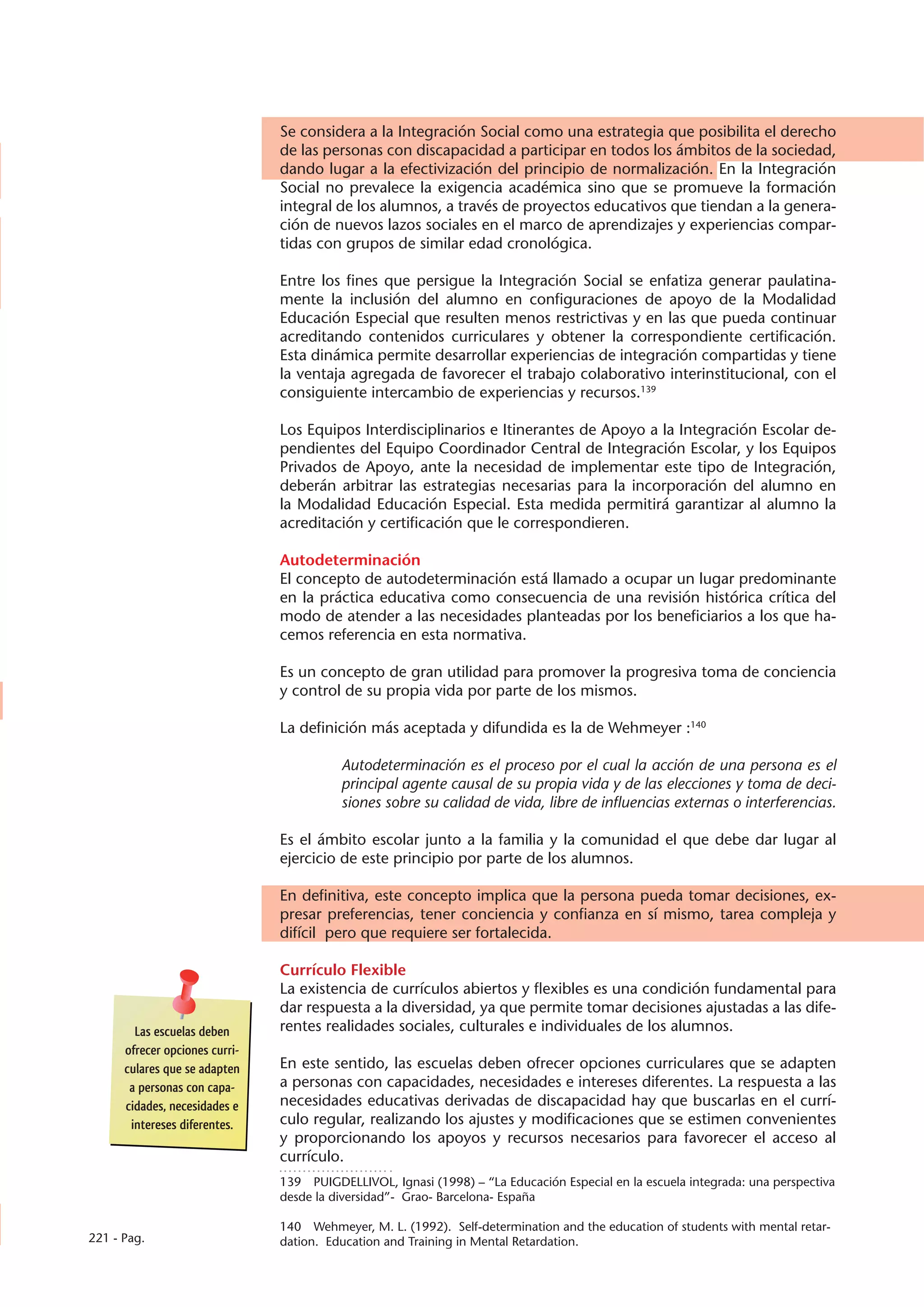 Se considera a la Integración Social como una estrategia que posibilita el derecho
                                de las personas con discapacidad a participar en todos los ámbitos de la sociedad,
                                dando lugar a la efectivización del principio de normalización. En la Integración
                                Social no prevalece la exigencia académica sino que se promueve la formación
                                integral de los alumnos, a través de proyectos educativos que tiendan a la genera-
                                ción de nuevos lazos sociales en el marco de aprendizajes y experiencias compar-
                                tidas con grupos de similar edad cronológica.

                                Entre los fines que persigue la Integración Social se enfatiza generar paulatina-
                                mente la inclusión del alumno en configuraciones de apoyo de la Modalidad
                                Educación Especial que resulten menos restrictivas y en las que pueda continuar
                                acreditando contenidos curriculares y obtener la correspondiente certificación.
                                Esta dinámica permite desarrollar experiencias de integración compartidas y tiene
                                la ventaja agregada de favorecer el trabajo colaborativo interinstitucional, con el
                                consiguiente intercambio de experiencias y recursos.139

                                Los Equipos Interdisciplinarios e Itinerantes de Apoyo a la Integración Escolar de-
                                pendientes del Equipo Coordinador Central de Integración Escolar, y los Equipos
                                Privados de Apoyo, ante la necesidad de implementar este tipo de Integración,
                                deberán arbitrar las estrategias necesarias para la incorporación del alumno en
                                la Modalidad Educación Especial. Esta medida permitirá garantizar al alumno la
                                acreditación y certificación que le correspondieren.

                                Autodeterminación
                                El concepto de autodeterminación está llamado a ocupar un lugar predominante
                                en la práctica educativa como consecuencia de una revisión histórica crítica del
                                modo de atender a las necesidades planteadas por los beneficiarios a los que ha-
                                cemos referencia en esta normativa.

                                Es un concepto de gran utilidad para promover la progresiva toma de conciencia
                                y control de su propia vida por parte de los mismos.

                                La definición más aceptada y difundida es la de Wehmeyer :140

                                          Autodeterminación es el proceso por el cual la acción de una persona es el
                                          principal agente causal de su propia vida y de las elecciones y toma de deci-
                                          siones sobre su calidad de vida, libre de influencias externas o interferencias.

                                Es el ámbito escolar junto a la familia y la comunidad el que debe dar lugar al
                                ejercicio de este principio por parte de los alumnos.

                                En definitiva, este concepto implica que la persona pueda tomar decisiones, ex-
                                presar preferencias, tener conciencia y confianza en sí mismo, tarea compleja y
                                difícil pero que requiere ser fortalecida.

                                Currículo Flexible
                                La existencia de currículos abiertos y flexibles es una condición fundamental para
                                dar respuesta a la diversidad, ya que permite tomar decisiones ajustadas a las dife-
        Las escuelas deben      rentes realidades sociales, culturales e individuales de los alumnos.
      ofrecer opciones curri-
      culares que se adapten    En este sentido, las escuelas deben ofrecer opciones curriculares que se adapten
       a personas con capa-     a personas con capacidades, necesidades e intereses diferentes. La respuesta a las
      cidades, necesidades e    necesidades educativas derivadas de discapacidad hay que buscarlas en el currí-
       intereses diferentes.    culo regular, realizando los ajustes y modificaciones que se estimen convenientes
                                y proporcionando los apoyos y recursos necesarios para favorecer el acceso al
                                currículo.
                                139  PUIGDELLIVOL, Ignasi (1998) – “La Educación Especial en la escuela integrada: una perspectiva
                                desde la diversidad”- Grao- Barcelona- España

                                140  Wehmeyer, M. L. (1992). Self-determination and the education of students with mental retar-
221 - Pag.                      dation. Education and Training in Mental Retardation.
 