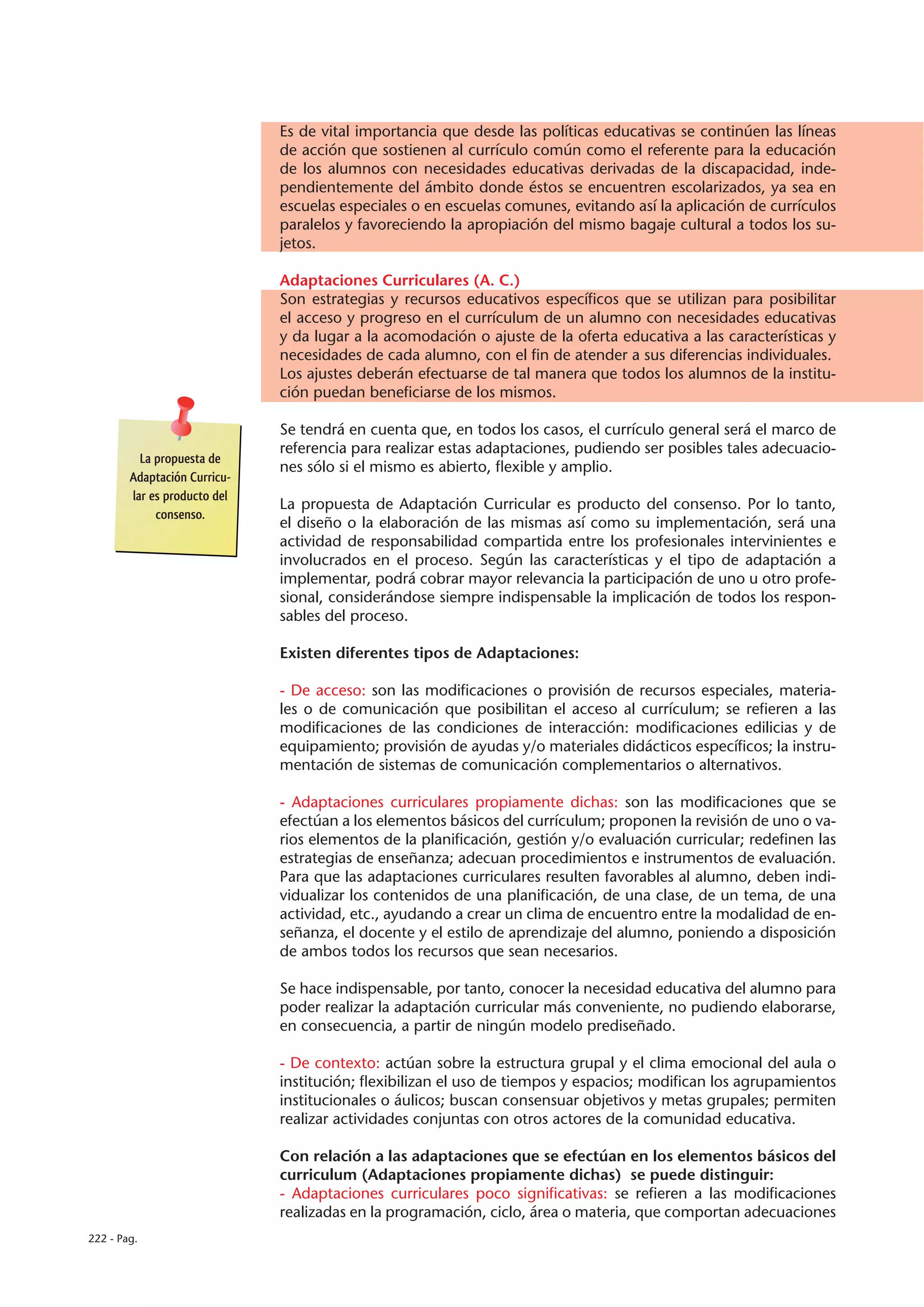 Es de vital importancia que desde las políticas educativas se continúen las líneas
                              de acción que sostienen al currículo común como el referente para la educación
                              de los alumnos con necesidades educativas derivadas de la discapacidad, inde-
                              pendientemente del ámbito donde éstos se encuentren escolarizados, ya sea en
                              escuelas especiales o en escuelas comunes, evitando así la aplicación de currículos
                              paralelos y favoreciendo la apropiación del mismo bagaje cultural a todos los su-
                              jetos.

                              Adaptaciones Curriculares (A. C.)
                              Son estrategias y recursos educativos específicos que se utilizan para posibilitar
                              el acceso y progreso en el currículum de un alumno con necesidades educativas
                              y da lugar a la acomodación o ajuste de la oferta educativa a las características y
                              necesidades de cada alumno, con el fin de atender a sus diferencias individuales.
                              Los ajustes deberán efectuarse de tal manera que todos los alumnos de la institu-
                              ción puedan beneficiarse de los mismos.

                              Se tendrá en cuenta que, en todos los casos, el currículo general será el marco de
                              referencia para realizar estas adaptaciones, pudiendo ser posibles tales adecuacio-
          La propuesta de
                              nes sólo si el mismo es abierto, flexible y amplio.
        Adaptación Curricu-
        lar es producto del
                              La propuesta de Adaptación Curricular es producto del consenso. Por lo tanto,
             consenso.
                              el diseño o la elaboración de las mismas así como su implementación, será una
                              actividad de responsabilidad compartida entre los profesionales intervinientes e
                              involucrados en el proceso. Según las características y el tipo de adaptación a
                              implementar, podrá cobrar mayor relevancia la participación de uno u otro profe-
                              sional, considerándose siempre indispensable la implicación de todos los respon-
                              sables del proceso.

                              Existen diferentes tipos de Adaptaciones:

                              - De acceso: son las modificaciones o provisión de recursos especiales, materia-
                              les o de comunicación que posibilitan el acceso al currículum; se refieren a las
                              modificaciones de las condiciones de interacción: modificaciones edilicias y de
                              equipamiento; provisión de ayudas y/o materiales didácticos específicos; la instru-
                              mentación de sistemas de comunicación complementarios o alternativos.

                              - Adaptaciones curriculares propiamente dichas: son las modificaciones que se
                              efectúan a los elementos básicos del currículum; proponen la revisión de uno o va-
                              rios elementos de la planificación, gestión y/o evaluación curricular; redefinen las
                              estrategias de enseñanza; adecuan procedimientos e instrumentos de evaluación.
                              Para que las adaptaciones curriculares resulten favorables al alumno, deben indi-
                              vidualizar los contenidos de una planificación, de una clase, de un tema, de una
                              actividad, etc., ayudando a crear un clima de encuentro entre la modalidad de en-
                              señanza, el docente y el estilo de aprendizaje del alumno, poniendo a disposición
                              de ambos todos los recursos que sean necesarios.

                              Se hace indispensable, por tanto, conocer la necesidad educativa del alumno para
                              poder realizar la adaptación curricular más conveniente, no pudiendo elaborarse,
                              en consecuencia, a partir de ningún modelo prediseñado.

                              - De contexto: actúan sobre la estructura grupal y el clima emocional del aula o
                              institución; flexibilizan el uso de tiempos y espacios; modifican los agrupamientos
                              institucionales o áulicos; buscan consensuar objetivos y metas grupales; permiten
                              realizar actividades conjuntas con otros actores de la comunidad educativa.

                              Con relación a las adaptaciones que se efectúan en los elementos básicos del
                              curriculum (Adaptaciones propiamente dichas) se puede distinguir:
                              - Adaptaciones curriculares poco significativas: se refieren a las modificaciones
                              realizadas en la programación, ciclo, área o materia, que comportan adecuaciones
222 - Pag.
 