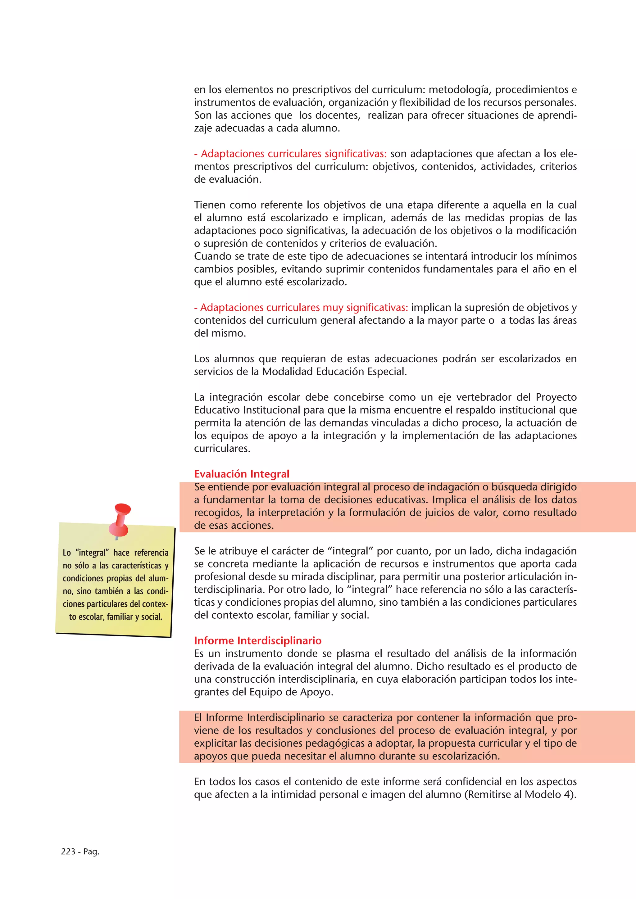 en los elementos no prescriptivos del curriculum: metodología, procedimientos e
                                   instrumentos de evaluación, organización y flexibilidad de los recursos personales.
                                   Son las acciones que los docentes, realizan para ofrecer situaciones de aprendi-
                                   zaje adecuadas a cada alumno.

                                   - Adaptaciones curriculares significativas: son adaptaciones que afectan a los ele-
                                   mentos prescriptivos del curriculum: objetivos, contenidos, actividades, criterios
                                   de evaluación.

                                   Tienen como referente los objetivos de una etapa diferente a aquella en la cual
                                   el alumno está escolarizado e implican, además de las medidas propias de las
                                   adaptaciones poco significativas, la adecuación de los objetivos o la modificación
                                   o supresión de contenidos y criterios de evaluación.
                                   Cuando se trate de este tipo de adecuaciones se intentará introducir los mínimos
                                   cambios posibles, evitando suprimir contenidos fundamentales para el año en el
                                   que el alumno esté escolarizado.

                                   - Adaptaciones curriculares muy significativas: implican la supresión de objetivos y
                                   contenidos del curriculum general afectando a la mayor parte o a todas las áreas
                                   del mismo.

                                   Los alumnos que requieran de estas adecuaciones podrán ser escolarizados en
                                   servicios de la Modalidad Educación Especial.

                                   La integración escolar debe concebirse como un eje vertebrador del Proyecto
                                   Educativo Institucional para que la misma encuentre el respaldo institucional que
                                   permita la atención de las demandas vinculadas a dicho proceso, la actuación de
                                   los equipos de apoyo a la integración y la implementación de las adaptaciones
                                   curriculares.

                                   Evaluación Integral
                                   Se entiende por evaluación integral al proceso de indagación o búsqueda dirigido
                                   a fundamentar la toma de decisiones educativas. Implica el análisis de los datos
                                   recogidos, la interpretación y la formulación de juicios de valor, como resultado
                                   de esas acciones.

Lo “integral” hace referencia      Se le atribuye el carácter de “integral” por cuanto, por un lado, dicha indagación
no sólo a las características y    se concreta mediante la aplicación de recursos e instrumentos que aporta cada
condiciones propias del alum-      profesional desde su mirada disciplinar, para permitir una posterior articulación in-
no, sino también a las condi-      terdisciplinaria. Por otro lado, lo “integral” hace referencia no sólo a las caracterís-
ciones particulares del contex-    ticas y condiciones propias del alumno, sino también a las condiciones particulares
  to escolar, familiar y social.   del contexto escolar, familiar y social.

                                   Informe Interdisciplinario
                                   Es un instrumento donde se plasma el resultado del análisis de la información
                                   derivada de la evaluación integral del alumno. Dicho resultado es el producto de
                                   una construcción interdisciplinaria, en cuya elaboración participan todos los inte-
                                   grantes del Equipo de Apoyo.

                                   El Informe Interdisciplinario se caracteriza por contener la información que pro-
                                   viene de los resultados y conclusiones del proceso de evaluación integral, y por
                                   explicitar las decisiones pedagógicas a adoptar, la propuesta curricular y el tipo de
                                   apoyos que pueda necesitar el alumno durante su escolarización.

                                   En todos los casos el contenido de este informe será confidencial en los aspectos
                                   que afecten a la intimidad personal e imagen del alumno (Remitirse al Modelo 4).




223 - Pag.
 