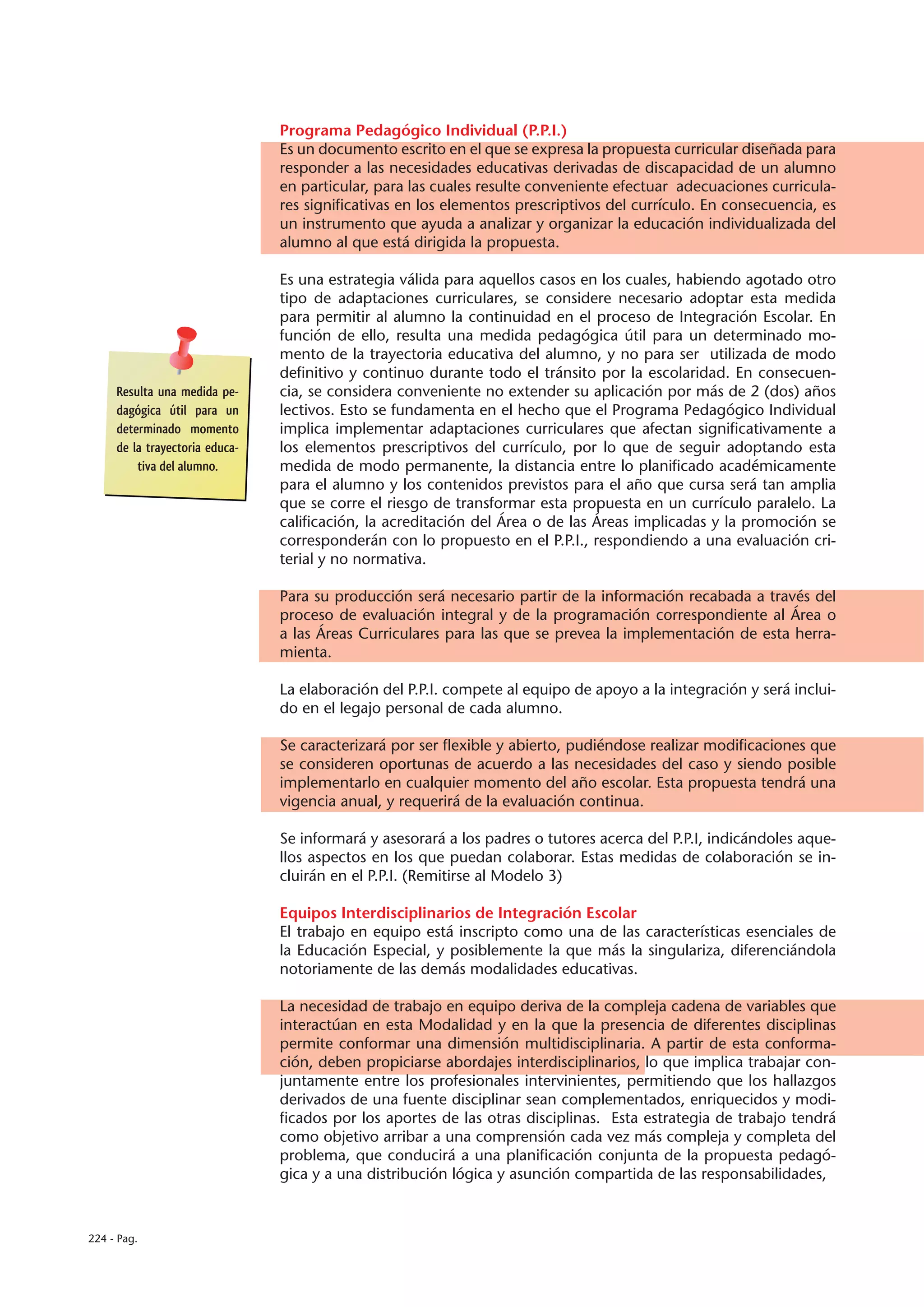 Programa Pedagógico Individual (P.P.I.)
                                Es un documento escrito en el que se expresa la propuesta curricular diseñada para
                                responder a las necesidades educativas derivadas de discapacidad de un alumno
                                en particular, para las cuales resulte conveniente efectuar adecuaciones curricula-
                                res significativas en los elementos prescriptivos del currículo. En consecuencia, es
                                un instrumento que ayuda a analizar y organizar la educación individualizada del
                                alumno al que está dirigida la propuesta.

                                Es una estrategia válida para aquellos casos en los cuales, habiendo agotado otro
                                tipo de adaptaciones curriculares, se considere necesario adoptar esta medida
                                para permitir al alumno la continuidad en el proceso de Integración Escolar. En
                                función de ello, resulta una medida pedagógica útil para un determinado mo-
                                mento de la trayectoria educativa del alumno, y no para ser utilizada de modo
                                definitivo y continuo durante todo el tránsito por la escolaridad. En consecuen-
     Resulta una medida pe-     cia, se considera conveniente no extender su aplicación por más de 2 (dos) años
     dagógica útil para un      lectivos. Esto se fundamenta en el hecho que el Programa Pedagógico Individual
     determinado momento        implica implementar adaptaciones curriculares que afectan significativamente a
     de la trayectoria educa-   los elementos prescriptivos del currículo, por lo que de seguir adoptando esta
         tiva del alumno.       medida de modo permanente, la distancia entre lo planificado académicamente
                                para el alumno y los contenidos previstos para el año que cursa será tan amplia
                                que se corre el riesgo de transformar esta propuesta en un currículo paralelo. La
                                calificación, la acreditación del Área o de las Áreas implicadas y la promoción se
                                corresponderán con lo propuesto en el P.P.I., respondiendo a una evaluación cri-
                                terial y no normativa.

                                Para su producción será necesario partir de la información recabada a través del
                                proceso de evaluación integral y de la programación correspondiente al Área o
                                a las Áreas Curriculares para las que se prevea la implementación de esta herra-
                                mienta.

                                La elaboración del P.P.I. compete al equipo de apoyo a la integración y será inclui-
                                do en el legajo personal de cada alumno.

                                Se caracterizará por ser flexible y abierto, pudiéndose realizar modificaciones que
                                se consideren oportunas de acuerdo a las necesidades del caso y siendo posible
                                implementarlo en cualquier momento del año escolar. Esta propuesta tendrá una
                                vigencia anual, y requerirá de la evaluación continua.

                                Se informará y asesorará a los padres o tutores acerca del P.P.I, indicándoles aque-
                                llos aspectos en los que puedan colaborar. Estas medidas de colaboración se in-
                                cluirán en el P.P.I. (Remitirse al Modelo 3)

                                Equipos Interdisciplinarios de Integración Escolar
                                El trabajo en equipo está inscripto como una de las características esenciales de
                                la Educación Especial, y posiblemente la que más la singulariza, diferenciándola
                                notoriamente de las demás modalidades educativas.

                                La necesidad de trabajo en equipo deriva de la compleja cadena de variables que
                                interactúan en esta Modalidad y en la que la presencia de diferentes disciplinas
                                permite conformar una dimensión multidisciplinaria. A partir de esta conforma-
                                ción, deben propiciarse abordajes interdisciplinarios, lo que implica trabajar con-
                                juntamente entre los profesionales intervinientes, permitiendo que los hallazgos
                                derivados de una fuente disciplinar sean complementados, enriquecidos y modi-
                                ficados por los aportes de las otras disciplinas. Esta estrategia de trabajo tendrá
                                como objetivo arribar a una comprensión cada vez más compleja y completa del
                                problema, que conducirá a una planificación conjunta de la propuesta pedagó-
                                gica y a una distribución lógica y asunción compartida de las responsabilidades,



224 - Pag.
 
