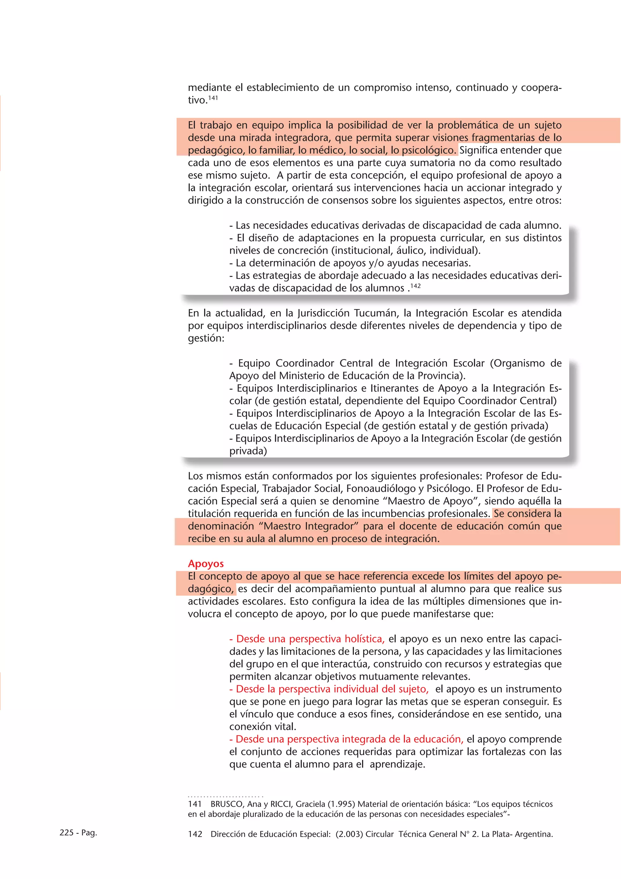 mediante el establecimiento de un compromiso intenso, continuado y coopera-
             tivo.141

             El trabajo en equipo implica la posibilidad de ver la problemática de un sujeto
             desde una mirada integradora, que permita superar visiones fragmentarias de lo
             pedagógico, lo familiar, lo médico, lo social, lo psicológico. Significa entender que
             cada uno de esos elementos es una parte cuya sumatoria no da como resultado
             ese mismo sujeto. A partir de esta concepción, el equipo profesional de apoyo a
             la integración escolar, orientará sus intervenciones hacia un accionar integrado y
             dirigido a la construcción de consensos sobre los siguientes aspectos, entre otros:

                       - Las necesidades educativas derivadas de discapacidad de cada alumno.
                       - El diseño de adaptaciones en la propuesta curricular, en sus distintos
                       niveles de concreción (institucional, áulico, individual).
                       - La determinación de apoyos y/o ayudas necesarias.
                       - Las estrategias de abordaje adecuado a las necesidades educativas deri-
                       vadas de discapacidad de los alumnos .142

             En la actualidad, en la Jurisdicción Tucumán, la Integración Escolar es atendida
             por equipos interdisciplinarios desde diferentes niveles de dependencia y tipo de
             gestión:

                       - Equipo Coordinador Central de Integración Escolar (Organismo de
                       Apoyo del Ministerio de Educación de la Provincia).
                       - Equipos Interdisciplinarios e Itinerantes de Apoyo a la Integración Es-
                       colar (de gestión estatal, dependiente del Equipo Coordinador Central)
                       - Equipos Interdisciplinarios de Apoyo a la Integración Escolar de las Es-
                       cuelas de Educación Especial (de gestión estatal y de gestión privada)
                       - Equipos Interdisciplinarios de Apoyo a la Integración Escolar (de gestión
                       privada)

             Los mismos están conformados por los siguientes profesionales: Profesor de Edu-
             cación Especial, Trabajador Social, Fonoaudiólogo y Psicólogo. El Profesor de Edu-
             cación Especial será a quien se denomine “Maestro de Apoyo”, siendo aquélla la
             titulación requerida en función de las incumbencias profesionales. Se considera la
             denominación “Maestro Integrador” para el docente de educación común que
             recibe en su aula al alumno en proceso de integración.

             Apoyos
             El concepto de apoyo al que se hace referencia excede los límites del apoyo pe-
             dagógico, es decir del acompañamiento puntual al alumno para que realice sus
             actividades escolares. Esto configura la idea de las múltiples dimensiones que in-
             volucra el concepto de apoyo, por lo que puede manifestarse que:

                       - Desde una perspectiva holística, el apoyo es un nexo entre las capaci-
                       dades y las limitaciones de la persona, y las capacidades y las limitaciones
                       del grupo en el que interactúa, construido con recursos y estrategias que
                       permiten alcanzar objetivos mutuamente relevantes.
                       - Desde la perspectiva individual del sujeto, el apoyo es un instrumento
                       que se pone en juego para lograr las metas que se esperan conseguir. Es
                       el vínculo que conduce a esos fines, considerándose en ese sentido, una
                       conexión vital.
                       - Desde una perspectiva integrada de la educación, el apoyo comprende
                       el conjunto de acciones requeridas para optimizar las fortalezas con las
                       que cuenta el alumno para el aprendizaje.


             141  BRUSCO, Ana y RICCI, Graciela (1.995) Material de orientación básica: “Los equipos técnicos
             en el abordaje pluralizado de la educación de las personas con necesidades especiales”-

225 - Pag.   142  Dirección de Educación Especial: (2.003) Circular Técnica General N° 2. La Plata- Argentina.
 