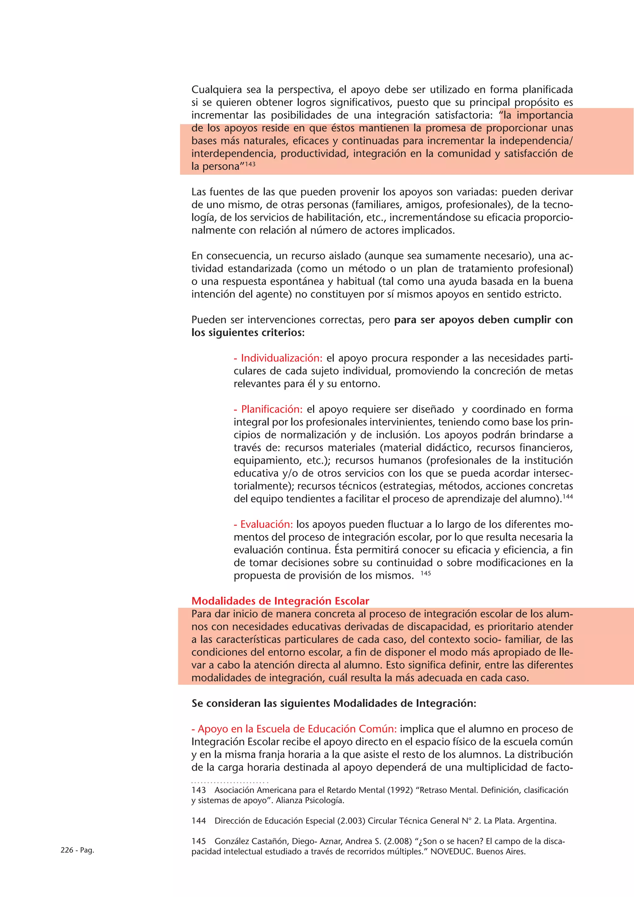Cualquiera sea la perspectiva, el apoyo debe ser utilizado en forma planificada
             si se quieren obtener logros significativos, puesto que su principal propósito es
             incrementar las posibilidades de una integración satisfactoria: “la importancia
             de los apoyos reside en que éstos mantienen la promesa de proporcionar unas
             bases más naturales, eficaces y continuadas para incrementar la independencia/
             interdependencia, productividad, integración en la comunidad y satisfacción de
             la persona”143

             Las fuentes de las que pueden provenir los apoyos son variadas: pueden derivar
             de uno mismo, de otras personas (familiares, amigos, profesionales), de la tecno-
             logía, de los servicios de habilitación, etc., incrementándose su eficacia proporcio-
             nalmente con relación al número de actores implicados.

             En consecuencia, un recurso aislado (aunque sea sumamente necesario), una ac-
             tividad estandarizada (como un método o un plan de tratamiento profesional)
             o una respuesta espontánea y habitual (tal como una ayuda basada en la buena
             intención del agente) no constituyen por sí mismos apoyos en sentido estricto.

             Pueden ser intervenciones correctas, pero para ser apoyos deben cumplir con
             los siguientes criterios:

                        - Individualización: el apoyo procura responder a las necesidades parti-
                        culares de cada sujeto individual, promoviendo la concreción de metas
                        relevantes para él y su entorno.

                        - Planificación: el apoyo requiere ser diseñado y coordinado en forma
                        integral por los profesionales intervinientes, teniendo como base los prin-
                        cipios de normalización y de inclusión. Los apoyos podrán brindarse a
                        través de: recursos materiales (material didáctico, recursos financieros,
                        equipamiento, etc.); recursos humanos (profesionales de la institución
                        educativa y/o de otros servicios con los que se pueda acordar intersec-
                        torialmente); recursos técnicos (estrategias, métodos, acciones concretas
                        del equipo tendientes a facilitar el proceso de aprendizaje del alumno).144

                        - Evaluación: los apoyos pueden fluctuar a lo largo de los diferentes mo-
                        mentos del proceso de integración escolar, por lo que resulta necesaria la
                        evaluación continua. Ésta permitirá conocer su eficacia y eficiencia, a fin
                        de tomar decisiones sobre su continuidad o sobre modificaciones en la
                        propuesta de provisión de los mismos. 145

             Modalidades de Integración Escolar
             Para dar inicio de manera concreta al proceso de integración escolar de los alum-
             nos con necesidades educativas derivadas de discapacidad, es prioritario atender
             a las características particulares de cada caso, del contexto socio- familiar, de las
             condiciones del entorno escolar, a fin de disponer el modo más apropiado de lle-
             var a cabo la atención directa al alumno. Esto significa definir, entre las diferentes
             modalidades de integración, cuál resulta la más adecuada en cada caso.

             Se consideran las siguientes Modalidades de Integración:

             - Apoyo en la Escuela de Educación Común: implica que el alumno en proceso de
             Integración Escolar recibe el apoyo directo en el espacio físico de la escuela común
             y en la misma franja horaria a la que asiste el resto de los alumnos. La distribución
             de la carga horaria destinada al apoyo dependerá de una multiplicidad de facto-

             143  Asociación Americana para el Retardo Mental (1992) “Retraso Mental. Definición, clasificación
             y sistemas de apoyo”. Alianza Psicología.

             144  Dirección de Educación Especial (2.003) Circular Técnica General N° 2. La Plata. Argentina.

             145  González Castañón, Diego- Aznar, Andrea S. (2.008) “¿Son o se hacen? El campo de la disca-
226 - Pag.   pacidad intelectual estudiado a través de recorridos múltiples.” NOVEDUC. Buenos Aires.
 