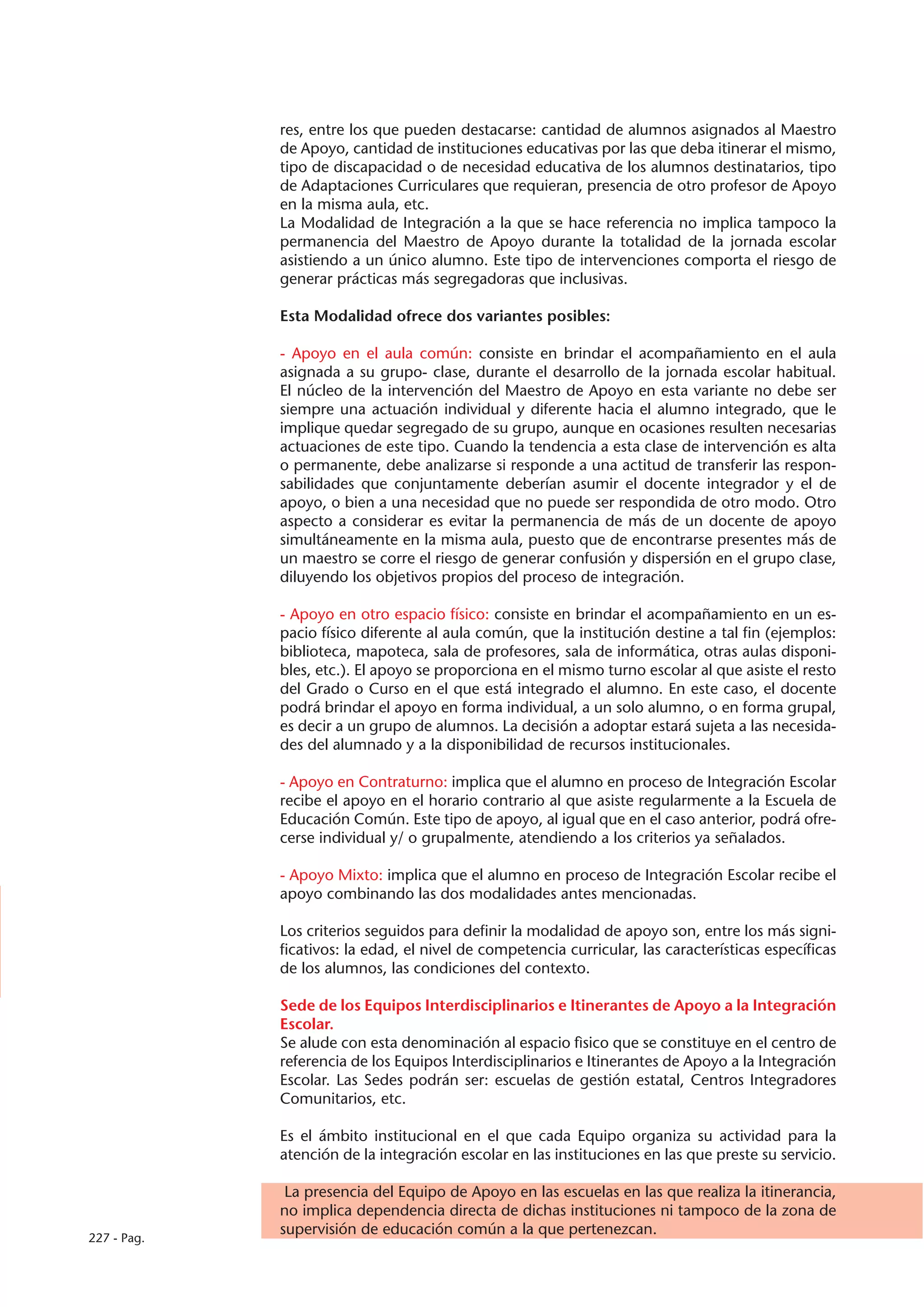 res, entre los que pueden destacarse: cantidad de alumnos asignados al Maestro
             de Apoyo, cantidad de instituciones educativas por las que deba itinerar el mismo,
             tipo de discapacidad o de necesidad educativa de los alumnos destinatarios, tipo
             de Adaptaciones Curriculares que requieran, presencia de otro profesor de Apoyo
             en la misma aula, etc.
             La Modalidad de Integración a la que se hace referencia no implica tampoco la
             permanencia del Maestro de Apoyo durante la totalidad de la jornada escolar
             asistiendo a un único alumno. Este tipo de intervenciones comporta el riesgo de
             generar prácticas más segregadoras que inclusivas.

             Esta Modalidad ofrece dos variantes posibles:

             - Apoyo en el aula común: consiste en brindar el acompañamiento en el aula
             asignada a su grupo- clase, durante el desarrollo de la jornada escolar habitual.
             El núcleo de la intervención del Maestro de Apoyo en esta variante no debe ser
             siempre una actuación individual y diferente hacia el alumno integrado, que le
             implique quedar segregado de su grupo, aunque en ocasiones resulten necesarias
             actuaciones de este tipo. Cuando la tendencia a esta clase de intervención es alta
             o permanente, debe analizarse si responde a una actitud de transferir las respon-
             sabilidades que conjuntamente deberían asumir el docente integrador y el de
             apoyo, o bien a una necesidad que no puede ser respondida de otro modo. Otro
             aspecto a considerar es evitar la permanencia de más de un docente de apoyo
             simultáneamente en la misma aula, puesto que de encontrarse presentes más de
             un maestro se corre el riesgo de generar confusión y dispersión en el grupo clase,
             diluyendo los objetivos propios del proceso de integración.

             - Apoyo en otro espacio físico: consiste en brindar el acompañamiento en un es-
             pacio físico diferente al aula común, que la institución destine a tal fin (ejemplos:
             biblioteca, mapoteca, sala de profesores, sala de informática, otras aulas disponi-
             bles, etc.). El apoyo se proporciona en el mismo turno escolar al que asiste el resto
             del Grado o Curso en el que está integrado el alumno. En este caso, el docente
             podrá brindar el apoyo en forma individual, a un solo alumno, o en forma grupal,
             es decir a un grupo de alumnos. La decisión a adoptar estará sujeta a las necesida-
             des del alumnado y a la disponibilidad de recursos institucionales.

             - Apoyo en Contraturno: implica que el alumno en proceso de Integración Escolar
             recibe el apoyo en el horario contrario al que asiste regularmente a la Escuela de
             Educación Común. Este tipo de apoyo, al igual que en el caso anterior, podrá ofre-
             cerse individual y/ o grupalmente, atendiendo a los criterios ya señalados.

             - Apoyo Mixto: implica que el alumno en proceso de Integración Escolar recibe el
             apoyo combinando las dos modalidades antes mencionadas.

             Los criterios seguidos para definir la modalidad de apoyo son, entre los más signi-
             ficativos: la edad, el nivel de competencia curricular, las características específicas
             de los alumnos, las condiciones del contexto.

             Sede de los Equipos Interdisciplinarios e Itinerantes de Apoyo a la Integración
             Escolar.
             Se alude con esta denominación al espacio fìsico que se constituye en el centro de
             referencia de los Equipos Interdisciplinarios e Itinerantes de Apoyo a la Integración
             Escolar. Las Sedes podrán ser: escuelas de gestión estatal, Centros Integradores
             Comunitarios, etc.

             Es el ámbito institucional en el que cada Equipo organiza su actividad para la
             atención de la integración escolar en las instituciones en las que preste su servicio.

              La presencia del Equipo de Apoyo en las escuelas en las que realiza la itinerancia,
             no implica dependencia directa de dichas instituciones ni tampoco de la zona de
             supervisión de educación común a la que pertenezcan.
227 - Pag.
 