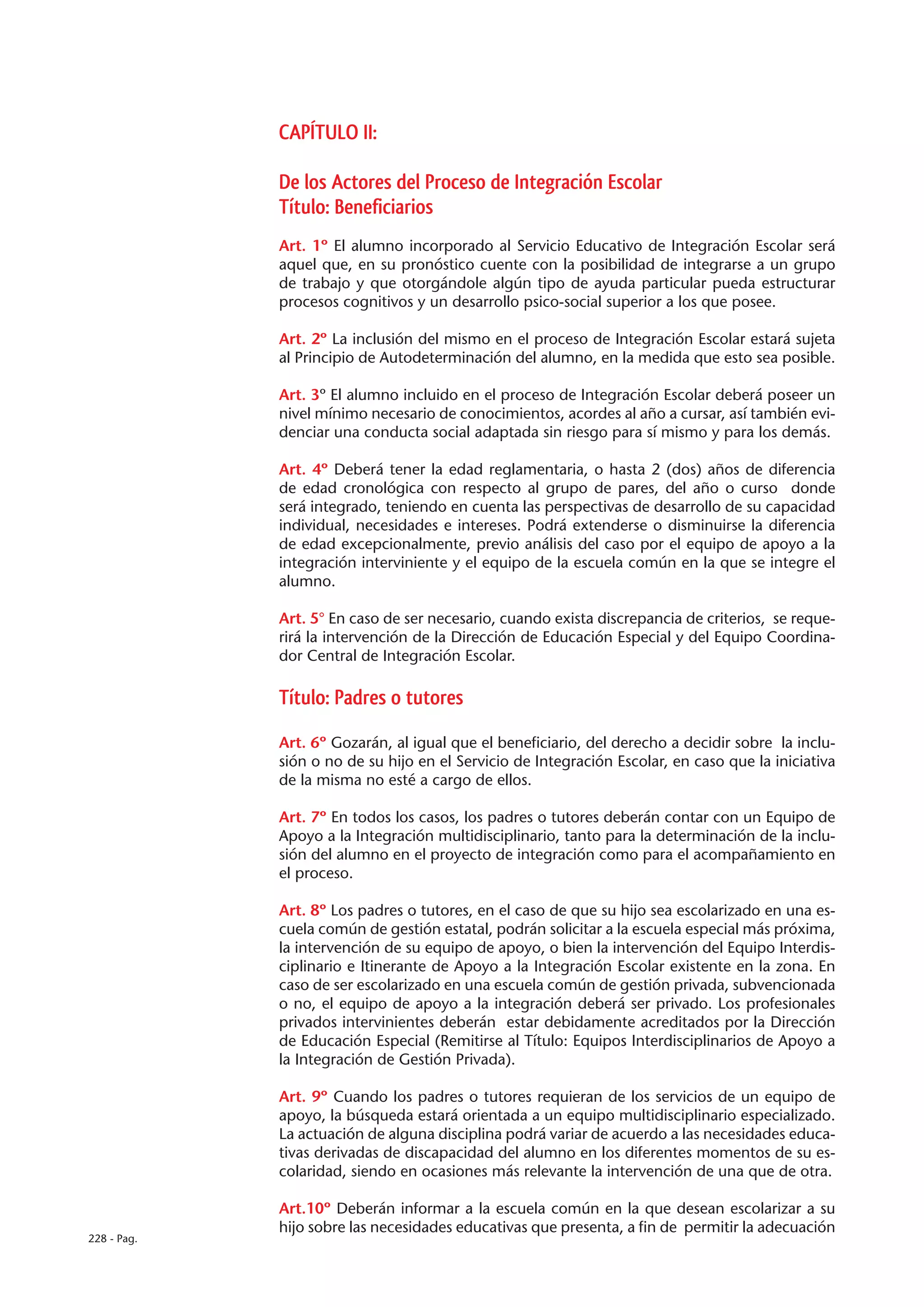 CAPÍTULO II:

             De los Actores del Proceso de Integración Escolar
             Título: Beneficiarios
             Art. 1º El alumno incorporado al Servicio Educativo de Integración Escolar será
             aquel que, en su pronóstico cuente con la posibilidad de integrarse a un grupo
             de trabajo y que otorgándole algún tipo de ayuda particular pueda estructurar
             procesos cognitivos y un desarrollo psico-social superior a los que posee.

             Art. 2º La inclusión del mismo en el proceso de Integración Escolar estará sujeta
             al Principio de Autodeterminación del alumno, en la medida que esto sea posible.

             Art. 3º El alumno incluido en el proceso de Integración Escolar deberá poseer un
             nivel mínimo necesario de conocimientos, acordes al año a cursar, así también evi-
             denciar una conducta social adaptada sin riesgo para sí mismo y para los demás.

             Art. 4º Deberá tener la edad reglamentaria, o hasta 2 (dos) años de diferencia
             de edad cronológica con respecto al grupo de pares, del año o curso donde
             será integrado, teniendo en cuenta las perspectivas de desarrollo de su capacidad
             individual, necesidades e intereses. Podrá extenderse o disminuirse la diferencia
             de edad excepcionalmente, previo análisis del caso por el equipo de apoyo a la
             integración interviniente y el equipo de la escuela común en la que se integre el
             alumno.

             Art. 5° En caso de ser necesario, cuando exista discrepancia de criterios, se reque-
             rirá la intervención de la Dirección de Educación Especial y del Equipo Coordina-
             dor Central de Integración Escolar.

             Título: Padres o tutores

             Art. 6º Gozarán, al igual que el beneficiario, del derecho a decidir sobre la inclu-
             sión o no de su hijo en el Servicio de Integración Escolar, en caso que la iniciativa
             de la misma no esté a cargo de ellos.

             Art. 7º En todos los casos, los padres o tutores deberán contar con un Equipo de
             Apoyo a la Integración multidisciplinario, tanto para la determinación de la inclu-
             sión del alumno en el proyecto de integración como para el acompañamiento en
             el proceso.

             Art. 8º Los padres o tutores, en el caso de que su hijo sea escolarizado en una es-
             cuela común de gestión estatal, podrán solicitar a la escuela especial más próxima,
             la intervención de su equipo de apoyo, o bien la intervención del Equipo Interdis-
             ciplinario e Itinerante de Apoyo a la Integración Escolar existente en la zona. En
             caso de ser escolarizado en una escuela común de gestión privada, subvencionada
             o no, el equipo de apoyo a la integración deberá ser privado. Los profesionales
             privados intervinientes deberán estar debidamente acreditados por la Dirección
             de Educación Especial (Remitirse al Título: Equipos Interdisciplinarios de Apoyo a
             la Integración de Gestión Privada).

             Art. 9º Cuando los padres o tutores requieran de los servicios de un equipo de
             apoyo, la búsqueda estará orientada a un equipo multidisciplinario especializado.
             La actuación de alguna disciplina podrá variar de acuerdo a las necesidades educa-
             tivas derivadas de discapacidad del alumno en los diferentes momentos de su es-
             colaridad, siendo en ocasiones más relevante la intervención de una que de otra.

             Art.10º Deberán informar a la escuela común en la que desean escolarizar a su
             hijo sobre las necesidades educativas que presenta, a fin de permitir la adecuación
228 - Pag.
 