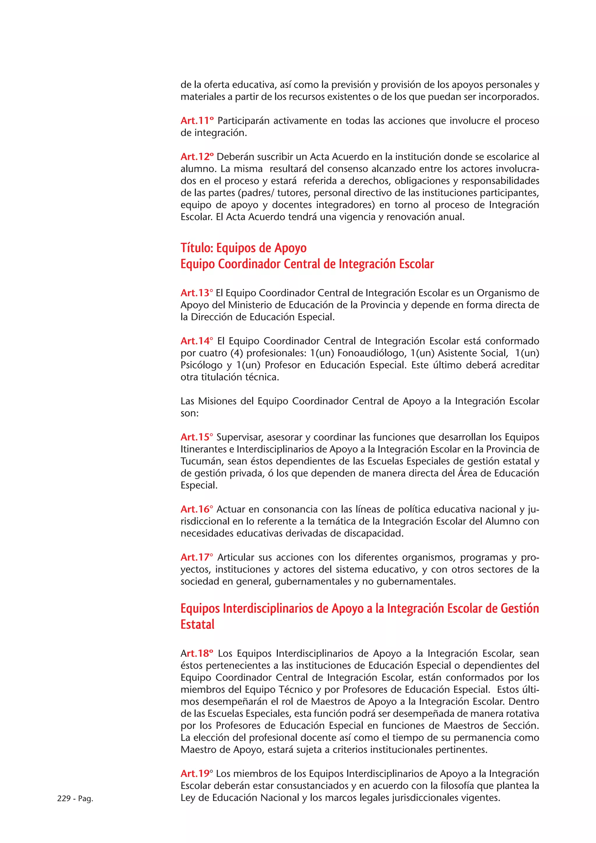 de la oferta educativa, así como la previsión y provisión de los apoyos personales y
             materiales a partir de los recursos existentes o de los que puedan ser incorporados.

             Art.11º Participarán activamente en todas las acciones que involucre el proceso
             de integración.

             Art.12º Deberán suscribir un Acta Acuerdo en la institución donde se escolarice al
             alumno. La misma resultará del consenso alcanzado entre los actores involucra-
             dos en el proceso y estará referida a derechos, obligaciones y responsabilidades
             de las partes (padres/ tutores, personal directivo de las instituciones participantes,
             equipo de apoyo y docentes integradores) en torno al proceso de Integración
             Escolar. El Acta Acuerdo tendrá una vigencia y renovación anual.


             Título: Equipos de Apoyo
             Equipo Coordinador Central de Integración Escolar

             Art.13° El Equipo Coordinador Central de Integración Escolar es un Organismo de
             Apoyo del Ministerio de Educación de la Provincia y depende en forma directa de
             la Dirección de Educación Especial.

             Art.14° El Equipo Coordinador Central de Integración Escolar está conformado
             por cuatro (4) profesionales: 1(un) Fonoaudiólogo, 1(un) Asistente Social, 1(un)
             Psicólogo y 1(un) Profesor en Educación Especial. Este último deberá acreditar
             otra titulación técnica.

             Las Misiones del Equipo Coordinador Central de Apoyo a la Integración Escolar
             son:

             Art.15° Supervisar, asesorar y coordinar las funciones que desarrollan los Equipos
             Itinerantes e Interdisciplinarios de Apoyo a la Integración Escolar en la Provincia de
             Tucumán, sean éstos dependientes de las Escuelas Especiales de gestión estatal y
             de gestión privada, ó los que dependen de manera directa del Área de Educación
             Especial.

             Art.16° Actuar en consonancia con las líneas de política educativa nacional y ju-
             risdiccional en lo referente a la temática de la Integración Escolar del Alumno con
             necesidades educativas derivadas de discapacidad.

             Art.17° Articular sus acciones con los diferentes organismos, programas y pro-
             yectos, instituciones y actores del sistema educativo, y con otros sectores de la
             sociedad en general, gubernamentales y no gubernamentales.

             Equipos Interdisciplinarios de Apoyo a la Integración Escolar de Gestión
             Estatal

             Art.18º Los Equipos Interdisciplinarios de Apoyo a la Integración Escolar, sean
             éstos pertenecientes a las instituciones de Educación Especial o dependientes del
             Equipo Coordinador Central de Integración Escolar, están conformados por los
             miembros del Equipo Técnico y por Profesores de Educación Especial. Estos últi-
             mos desempeñarán el rol de Maestros de Apoyo a la Integración Escolar. Dentro
             de las Escuelas Especiales, esta función podrá ser desempeñada de manera rotativa
             por los Profesores de Educación Especial en funciones de Maestros de Sección.
             La elección del profesional docente así como el tiempo de su permanencia como
             Maestro de Apoyo, estará sujeta a criterios institucionales pertinentes.

             Art.19° Los miembros de los Equipos Interdisciplinarios de Apoyo a la Integración
             Escolar deberán estar consustanciados y en acuerdo con la filosofía que plantea la
229 - Pag.   Ley de Educación Nacional y los marcos legales jurisdiccionales vigentes.
 