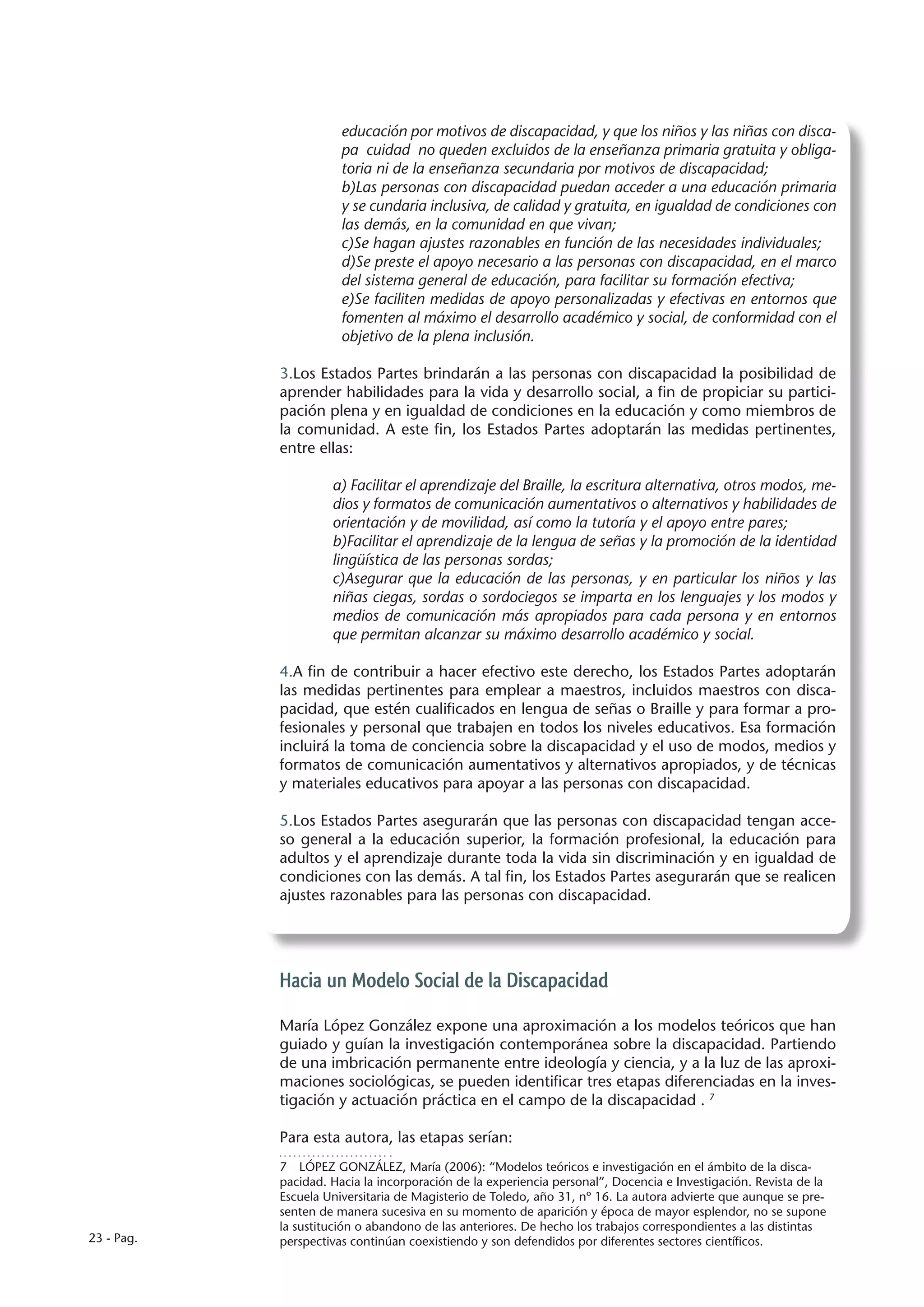 educación por motivos de discapacidad, y que los niños y las niñas con disca-
                       pa cuidad no queden excluidos de la enseñanza primaria gratuita y obliga-
                       toria ni de la enseñanza secundaria por motivos de discapacidad;
                       b)Las personas con discapacidad puedan acceder a una educación primaria
                       y se cundaria inclusiva, de calidad y gratuita, en igualdad de condiciones con
                       las demás, en la comunidad en que vivan;
                       c)Se hagan ajustes razonables en función de las necesidades individuales;
                       d)Se preste el apoyo necesario a las personas con discapacidad, en el marco
                       del sistema general de educación, para facilitar su formación efectiva;
                       e)Se faciliten medidas de apoyo personalizadas y efectivas en entornos que
                       fomenten al máximo el desarrollo académico y social, de conformidad con el
                       objetivo de la plena inclusión.

            3.Los Estados Partes brindarán a las personas con discapacidad la posibilidad de
            aprender habilidades para la vida y desarrollo social, a fin de propiciar su partici-
            pación plena y en igualdad de condiciones en la educación y como miembros de
            la comunidad. A este fin, los Estados Partes adoptarán las medidas pertinentes,
            entre ellas:

                     a) Facilitar el aprendizaje del Braille, la escritura alternativa, otros modos, me-
                     dios y formatos de comunicación aumentativos o alternativos y habilidades de
                     orientación y de movilidad, así como la tutoría y el apoyo entre pares;
                     b)Facilitar el aprendizaje de la lengua de señas y la promoción de la identidad
                     lingüística de las personas sordas;
                     c)Asegurar que la educación de las personas, y en particular los niños y las
                     niñas ciegas, sordas o sordociegos se imparta en los lenguajes y los modos y
                     medios de comunicación más apropiados para cada persona y en entornos
                     que permitan alcanzar su máximo desarrollo académico y social.

            4.A fin de contribuir a hacer efectivo este derecho, los Estados Partes adoptarán
            las medidas pertinentes para emplear a maestros, incluidos maestros con disca-
            pacidad, que estén cualificados en lengua de señas o Braille y para formar a pro-
            fesionales y personal que trabajen en todos los niveles educativos. Esa formación
            incluirá la toma de conciencia sobre la discapacidad y el uso de modos, medios y
            formatos de comunicación aumentativos y alternativos apropiados, y de técnicas
            y materiales educativos para apoyar a las personas con discapacidad.

            5.Los Estados Partes asegurarán que las personas con discapacidad tengan acce-
            so general a la educación superior, la formación profesional, la educación para
            adultos y el aprendizaje durante toda la vida sin discriminación y en igualdad de
            condiciones con las demás. A tal fin, los Estados Partes asegurarán que se realicen
            ajustes razonables para las personas con discapacidad.




            Hacia un Modelo Social de la Discapacidad

            María López González expone una aproximación a los modelos teóricos que han
            guiado y guían la investigación contemporánea sobre la discapacidad. Partiendo
            de una imbricación permanente entre ideología y ciencia, y a la luz de las aproxi-
            maciones sociológicas, se pueden identificar tres etapas diferenciadas en la inves-
            tigación y actuación práctica en el campo de la discapacidad . 7

            Para esta autora, las etapas serían:
            7  LÓPEZ GONZÁLEZ, María (2006): “Modelos teóricos e investigación en el ámbito de la disca-
            pacidad. Hacia la incorporación de la experiencia personal”, Docencia e Investigación. Revista de la
            Escuela Universitaria de Magisterio de Toledo, año 31, nº 16. La autora advierte que aunque se pre-
            senten de manera sucesiva en su momento de aparición y época de mayor esplendor, no se supone
            la sustitución o abandono de las anteriores. De hecho los trabajos correspondientes a las distintas
23 - Pag.   perspectivas continúan coexistiendo y son defendidos por diferentes sectores científicos.
 