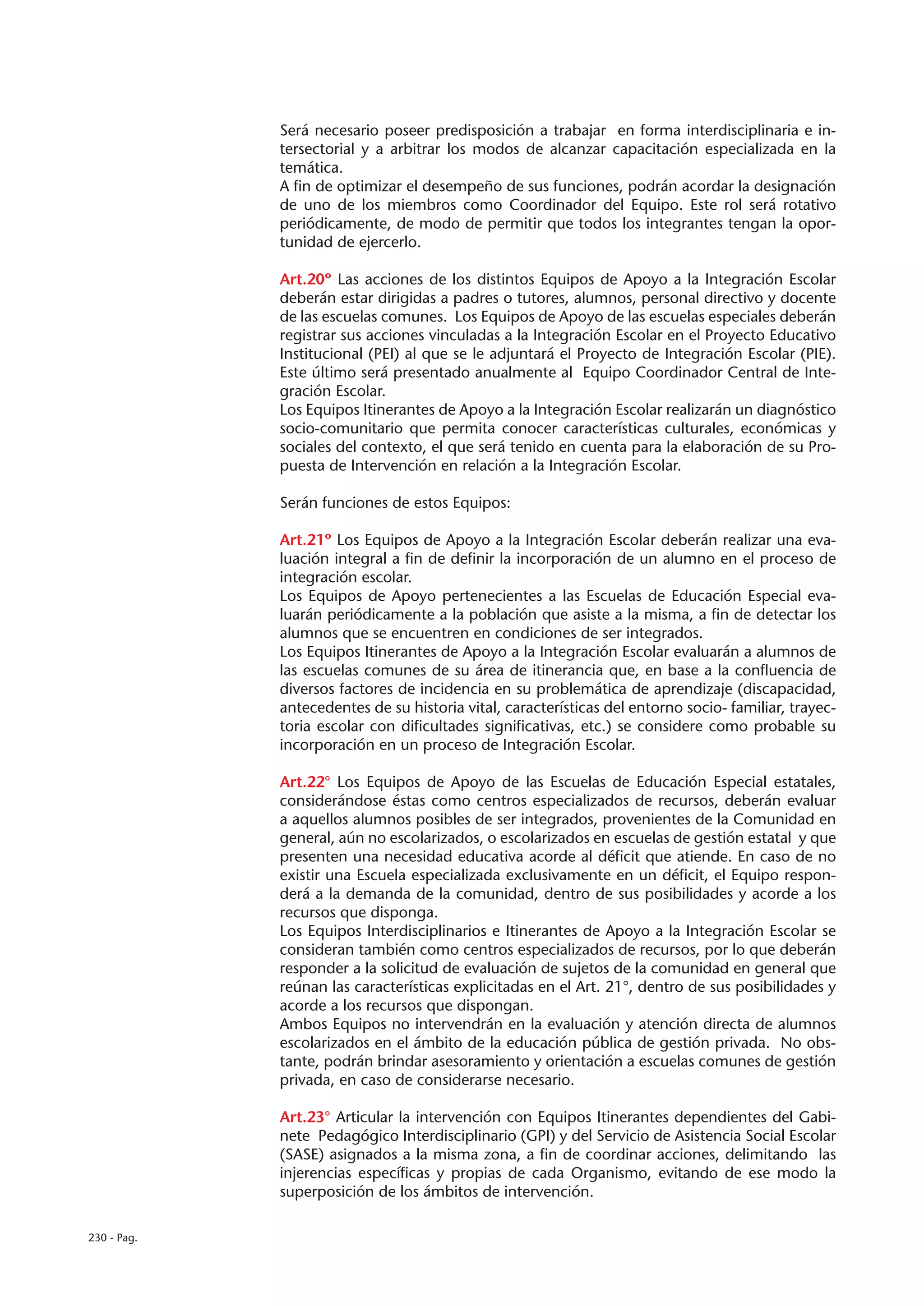 Será necesario poseer predisposición a trabajar en forma interdisciplinaria e in-
             tersectorial y a arbitrar los modos de alcanzar capacitación especializada en la
             temática.
             A fin de optimizar el desempeño de sus funciones, podrán acordar la designación
             de uno de los miembros como Coordinador del Equipo. Este rol será rotativo
             periódicamente, de modo de permitir que todos los integrantes tengan la opor-
             tunidad de ejercerlo.

             Art.20º Las acciones de los distintos Equipos de Apoyo a la Integración Escolar
             deberán estar dirigidas a padres o tutores, alumnos, personal directivo y docente
             de las escuelas comunes. Los Equipos de Apoyo de las escuelas especiales deberán
             registrar sus acciones vinculadas a la Integración Escolar en el Proyecto Educativo
             Institucional (PEI) al que se le adjuntará el Proyecto de Integración Escolar (PIE).
             Este último será presentado anualmente al Equipo Coordinador Central de Inte-
             gración Escolar.
             Los Equipos Itinerantes de Apoyo a la Integración Escolar realizarán un diagnóstico
             socio-comunitario que permita conocer características culturales, económicas y
             sociales del contexto, el que será tenido en cuenta para la elaboración de su Pro-
             puesta de Intervención en relación a la Integración Escolar.

             Serán funciones de estos Equipos:

             Art.21º Los Equipos de Apoyo a la Integración Escolar deberán realizar una eva-
             luación integral a fin de definir la incorporación de un alumno en el proceso de
             integración escolar.
             Los Equipos de Apoyo pertenecientes a las Escuelas de Educación Especial eva-
             luarán periódicamente a la población que asiste a la misma, a fin de detectar los
             alumnos que se encuentren en condiciones de ser integrados.
             Los Equipos Itinerantes de Apoyo a la Integración Escolar evaluarán a alumnos de
             las escuelas comunes de su área de itinerancia que, en base a la confluencia de
             diversos factores de incidencia en su problemática de aprendizaje (discapacidad,
             antecedentes de su historia vital, características del entorno socio- familiar, trayec-
             toria escolar con dificultades significativas, etc.) se considere como probable su
             incorporación en un proceso de Integración Escolar.

             Art.22° Los Equipos de Apoyo de las Escuelas de Educación Especial estatales,
             considerándose éstas como centros especializados de recursos, deberán evaluar
             a aquellos alumnos posibles de ser integrados, provenientes de la Comunidad en
             general, aún no escolarizados, o escolarizados en escuelas de gestión estatal y que
             presenten una necesidad educativa acorde al déficit que atiende. En caso de no
             existir una Escuela especializada exclusivamente en un déficit, el Equipo respon-
             derá a la demanda de la comunidad, dentro de sus posibilidades y acorde a los
             recursos que disponga.
             Los Equipos Interdisciplinarios e Itinerantes de Apoyo a la Integración Escolar se
             consideran también como centros especializados de recursos, por lo que deberán
             responder a la solicitud de evaluación de sujetos de la comunidad en general que
             reúnan las características explicitadas en el Art. 21°, dentro de sus posibilidades y
             acorde a los recursos que dispongan.
             Ambos Equipos no intervendrán en la evaluación y atención directa de alumnos
             escolarizados en el ámbito de la educación pública de gestión privada. No obs-
             tante, podrán brindar asesoramiento y orientación a escuelas comunes de gestión
             privada, en caso de considerarse necesario.

             Art.23° Articular la intervención con Equipos Itinerantes dependientes del Gabi-
             nete Pedagógico Interdisciplinario (GPI) y del Servicio de Asistencia Social Escolar
             (SASE) asignados a la misma zona, a fin de coordinar acciones, delimitando las
             injerencias específicas y propias de cada Organismo, evitando de ese modo la
             superposición de los ámbitos de intervención.

230 - Pag.
 