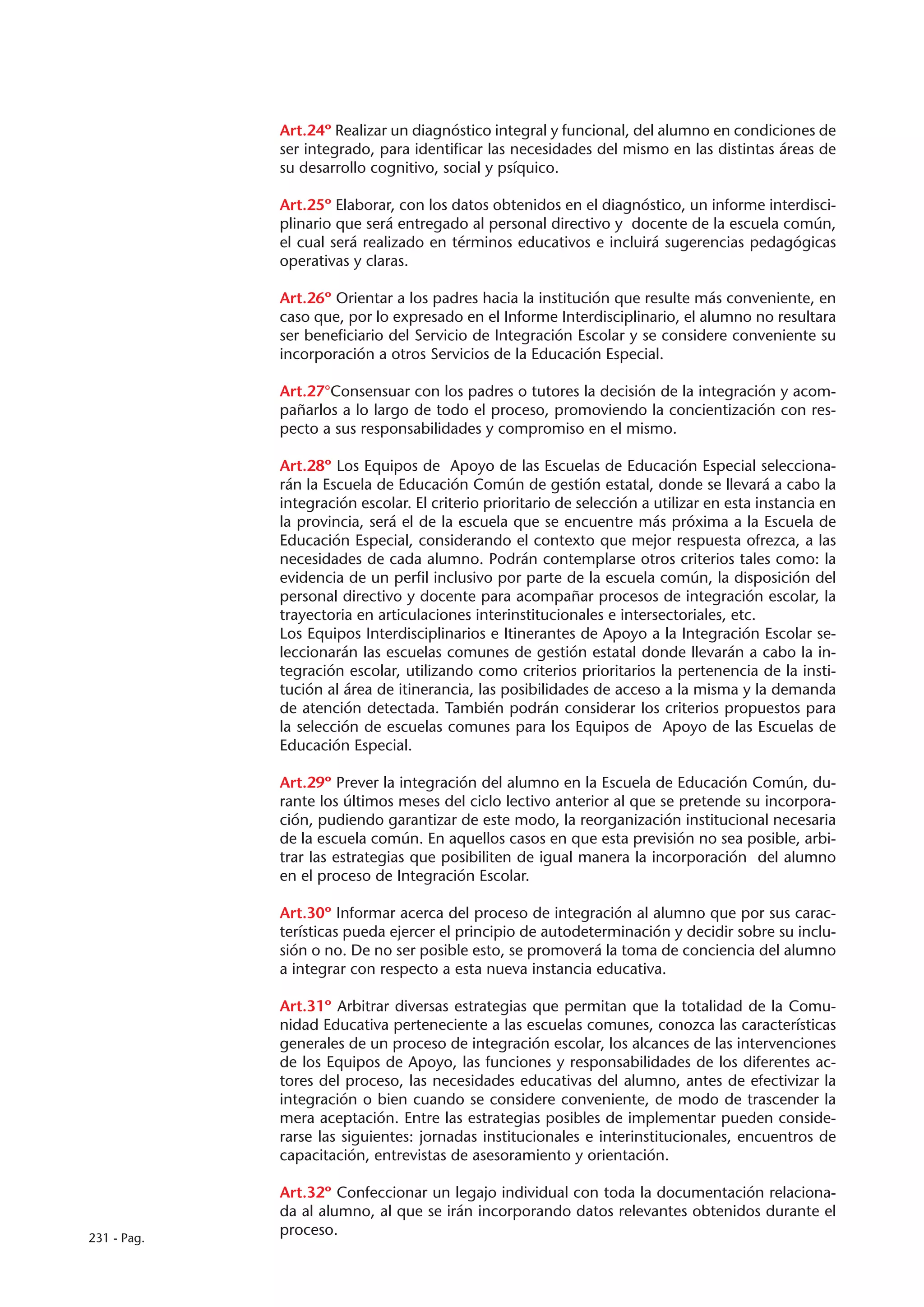 Art.24º Realizar un diagnóstico integral y funcional, del alumno en condiciones de
             ser integrado, para identificar las necesidades del mismo en las distintas áreas de
             su desarrollo cognitivo, social y psíquico.

             Art.25º Elaborar, con los datos obtenidos en el diagnóstico, un informe interdisci-
             plinario que será entregado al personal directivo y docente de la escuela común,
             el cual será realizado en términos educativos e incluirá sugerencias pedagógicas
             operativas y claras.

             Art.26º Orientar a los padres hacia la institución que resulte más conveniente, en
             caso que, por lo expresado en el Informe Interdisciplinario, el alumno no resultara
             ser beneficiario del Servicio de Integración Escolar y se considere conveniente su
             incorporación a otros Servicios de la Educación Especial.

             Art.27°Consensuar con los padres o tutores la decisión de la integración y acom-
             pañarlos a lo largo de todo el proceso, promoviendo la concientización con res-
             pecto a sus responsabilidades y compromiso en el mismo.

             Art.28º Los Equipos de Apoyo de las Escuelas de Educación Especial selecciona-
             rán la Escuela de Educación Común de gestión estatal, donde se llevará a cabo la
             integración escolar. El criterio prioritario de selección a utilizar en esta instancia en
             la provincia, será el de la escuela que se encuentre más próxima a la Escuela de
             Educación Especial, considerando el contexto que mejor respuesta ofrezca, a las
             necesidades de cada alumno. Podrán contemplarse otros criterios tales como: la
             evidencia de un perfil inclusivo por parte de la escuela común, la disposición del
             personal directivo y docente para acompañar procesos de integración escolar, la
             trayectoria en articulaciones interinstitucionales e intersectoriales, etc.
             Los Equipos Interdisciplinarios e Itinerantes de Apoyo a la Integración Escolar se-
             leccionarán las escuelas comunes de gestión estatal donde llevarán a cabo la in-
             tegración escolar, utilizando como criterios prioritarios la pertenencia de la insti-
             tución al área de itinerancia, las posibilidades de acceso a la misma y la demanda
             de atención detectada. También podrán considerar los criterios propuestos para
             la selección de escuelas comunes para los Equipos de Apoyo de las Escuelas de
             Educación Especial.

             Art.29º Prever la integración del alumno en la Escuela de Educación Común, du-
             rante los últimos meses del ciclo lectivo anterior al que se pretende su incorpora-
             ción, pudiendo garantizar de este modo, la reorganización institucional necesaria
             de la escuela común. En aquellos casos en que esta previsión no sea posible, arbi-
             trar las estrategias que posibiliten de igual manera la incorporación del alumno
             en el proceso de Integración Escolar.

             Art.30º Informar acerca del proceso de integración al alumno que por sus carac-
             terísticas pueda ejercer el principio de autodeterminación y decidir sobre su inclu-
             sión o no. De no ser posible esto, se promoverá la toma de conciencia del alumno
             a integrar con respecto a esta nueva instancia educativa.

             Art.31º Arbitrar diversas estrategias que permitan que la totalidad de la Comu-
             nidad Educativa perteneciente a las escuelas comunes, conozca las características
             generales de un proceso de integración escolar, los alcances de las intervenciones
             de los Equipos de Apoyo, las funciones y responsabilidades de los diferentes ac-
             tores del proceso, las necesidades educativas del alumno, antes de efectivizar la
             integración o bien cuando se considere conveniente, de modo de trascender la
             mera aceptación. Entre las estrategias posibles de implementar pueden conside-
             rarse las siguientes: jornadas institucionales e interinstitucionales, encuentros de
             capacitación, entrevistas de asesoramiento y orientación.

             Art.32º Confeccionar un legajo individual con toda la documentación relaciona-
             da al alumno, al que se irán incorporando datos relevantes obtenidos durante el
231 - Pag.
             proceso.
 