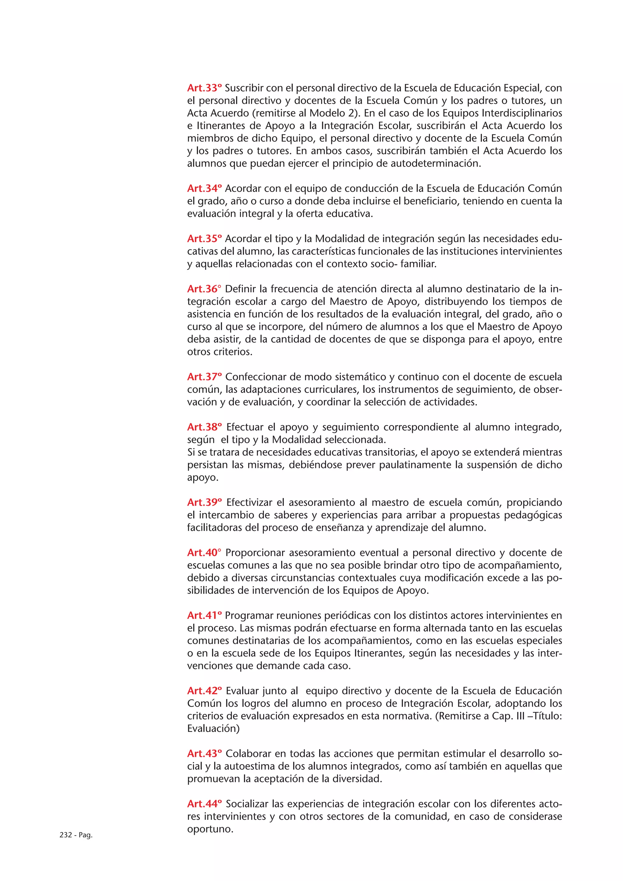 Art.33º Suscribir con el personal directivo de la Escuela de Educación Especial, con
             el personal directivo y docentes de la Escuela Común y los padres o tutores, un
             Acta Acuerdo (remitirse al Modelo 2). En el caso de los Equipos Interdisciplinarios
             e Itinerantes de Apoyo a la Integración Escolar, suscribirán el Acta Acuerdo los
             miembros de dicho Equipo, el personal directivo y docente de la Escuela Común
             y los padres o tutores. En ambos casos, suscribirán también el Acta Acuerdo los
             alumnos que puedan ejercer el principio de autodeterminación.

             Art.34º Acordar con el equipo de conducción de la Escuela de Educación Común
             el grado, año o curso a donde deba incluirse el beneficiario, teniendo en cuenta la
             evaluación integral y la oferta educativa.

             Art.35º Acordar el tipo y la Modalidad de integración según las necesidades edu-
             cativas del alumno, las características funcionales de las instituciones intervinientes
             y aquellas relacionadas con el contexto socio- familiar.

             Art.36° Definir la frecuencia de atención directa al alumno destinatario de la in-
             tegración escolar a cargo del Maestro de Apoyo, distribuyendo los tiempos de
             asistencia en función de los resultados de la evaluación integral, del grado, año o
             curso al que se incorpore, del número de alumnos a los que el Maestro de Apoyo
             deba asistir, de la cantidad de docentes de que se disponga para el apoyo, entre
             otros criterios.

             Art.37º Confeccionar de modo sistemático y continuo con el docente de escuela
             común, las adaptaciones curriculares, los instrumentos de seguimiento, de obser-
             vación y de evaluación, y coordinar la selección de actividades.

             Art.38º Efectuar el apoyo y seguimiento correspondiente al alumno integrado,
             según el tipo y la Modalidad seleccionada.
             Si se tratara de necesidades educativas transitorias, el apoyo se extenderá mientras
             persistan las mismas, debiéndose prever paulatinamente la suspensión de dicho
             apoyo.

             Art.39º Efectivizar el asesoramiento al maestro de escuela común, propiciando
             el intercambio de saberes y experiencias para arribar a propuestas pedagógicas
             facilitadoras del proceso de enseñanza y aprendizaje del alumno.

             Art.40° Proporcionar asesoramiento eventual a personal directivo y docente de
             escuelas comunes a las que no sea posible brindar otro tipo de acompañamiento,
             debido a diversas circunstancias contextuales cuya modificación excede a las po-
             sibilidades de intervención de los Equipos de Apoyo.

             Art.41º Programar reuniones periódicas con los distintos actores intervinientes en
             el proceso. Las mismas podrán efectuarse en forma alternada tanto en las escuelas
             comunes destinatarias de los acompañamientos, como en las escuelas especiales
             o en la escuela sede de los Equipos Itinerantes, según las necesidades y las inter-
             venciones que demande cada caso.

             Art.42º Evaluar junto al equipo directivo y docente de la Escuela de Educación
             Común los logros del alumno en proceso de Integración Escolar, adoptando los
             criterios de evaluación expresados en esta normativa. (Remitirse a Cap. III –Título:
             Evaluación)

             Art.43º Colaborar en todas las acciones que permitan estimular el desarrollo so-
             cial y la autoestima de los alumnos integrados, como así también en aquellas que
             promuevan la aceptación de la diversidad.

             Art.44º Socializar las experiencias de integración escolar con los diferentes acto-
             res intervinientes y con otros sectores de la comunidad, en caso de considerase
232 - Pag.
             oportuno.
 