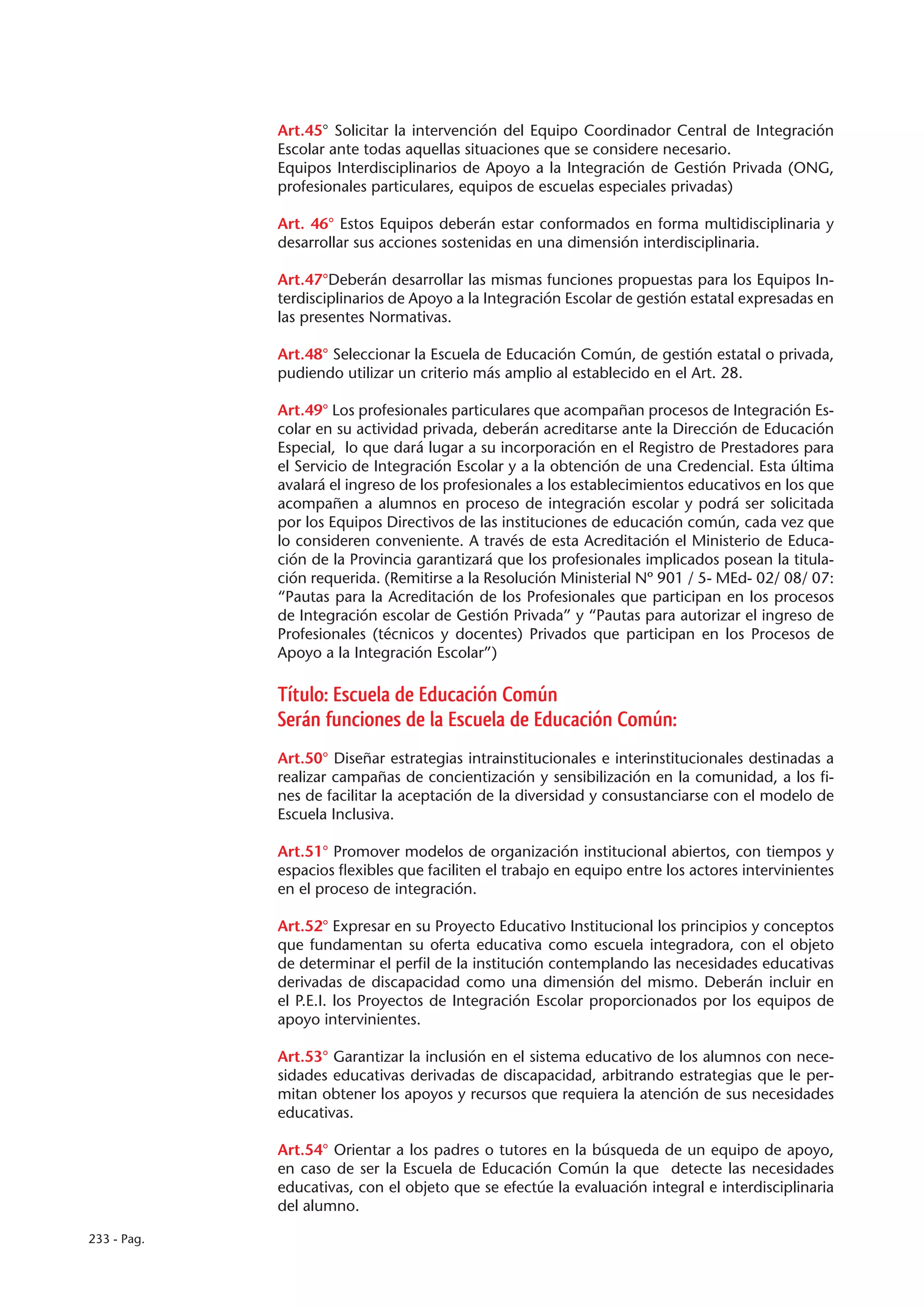 Art.45° Solicitar la intervención del Equipo Coordinador Central de Integración
             Escolar ante todas aquellas situaciones que se considere necesario.
             Equipos Interdisciplinarios de Apoyo a la Integración de Gestión Privada (ONG,
             profesionales particulares, equipos de escuelas especiales privadas)

             Art. 46° Estos Equipos deberán estar conformados en forma multidisciplinaria y
             desarrollar sus acciones sostenidas en una dimensión interdisciplinaria.

             Art.47°Deberán desarrollar las mismas funciones propuestas para los Equipos In-
             terdisciplinarios de Apoyo a la Integración Escolar de gestión estatal expresadas en
             las presentes Normativas.

             Art.48° Seleccionar la Escuela de Educación Común, de gestión estatal o privada,
             pudiendo utilizar un criterio más amplio al establecido en el Art. 28.

             Art.49° Los profesionales particulares que acompañan procesos de Integración Es-
             colar en su actividad privada, deberán acreditarse ante la Dirección de Educación
             Especial, lo que dará lugar a su incorporación en el Registro de Prestadores para
             el Servicio de Integración Escolar y a la obtención de una Credencial. Esta última
             avalará el ingreso de los profesionales a los establecimientos educativos en los que
             acompañen a alumnos en proceso de integración escolar y podrá ser solicitada
             por los Equipos Directivos de las instituciones de educación común, cada vez que
             lo consideren conveniente. A través de esta Acreditación el Ministerio de Educa-
             ción de la Provincia garantizará que los profesionales implicados posean la titula-
             ción requerida. (Remitirse a la Resolución Ministerial Nº 901 / 5- MEd- 02/ 08/ 07:
             “Pautas para la Acreditación de los Profesionales que participan en los procesos
             de Integración escolar de Gestión Privada” y “Pautas para autorizar el ingreso de
             Profesionales (técnicos y docentes) Privados que participan en los Procesos de
             Apoyo a la Integración Escolar”)

             Título: Escuela de Educación Común
             Serán funciones de la Escuela de Educación Común:
             Art.50° Diseñar estrategias intrainstitucionales e interinstitucionales destinadas a
             realizar campañas de concientización y sensibilización en la comunidad, a los fi-
             nes de facilitar la aceptación de la diversidad y consustanciarse con el modelo de
             Escuela Inclusiva.

             Art.51° Promover modelos de organización institucional abiertos, con tiempos y
             espacios flexibles que faciliten el trabajo en equipo entre los actores intervinientes
             en el proceso de integración.

             Art.52° Expresar en su Proyecto Educativo Institucional los principios y conceptos
             que fundamentan su oferta educativa como escuela integradora, con el objeto
             de determinar el perfil de la institución contemplando las necesidades educativas
             derivadas de discapacidad como una dimensión del mismo. Deberán incluir en
             el P.E.I. los Proyectos de Integración Escolar proporcionados por los equipos de
             apoyo intervinientes.

             Art.53° Garantizar la inclusión en el sistema educativo de los alumnos con nece-
             sidades educativas derivadas de discapacidad, arbitrando estrategias que le per-
             mitan obtener los apoyos y recursos que requiera la atención de sus necesidades
             educativas.

             Art.54° Orientar a los padres o tutores en la búsqueda de un equipo de apoyo,
             en caso de ser la Escuela de Educación Común la que detecte las necesidades
             educativas, con el objeto que se efectúe la evaluación integral e interdisciplinaria
             del alumno.

233 - Pag.
 