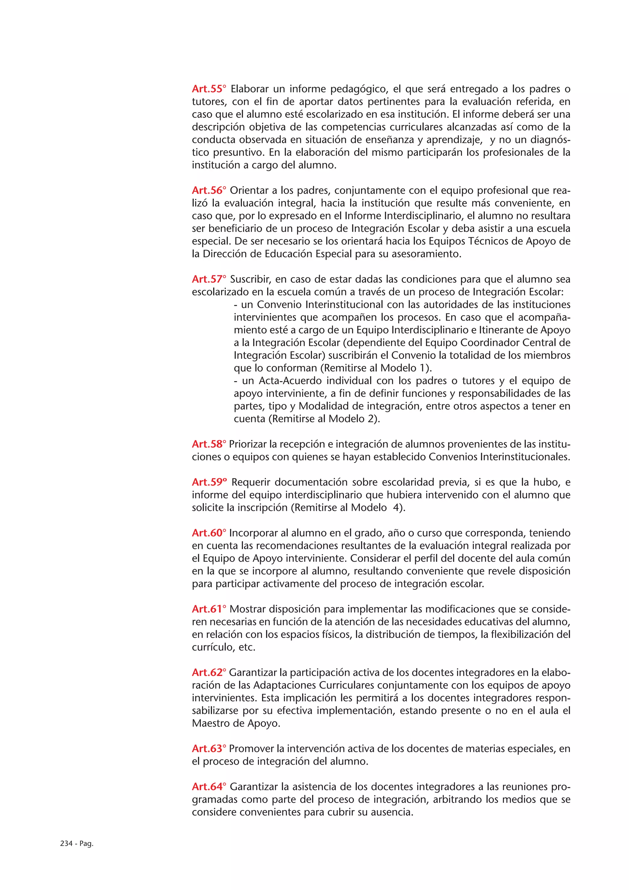 Art.55° Elaborar un informe pedagógico, el que será entregado a los padres o
             tutores, con el fin de aportar datos pertinentes para la evaluación referida, en
             caso que el alumno esté escolarizado en esa institución. El informe deberá ser una
             descripción objetiva de las competencias curriculares alcanzadas así como de la
             conducta observada en situación de enseñanza y aprendizaje, y no un diagnós-
             tico presuntivo. En la elaboración del mismo participarán los profesionales de la
             institución a cargo del alumno.

             Art.56° Orientar a los padres, conjuntamente con el equipo profesional que rea-
             lizó la evaluación integral, hacia la institución que resulte más conveniente, en
             caso que, por lo expresado en el Informe Interdisciplinario, el alumno no resultara
             ser beneficiario de un proceso de Integración Escolar y deba asistir a una escuela
             especial. De ser necesario se los orientará hacia los Equipos Técnicos de Apoyo de
             la Dirección de Educación Especial para su asesoramiento.

             Art.57° Suscribir, en caso de estar dadas las condiciones para que el alumno sea
             escolarizado en la escuela común a través de un proceso de Integración Escolar:
                      - un Convenio Interinstitucional con las autoridades de las instituciones
                      intervinientes que acompañen los procesos. En caso que el acompaña-
                      miento esté a cargo de un Equipo Interdisciplinario e Itinerante de Apoyo
                      a la Integración Escolar (dependiente del Equipo Coordinador Central de
                      Integración Escolar) suscribirán el Convenio la totalidad de los miembros
                      que lo conforman (Remitirse al Modelo 1).
                      - un Acta-Acuerdo individual con los padres o tutores y el equipo de
                      apoyo interviniente, a fin de definir funciones y responsabilidades de las
                      partes, tipo y Modalidad de integración, entre otros aspectos a tener en
                      cuenta (Remitirse al Modelo 2).

             Art.58° Priorizar la recepción e integración de alumnos provenientes de las institu-
             ciones o equipos con quienes se hayan establecido Convenios Interinstitucionales.

             Art.59º Requerir documentación sobre escolaridad previa, si es que la hubo, e
             informe del equipo interdisciplinario que hubiera intervenido con el alumno que
             solicite la inscripción (Remitirse al Modelo 4).

             Art.60° Incorporar al alumno en el grado, año o curso que corresponda, teniendo
             en cuenta las recomendaciones resultantes de la evaluación integral realizada por
             el Equipo de Apoyo interviniente. Considerar el perfil del docente del aula común
             en la que se incorpore al alumno, resultando conveniente que revele disposición
             para participar activamente del proceso de integración escolar.

             Art.61° Mostrar disposición para implementar las modificaciones que se conside-
             ren necesarias en función de la atención de las necesidades educativas del alumno,
             en relación con los espacios físicos, la distribución de tiempos, la flexibilización del
             currículo, etc.

             Art.62° Garantizar la participación activa de los docentes integradores en la elabo-
             ración de las Adaptaciones Curriculares conjuntamente con los equipos de apoyo
             intervinientes. Esta implicación les permitirá a los docentes integradores respon-
             sabilizarse por su efectiva implementación, estando presente o no en el aula el
             Maestro de Apoyo.

             Art.63° Promover la intervención activa de los docentes de materias especiales, en
             el proceso de integración del alumno.

             Art.64° Garantizar la asistencia de los docentes integradores a las reuniones pro-
             gramadas como parte del proceso de integración, arbitrando los medios que se
             considere convenientes para cubrir su ausencia.

234 - Pag.
 