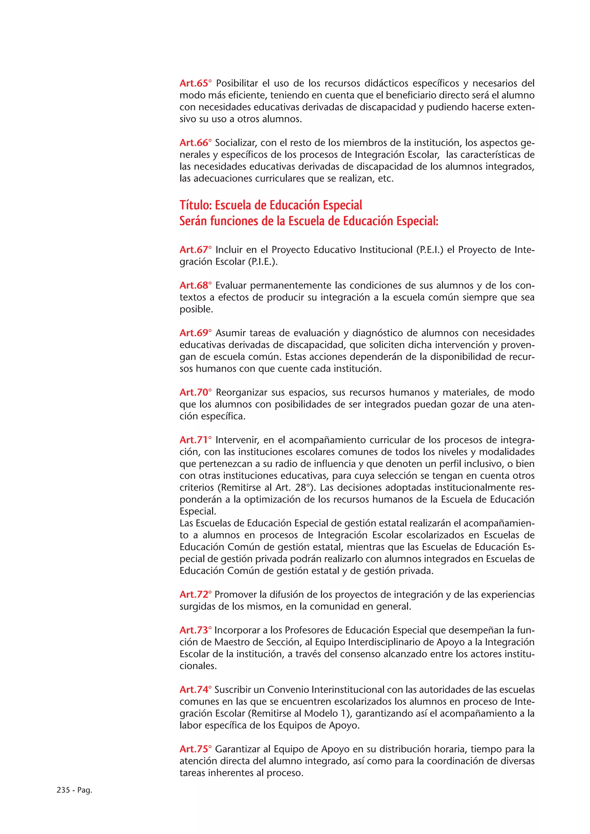 Art.65° Posibilitar el uso de los recursos didácticos específicos y necesarios del
             modo más eficiente, teniendo en cuenta que el beneficiario directo será el alumno
             con necesidades educativas derivadas de discapacidad y pudiendo hacerse exten-
             sivo su uso a otros alumnos.

             Art.66° Socializar, con el resto de los miembros de la institución, los aspectos ge-
             nerales y específicos de los procesos de Integración Escolar, las características de
             las necesidades educativas derivadas de discapacidad de los alumnos integrados,
             las adecuaciones curriculares que se realizan, etc.

             Título: Escuela de Educación Especial
             Serán funciones de la Escuela de Educación Especial:

             Art.67° Incluir en el Proyecto Educativo Institucional (P.E.I.) el Proyecto de Inte-
             gración Escolar (P.I.E.).

             Art.68° Evaluar permanentemente las condiciones de sus alumnos y de los con-
             textos a efectos de producir su integración a la escuela común siempre que sea
             posible.

             Art.69° Asumir tareas de evaluación y diagnóstico de alumnos con necesidades
             educativas derivadas de discapacidad, que soliciten dicha intervención y proven-
             gan de escuela común. Estas acciones dependerán de la disponibilidad de recur-
             sos humanos con que cuente cada institución.

             Art.70° Reorganizar sus espacios, sus recursos humanos y materiales, de modo
             que los alumnos con posibilidades de ser integrados puedan gozar de una aten-
             ción específica.

             Art.71° Intervenir, en el acompañamiento curricular de los procesos de integra-
             ción, con las instituciones escolares comunes de todos los niveles y modalidades
             que pertenezcan a su radio de influencia y que denoten un perfil inclusivo, o bien
             con otras instituciones educativas, para cuya selección se tengan en cuenta otros
             criterios (Remitirse al Art. 28°). Las decisiones adoptadas institucionalmente res-
             ponderán a la optimización de los recursos humanos de la Escuela de Educación
             Especial.
             Las Escuelas de Educación Especial de gestión estatal realizarán el acompañamien-
             to a alumnos en procesos de Integración Escolar escolarizados en Escuelas de
             Educación Común de gestión estatal, mientras que las Escuelas de Educación Es-
             pecial de gestión privada podrán realizarlo con alumnos integrados en Escuelas de
             Educación Común de gestión estatal y de gestión privada.

             Art.72° Promover la difusión de los proyectos de integración y de las experiencias
             surgidas de los mismos, en la comunidad en general.

             Art.73° Incorporar a los Profesores de Educación Especial que desempeñan la fun-
             ción de Maestro de Sección, al Equipo Interdisciplinario de Apoyo a la Integración
             Escolar de la institución, a través del consenso alcanzado entre los actores institu-
             cionales.

             Art.74° Suscribir un Convenio Interinstitucional con las autoridades de las escuelas
             comunes en las que se encuentren escolarizados los alumnos en proceso de Inte-
             gración Escolar (Remitirse al Modelo 1), garantizando así el acompañamiento a la
             labor específica de los Equipos de Apoyo.

             Art.75° Garantizar al Equipo de Apoyo en su distribución horaria, tiempo para la
             atención directa del alumno integrado, así como para la coordinación de diversas
             tareas inherentes al proceso.
235 - Pag.
 
