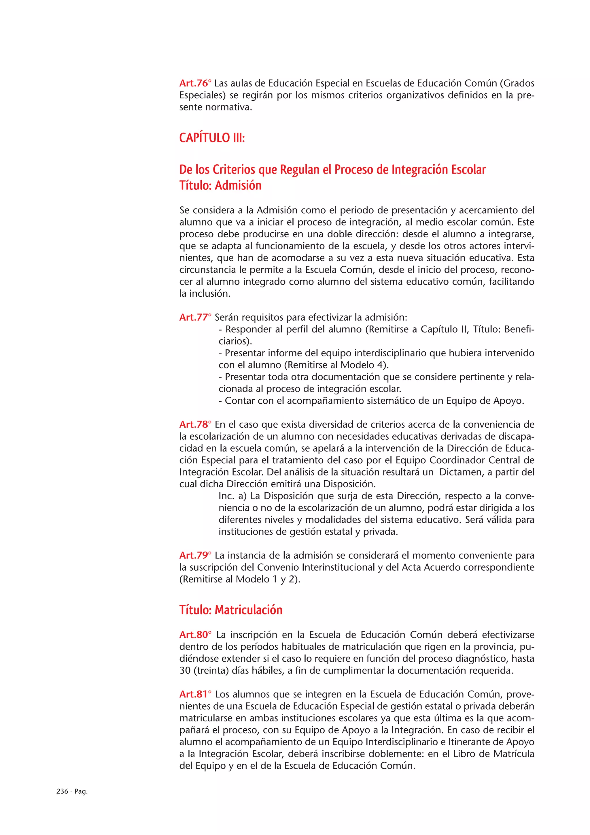 Art.76° Las aulas de Educación Especial en Escuelas de Educación Común (Grados
             Especiales) se regirán por los mismos criterios organizativos definidos en la pre-
             sente normativa.


             CAPÍTULO III:

             De los Criterios que Regulan el Proceso de Integración Escolar
             Título: Admisión
             Se considera a la Admisión como el periodo de presentación y acercamiento del
             alumno que va a iniciar el proceso de integración, al medio escolar común. Este
             proceso debe producirse en una doble dirección: desde el alumno a integrarse,
             que se adapta al funcionamiento de la escuela, y desde los otros actores intervi-
             nientes, que han de acomodarse a su vez a esta nueva situación educativa. Esta
             circunstancia le permite a la Escuela Común, desde el inicio del proceso, recono-
             cer al alumno integrado como alumno del sistema educativo común, facilitando
             la inclusión.

             Art.77° Serán requisitos para efectivizar la admisión:
                      - Responder al perfil del alumno (Remitirse a Capítulo II, Título: Benefi-
                      ciarios).
                      - Presentar informe del equipo interdisciplinario que hubiera intervenido
                      con el alumno (Remitirse al Modelo 4).
                      - Presentar toda otra documentación que se considere pertinente y rela-
                      cionada al proceso de integración escolar.
                      - Contar con el acompañamiento sistemático de un Equipo de Apoyo.

             Art.78° En el caso que exista diversidad de criterios acerca de la conveniencia de
             la escolarización de un alumno con necesidades educativas derivadas de discapa-
             cidad en la escuela común, se apelará a la intervención de la Dirección de Educa-
             ción Especial para el tratamiento del caso por el Equipo Coordinador Central de
             Integración Escolar. Del análisis de la situación resultará un Dictamen, a partir del
             cual dicha Dirección emitirá una Disposición.
                       Inc. a) La Disposición que surja de esta Dirección, respecto a la conve-
                       niencia o no de la escolarización de un alumno, podrá estar dirigida a los
                       diferentes niveles y modalidades del sistema educativo. Será válida para
                       instituciones de gestión estatal y privada.

             Art.79° La instancia de la admisión se considerará el momento conveniente para
             la suscripción del Convenio Interinstitucional y del Acta Acuerdo correspondiente
             (Remitirse al Modelo 1 y 2).


             Título: Matriculación
             Art.80° La inscripción en la Escuela de Educación Común deberá efectivizarse
             dentro de los períodos habituales de matriculación que rigen en la provincia, pu-
             diéndose extender si el caso lo requiere en función del proceso diagnóstico, hasta
             30 (treinta) días hábiles, a fin de cumplimentar la documentación requerida.

             Art.81° Los alumnos que se integren en la Escuela de Educación Común, prove-
             nientes de una Escuela de Educación Especial de gestión estatal o privada deberán
             matricularse en ambas instituciones escolares ya que esta última es la que acom-
             pañará el proceso, con su Equipo de Apoyo a la Integración. En caso de recibir el
             alumno el acompañamiento de un Equipo Interdisciplinario e Itinerante de Apoyo
             a la Integración Escolar, deberá inscribirse doblemente: en el Libro de Matrícula
             del Equipo y en el de la Escuela de Educación Común.

236 - Pag.
 