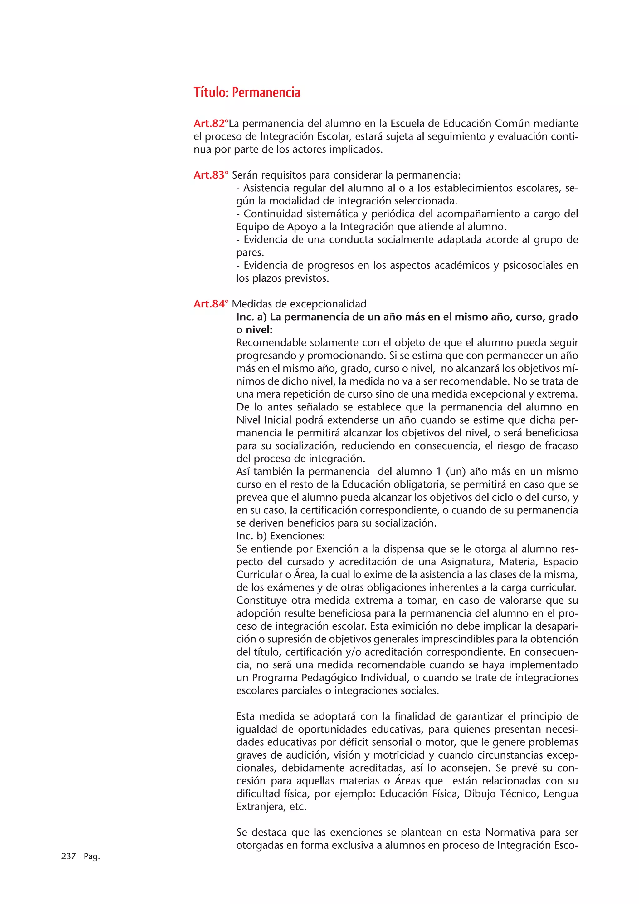 Título: Permanencia

             Art.82°La permanencia del alumno en la Escuela de Educación Común mediante
             el proceso de Integración Escolar, estará sujeta al seguimiento y evaluación conti-
             nua por parte de los actores implicados.

             Art.83° Serán requisitos para considerar la permanencia:
                      - Asistencia regular del alumno al o a los establecimientos escolares, se-
                      gún la modalidad de integración seleccionada.
                      - Continuidad sistemática y periódica del acompañamiento a cargo del
                      Equipo de Apoyo a la Integración que atiende al alumno.
                      - Evidencia de una conducta socialmente adaptada acorde al grupo de
                      pares.
                      - Evidencia de progresos en los aspectos académicos y psicosociales en
                      los plazos previstos.

             Art.84° Medidas de excepcionalidad
                     Inc. a) La permanencia de un año más en el mismo año, curso, grado
                     o nivel:
                     Recomendable solamente con el objeto de que el alumno pueda seguir
                     progresando y promocionando. Si se estima que con permanecer un año
                     más en el mismo año, grado, curso o nivel, no alcanzará los objetivos mí-
                     nimos de dicho nivel, la medida no va a ser recomendable. No se trata de
                     una mera repetición de curso sino de una medida excepcional y extrema.
                     De lo antes señalado se establece que la permanencia del alumno en
                     Nivel Inicial podrá extenderse un año cuando se estime que dicha per-
                     manencia le permitirá alcanzar los objetivos del nivel, o será beneficiosa
                     para su socialización, reduciendo en consecuencia, el riesgo de fracaso
                     del proceso de integración.
                     Así también la permanencia del alumno 1 (un) año más en un mismo
                     curso en el resto de la Educación obligatoria, se permitirá en caso que se
                     prevea que el alumno pueda alcanzar los objetivos del ciclo o del curso, y
                     en su caso, la certificación correspondiente, o cuando de su permanencia
                     se deriven beneficios para su socialización.
                     Inc. b) Exenciones:
                     Se entiende por Exención a la dispensa que se le otorga al alumno res-
                     pecto del cursado y acreditación de una Asignatura, Materia, Espacio
                     Curricular o Área, la cual lo exime de la asistencia a las clases de la misma,
                     de los exámenes y de otras obligaciones inherentes a la carga curricular.
                     Constituye otra medida extrema a tomar, en caso de valorarse que su
                     adopción resulte beneficiosa para la permanencia del alumno en el pro-
                     ceso de integración escolar. Esta eximición no debe implicar la desapari-
                     ción o supresión de objetivos generales imprescindibles para la obtención
                     del título, certificación y/o acreditación correspondiente. En consecuen-
                     cia, no será una medida recomendable cuando se haya implementado
                     un Programa Pedagógico Individual, o cuando se trate de integraciones
                     escolares parciales o integraciones sociales.

                      Esta medida se adoptará con la finalidad de garantizar el principio de
                      igualdad de oportunidades educativas, para quienes presentan necesi-
                      dades educativas por déficit sensorial o motor, que le genere problemas
                      graves de audición, visión y motricidad y cuando circunstancias excep-
                      cionales, debidamente acreditadas, así lo aconsejen. Se prevé su con-
                      cesión para aquellas materias o Áreas que están relacionadas con su
                      dificultad física, por ejemplo: Educación Física, Dibujo Técnico, Lengua
                      Extranjera, etc.

                      Se destaca que las exenciones se plantean en esta Normativa para ser
                      otorgadas en forma exclusiva a alumnos en proceso de Integración Esco-
237 - Pag.
 