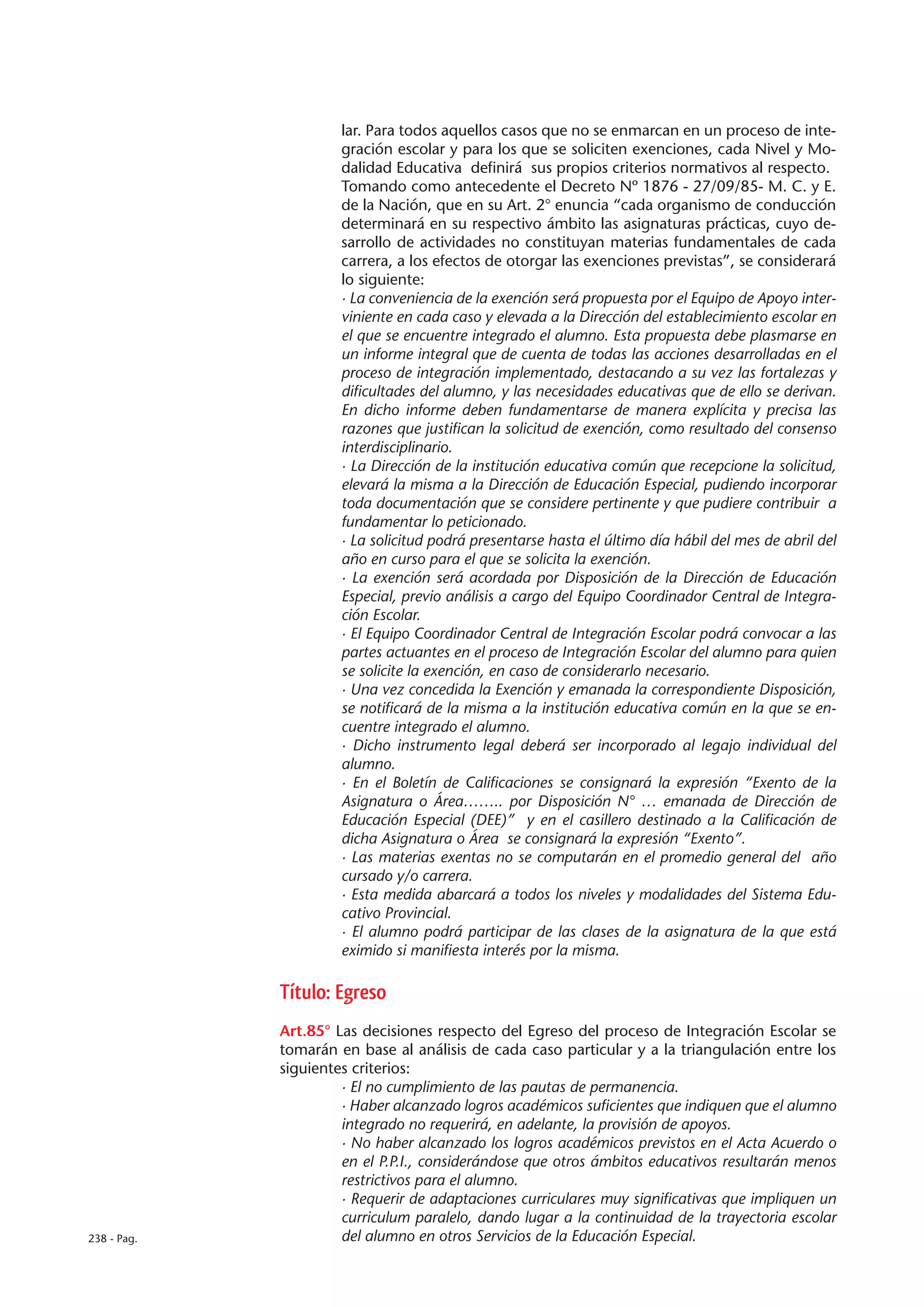 lar. Para todos aquellos casos que no se enmarcan en un proceso de inte-
                      gración escolar y para los que se soliciten exenciones, cada Nivel y Mo-
                      dalidad Educativa definirá sus propios criterios normativos al respecto.
                      Tomando como antecedente el Decreto Nº 1876 - 27/09/85- M. C. y E.
                      de la Nación, que en su Art. 2° enuncia “cada organismo de conducción
                      determinará en su respectivo ámbito las asignaturas prácticas, cuyo de-
                      sarrollo de actividades no constituyan materias fundamentales de cada
                      carrera, a los efectos de otorgar las exenciones previstas”, se considerará
                      lo siguiente:
                      · La conveniencia de la exención será propuesta por el Equipo de Apoyo inter-
                      viniente en cada caso y elevada a la Dirección del establecimiento escolar en
                      el que se encuentre integrado el alumno. Esta propuesta debe plasmarse en
                      un informe integral que de cuenta de todas las acciones desarrolladas en el
                      proceso de integración implementado, destacando a su vez las fortalezas y
                      dificultades del alumno, y las necesidades educativas que de ello se derivan.
                      En dicho informe deben fundamentarse de manera explícita y precisa las
                      razones que justifican la solicitud de exención, como resultado del consenso
                      interdisciplinario.
                      · La Dirección de la institución educativa común que recepcione la solicitud,
                      elevará la misma a la Dirección de Educación Especial, pudiendo incorporar
                      toda documentación que se considere pertinente y que pudiere contribuir a
                      fundamentar lo peticionado.
                      · La solicitud podrá presentarse hasta el último día hábil del mes de abril del
                      año en curso para el que se solicita la exención.
                      · La exención será acordada por Disposición de la Dirección de Educación
                      Especial, previo análisis a cargo del Equipo Coordinador Central de Integra-
                      ción Escolar.
                      · El Equipo Coordinador Central de Integración Escolar podrá convocar a las
                      partes actuantes en el proceso de Integración Escolar del alumno para quien
                      se solicite la exención, en caso de considerarlo necesario.
                      · Una vez concedida la Exención y emanada la correspondiente Disposición,
                      se notificará de la misma a la institución educativa común en la que se en-
                      cuentre integrado el alumno.
                      · Dicho instrumento legal deberá ser incorporado al legajo individual del
                      alumno.
                      · En el Boletín de Calificaciones se consignará la expresión “Exento de la
                      Asignatura o Área…….. por Disposición N° … emanada de Dirección de
                      Educación Especial (DEE)” y en el casillero destinado a la Calificación de
                      dicha Asignatura o Área se consignará la expresión “Exento”.
                      · Las materias exentas no se computarán en el promedio general del año
                      cursado y/o carrera.
                      · Esta medida abarcará a todos los niveles y modalidades del Sistema Edu-
                      cativo Provincial.
                      · El alumno podrá participar de las clases de la asignatura de la que está
                      eximido si manifiesta interés por la misma.

             Título: Egreso
             Art.85° Las decisiones respecto del Egreso del proceso de Integración Escolar se
             tomarán en base al análisis de cada caso particular y a la triangulación entre los
             siguientes criterios:
                      · El no cumplimiento de las pautas de permanencia.
                      · Haber alcanzado logros académicos suficientes que indiquen que el alumno
                      integrado no requerirá, en adelante, la provisión de apoyos.
                      · No haber alcanzado los logros académicos previstos en el Acta Acuerdo o
                      en el P.P.I., considerándose que otros ámbitos educativos resultarán menos
                      restrictivos para el alumno.
                      · Requerir de adaptaciones curriculares muy significativas que impliquen un
                      curriculum paralelo, dando lugar a la continuidad de la trayectoria escolar
238 - Pag.            del alumno en otros Servicios de la Educación Especial.
 
