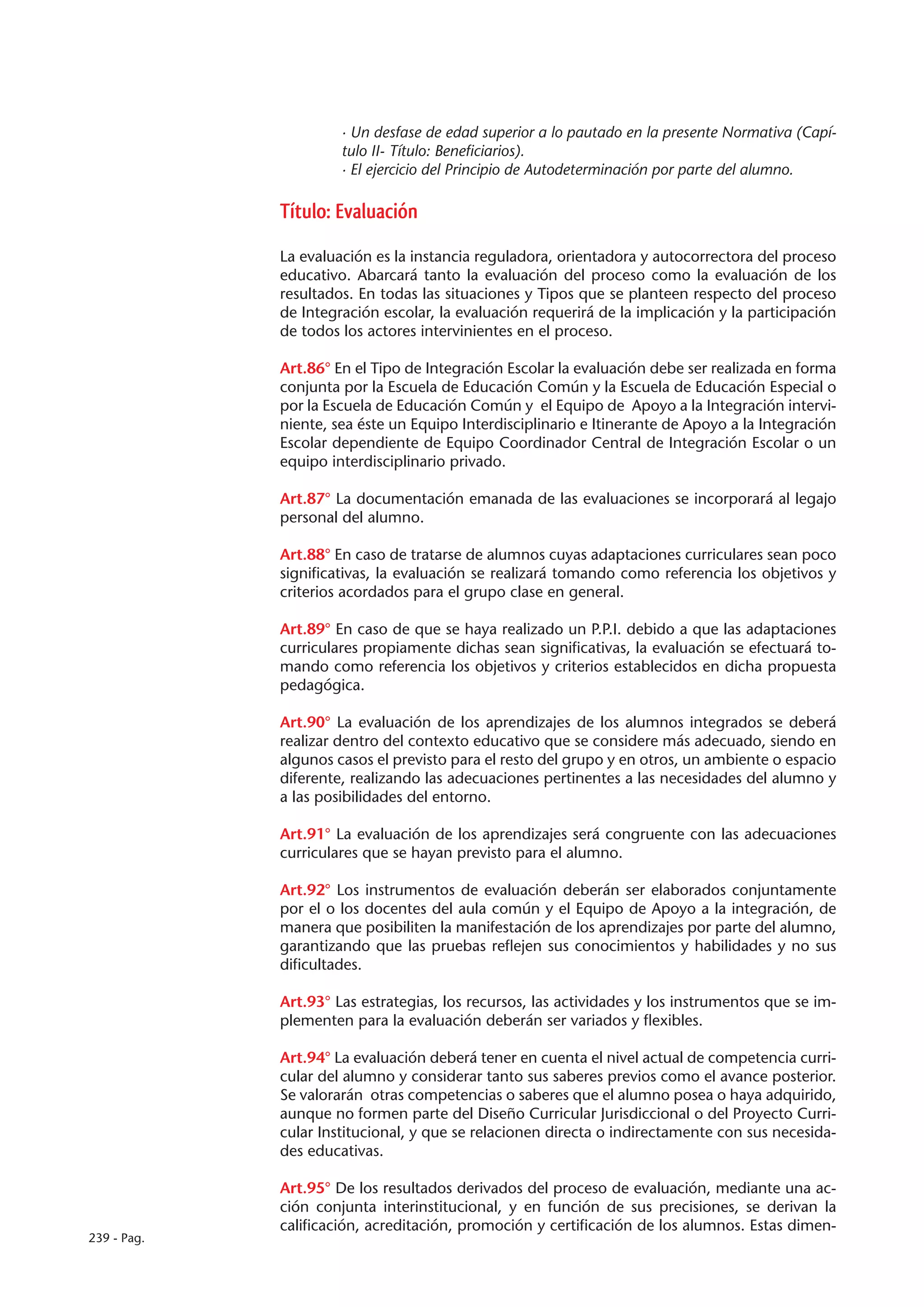 · Un desfase de edad superior a lo pautado en la presente Normativa (Capí-
                      tulo II- Título: Beneficiarios).
                      · El ejercicio del Principio de Autodeterminación por parte del alumno.

             Título: Evaluación

             La evaluación es la instancia reguladora, orientadora y autocorrectora del proceso
             educativo. Abarcará tanto la evaluación del proceso como la evaluación de los
             resultados. En todas las situaciones y Tipos que se planteen respecto del proceso
             de Integración escolar, la evaluación requerirá de la implicación y la participación
             de todos los actores intervinientes en el proceso.

             Art.86° En el Tipo de Integración Escolar la evaluación debe ser realizada en forma
             conjunta por la Escuela de Educación Común y la Escuela de Educación Especial o
             por la Escuela de Educación Común y el Equipo de Apoyo a la Integración intervi-
             niente, sea éste un Equipo Interdisciplinario e Itinerante de Apoyo a la Integración
             Escolar dependiente de Equipo Coordinador Central de Integración Escolar o un
             equipo interdisciplinario privado.

             Art.87° La documentación emanada de las evaluaciones se incorporará al legajo
             personal del alumno.

             Art.88° En caso de tratarse de alumnos cuyas adaptaciones curriculares sean poco
             significativas, la evaluación se realizará tomando como referencia los objetivos y
             criterios acordados para el grupo clase en general.

             Art.89° En caso de que se haya realizado un P.P.I. debido a que las adaptaciones
             curriculares propiamente dichas sean significativas, la evaluación se efectuará to-
             mando como referencia los objetivos y criterios establecidos en dicha propuesta
             pedagógica.

             Art.90° La evaluación de los aprendizajes de los alumnos integrados se deberá
             realizar dentro del contexto educativo que se considere más adecuado, siendo en
             algunos casos el previsto para el resto del grupo y en otros, un ambiente o espacio
             diferente, realizando las adecuaciones pertinentes a las necesidades del alumno y
             a las posibilidades del entorno.

             Art.91° La evaluación de los aprendizajes será congruente con las adecuaciones
             curriculares que se hayan previsto para el alumno.

             Art.92° Los instrumentos de evaluación deberán ser elaborados conjuntamente
             por el o los docentes del aula común y el Equipo de Apoyo a la integración, de
             manera que posibiliten la manifestación de los aprendizajes por parte del alumno,
             garantizando que las pruebas reflejen sus conocimientos y habilidades y no sus
             dificultades.

             Art.93° Las estrategias, los recursos, las actividades y los instrumentos que se im-
             plementen para la evaluación deberán ser variados y flexibles.

             Art.94° La evaluación deberá tener en cuenta el nivel actual de competencia curri-
             cular del alumno y considerar tanto sus saberes previos como el avance posterior.
             Se valorarán otras competencias o saberes que el alumno posea o haya adquirido,
             aunque no formen parte del Diseño Curricular Jurisdiccional o del Proyecto Curri-
             cular Institucional, y que se relacionen directa o indirectamente con sus necesida-
             des educativas.

             Art.95° De los resultados derivados del proceso de evaluación, mediante una ac-
             ción conjunta interinstitucional, y en función de sus precisiones, se derivan la
             calificación, acreditación, promoción y certificación de los alumnos. Estas dimen-
239 - Pag.
 