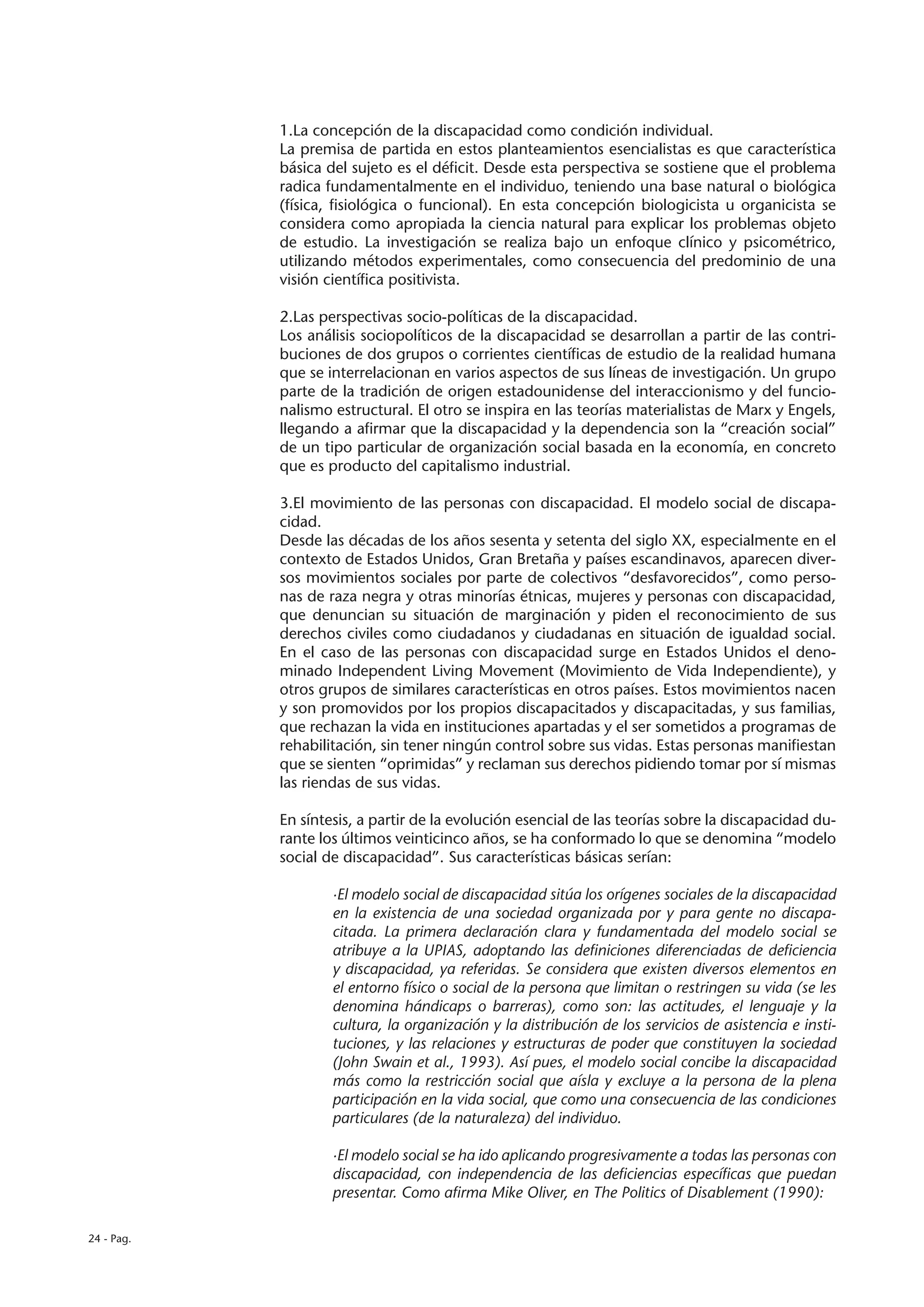 1.La concepción de la discapacidad como condición individual.
            La premisa de partida en estos planteamientos esencialistas es que característica
            básica del sujeto es el déficit. Desde esta perspectiva se sostiene que el problema
            radica fundamentalmente en el individuo, teniendo una base natural o biológica
            (física, fisiológica o funcional). En esta concepción biologicista u organicista se
            considera como apropiada la ciencia natural para explicar los problemas objeto
            de estudio. La investigación se realiza bajo un enfoque clínico y psicométrico,
            utilizando métodos experimentales, como consecuencia del predominio de una
            visión científica positivista.

            2.Las perspectivas socio-políticas de la discapacidad.
            Los análisis sociopolíticos de la discapacidad se desarrollan a partir de las contri-
            buciones de dos grupos o corrientes científicas de estudio de la realidad humana
            que se interrelacionan en varios aspectos de sus líneas de investigación. Un grupo
            parte de la tradición de origen estadounidense del interaccionismo y del funcio-
            nalismo estructural. El otro se inspira en las teorías materialistas de Marx y Engels,
            llegando a afirmar que la discapacidad y la dependencia son la “creación social”
            de un tipo particular de organización social basada en la economía, en concreto
            que es producto del capitalismo industrial.

            3.El movimiento de las personas con discapacidad. El modelo social de discapa-
            cidad.
            Desde las décadas de los años sesenta y setenta del siglo XX, especialmente en el
            contexto de Estados Unidos, Gran Bretaña y países escandinavos, aparecen diver-
            sos movimientos sociales por parte de colectivos “desfavorecidos”, como perso-
            nas de raza negra y otras minorías étnicas, mujeres y personas con discapacidad,
            que denuncian su situación de marginación y piden el reconocimiento de sus
            derechos civiles como ciudadanos y ciudadanas en situación de igualdad social.
            En el caso de las personas con discapacidad surge en Estados Unidos el deno-
            minado Independent Living Movement (Movimiento de Vida Independiente), y
            otros grupos de similares características en otros países. Estos movimientos nacen
            y son promovidos por los propios discapacitados y discapacitadas, y sus familias,
            que rechazan la vida en instituciones apartadas y el ser sometidos a programas de
            rehabilitación, sin tener ningún control sobre sus vidas. Estas personas manifiestan
            que se sienten “oprimidas” y reclaman sus derechos pidiendo tomar por sí mismas
            las riendas de sus vidas.

            En síntesis, a partir de la evolución esencial de las teorías sobre la discapacidad du-
            rante los últimos veinticinco años, se ha conformado lo que se denomina “modelo
            social de discapacidad”. Sus características básicas serían:

                    ·El modelo social de discapacidad sitúa los orígenes sociales de la discapacidad
                    en la existencia de una sociedad organizada por y para gente no discapa-
                    citada. La primera declaración clara y fundamentada del modelo social se
                    atribuye a la UPIAS, adoptando las definiciones diferenciadas de deficiencia
                    y discapacidad, ya referidas. Se considera que existen diversos elementos en
                    el entorno físico o social de la persona que limitan o restringen su vida (se les
                    denomina hándicaps o barreras), como son: las actitudes, el lenguaje y la
                    cultura, la organización y la distribución de los servicios de asistencia e insti-
                    tuciones, y las relaciones y estructuras de poder que constituyen la sociedad
                    (John Swain et al., 1993). Así pues, el modelo social concibe la discapacidad
                    más como la restricción social que aísla y excluye a la persona de la plena
                    participación en la vida social, que como una consecuencia de las condiciones
                    particulares (de la naturaleza) del individuo.

                    ·El modelo social se ha ido aplicando progresivamente a todas las personas con
                    discapacidad, con independencia de las deficiencias específicas que puedan
                    presentar. Como afirma Mike Oliver, en The Politics of Disablement (1990):

24 - Pag.
 