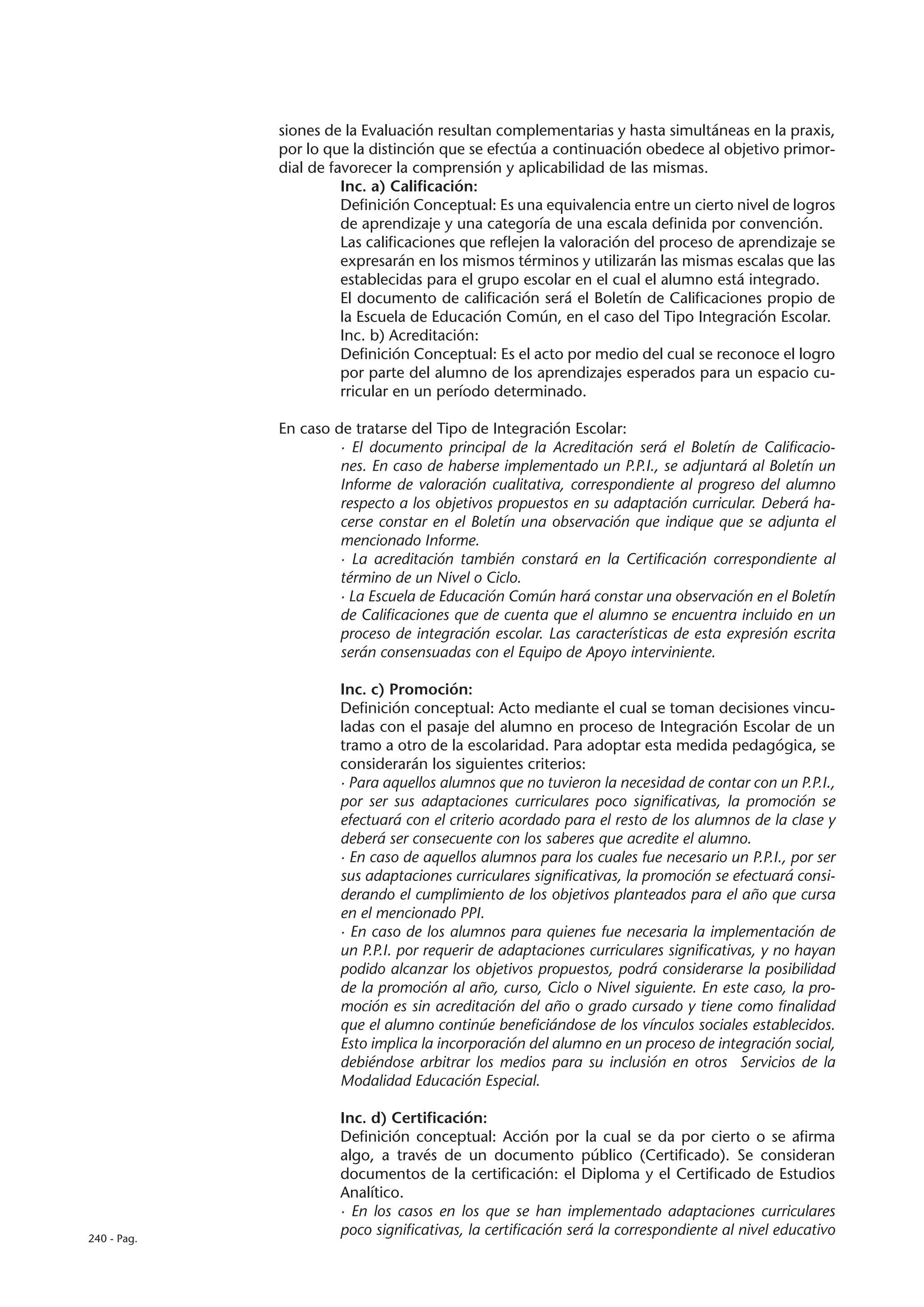 siones de la Evaluación resultan complementarias y hasta simultáneas en la praxis,
             por lo que la distinción que se efectúa a continuación obedece al objetivo primor-
             dial de favorecer la comprensión y aplicabilidad de las mismas.
                       Inc. a) Calificación:
                       Definición Conceptual: Es una equivalencia entre un cierto nivel de logros
                       de aprendizaje y una categoría de una escala definida por convención.
                       Las calificaciones que reflejen la valoración del proceso de aprendizaje se
                       expresarán en los mismos términos y utilizarán las mismas escalas que las
                       establecidas para el grupo escolar en el cual el alumno está integrado.
                       El documento de calificación será el Boletín de Calificaciones propio de
                       la Escuela de Educación Común, en el caso del Tipo Integración Escolar.
                       Inc. b) Acreditación:
                       Definición Conceptual: Es el acto por medio del cual se reconoce el logro
                       por parte del alumno de los aprendizajes esperados para un espacio cu-
                       rricular en un período determinado.

             En caso de tratarse del Tipo de Integración Escolar:
                      · El documento principal de la Acreditación será el Boletín de Calificacio-
                      nes. En caso de haberse implementado un P.P.I., se adjuntará al Boletín un
                      Informe de valoración cualitativa, correspondiente al progreso del alumno
                      respecto a los objetivos propuestos en su adaptación curricular. Deberá ha-
                      cerse constar en el Boletín una observación que indique que se adjunta el
                      mencionado Informe.
                      · La acreditación también constará en la Certificación correspondiente al
                      término de un Nivel o Ciclo.
                      · La Escuela de Educación Común hará constar una observación en el Boletín
                      de Calificaciones que de cuenta que el alumno se encuentra incluido en un
                      proceso de integración escolar. Las características de esta expresión escrita
                      serán consensuadas con el Equipo de Apoyo interviniente.

                      Inc. c) Promoción:
                      Definición conceptual: Acto mediante el cual se toman decisiones vincu-
                      ladas con el pasaje del alumno en proceso de Integración Escolar de un
                      tramo a otro de la escolaridad. Para adoptar esta medida pedagógica, se
                      considerarán los siguientes criterios:
                      · Para aquellos alumnos que no tuvieron la necesidad de contar con un P.P.I.,
                      por ser sus adaptaciones curriculares poco significativas, la promoción se
                      efectuará con el criterio acordado para el resto de los alumnos de la clase y
                      deberá ser consecuente con los saberes que acredite el alumno.
                      · En caso de aquellos alumnos para los cuales fue necesario un P.P.I., por ser
                      sus adaptaciones curriculares significativas, la promoción se efectuará consi-
                      derando el cumplimiento de los objetivos planteados para el año que cursa
                      en el mencionado PPI.
                      · En caso de los alumnos para quienes fue necesaria la implementación de
                      un P.P.I. por requerir de adaptaciones curriculares significativas, y no hayan
                      podido alcanzar los objetivos propuestos, podrá considerarse la posibilidad
                      de la promoción al año, curso, Ciclo o Nivel siguiente. En este caso, la pro-
                      moción es sin acreditación del año o grado cursado y tiene como finalidad
                      que el alumno continúe beneficiándose de los vínculos sociales establecidos.
                      Esto implica la incorporación del alumno en un proceso de integración social,
                      debiéndose arbitrar los medios para su inclusión en otros Servicios de la
                      Modalidad Educación Especial.

                      Inc. d) Certificación:
                      Definición conceptual: Acción por la cual se da por cierto o se afirma
                      algo, a través de un documento público (Certificado). Se consideran
                      documentos de la certificación: el Diploma y el Certificado de Estudios
                      Analítico.
                      · En los casos en los que se han implementado adaptaciones curriculares
240 - Pag.
                      poco significativas, la certificación será la correspondiente al nivel educativo
 