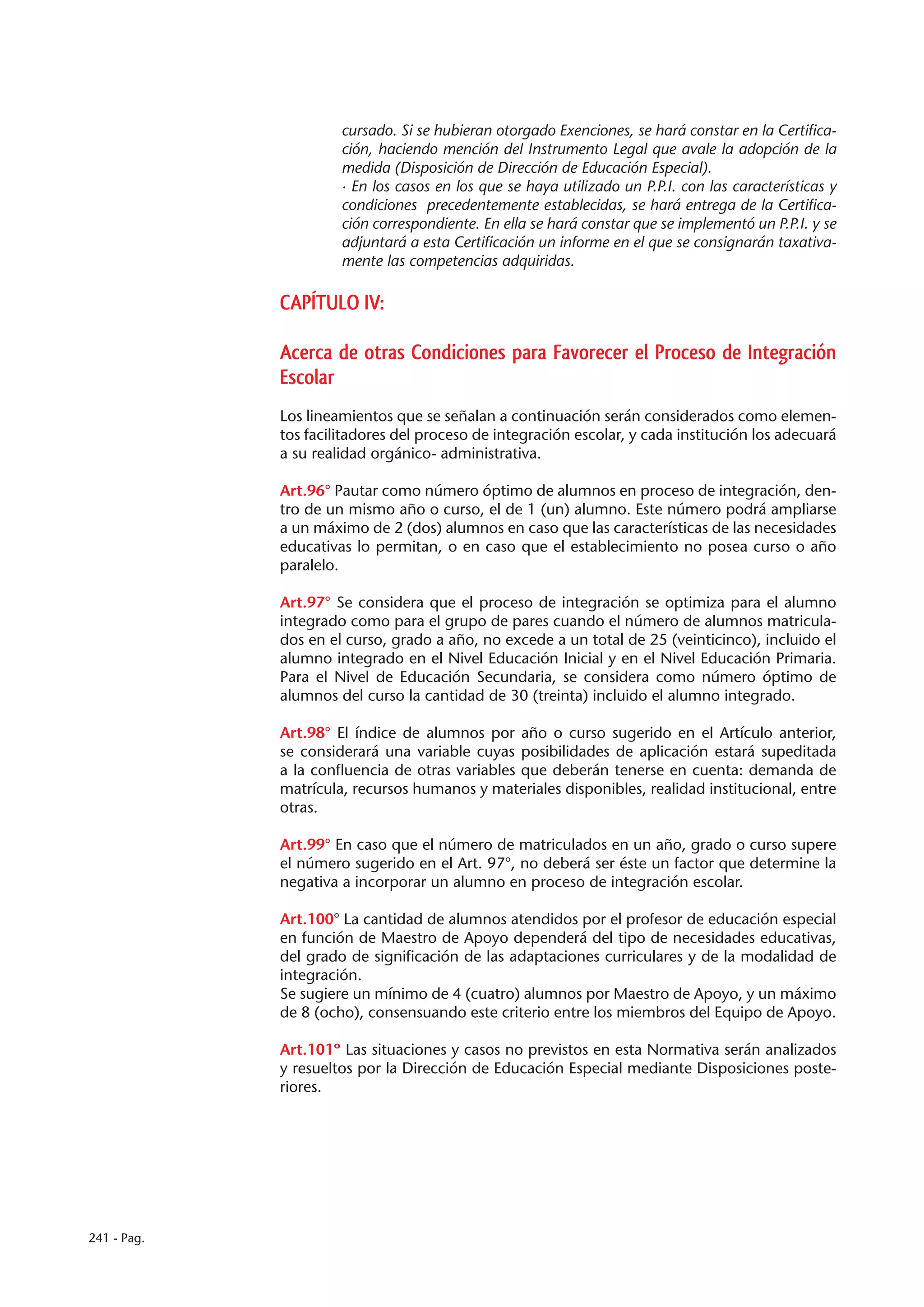 cursado. Si se hubieran otorgado Exenciones, se hará constar en la Certifica-
                      ción, haciendo mención del Instrumento Legal que avale la adopción de la
                      medida (Disposición de Dirección de Educación Especial).
                      · En los casos en los que se haya utilizado un P.P.I. con las características y
                      condiciones precedentemente establecidas, se hará entrega de la Certifica-
                      ción correspondiente. En ella se hará constar que se implementó un P.P.I. y se
                      adjuntará a esta Certificación un informe en el que se consignarán taxativa-
                      mente las competencias adquiridas.

             CAPÍTULO IV:

             Acerca de otras Condiciones para Favorecer el Proceso de Integración
             Escolar
             Los lineamientos que se señalan a continuación serán considerados como elemen-
             tos facilitadores del proceso de integración escolar, y cada institución los adecuará
             a su realidad orgánico- administrativa.

             Art.96° Pautar como número óptimo de alumnos en proceso de integración, den-
             tro de un mismo año o curso, el de 1 (un) alumno. Este número podrá ampliarse
             a un máximo de 2 (dos) alumnos en caso que las características de las necesidades
             educativas lo permitan, o en caso que el establecimiento no posea curso o año
             paralelo.

             Art.97° Se considera que el proceso de integración se optimiza para el alumno
             integrado como para el grupo de pares cuando el número de alumnos matricula-
             dos en el curso, grado a año, no excede a un total de 25 (veinticinco), incluido el
             alumno integrado en el Nivel Educación Inicial y en el Nivel Educación Primaria.
             Para el Nivel de Educación Secundaria, se considera como número óptimo de
             alumnos del curso la cantidad de 30 (treinta) incluido el alumno integrado.

             Art.98° El índice de alumnos por año o curso sugerido en el Artículo anterior,
             se considerará una variable cuyas posibilidades de aplicación estará supeditada
             a la confluencia de otras variables que deberán tenerse en cuenta: demanda de
             matrícula, recursos humanos y materiales disponibles, realidad institucional, entre
             otras.

             Art.99° En caso que el número de matriculados en un año, grado o curso supere
             el número sugerido en el Art. 97°, no deberá ser éste un factor que determine la
             negativa a incorporar un alumno en proceso de integración escolar.

             Art.100° La cantidad de alumnos atendidos por el profesor de educación especial
             en función de Maestro de Apoyo dependerá del tipo de necesidades educativas,
             del grado de significación de las adaptaciones curriculares y de la modalidad de
             integración.
             Se sugiere un mínimo de 4 (cuatro) alumnos por Maestro de Apoyo, y un máximo
             de 8 (ocho), consensuando este criterio entre los miembros del Equipo de Apoyo.

             Art.101º Las situaciones y casos no previstos en esta Normativa serán analizados
             y resueltos por la Dirección de Educación Especial mediante Disposiciones poste-
             riores.




241 - Pag.
 