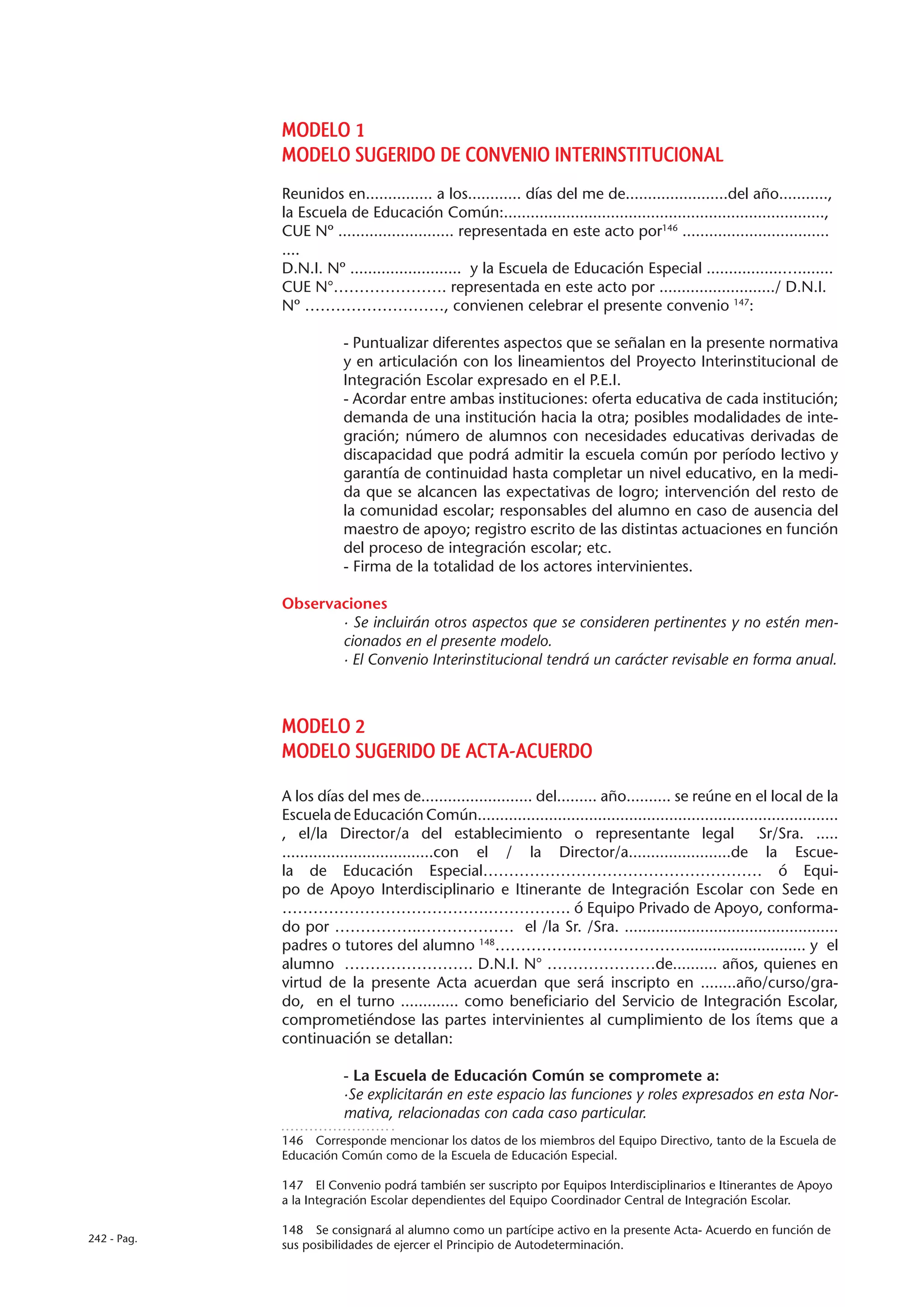 MODELO 1
             MODELO SUGERIDO DE CONVENIO INTERINSTITUCIONAL
             Reunidos en............... a los............ días del me de.......................del año...........,
             la Escuela de Educación Común:........................................................................,
             CUE Nº .......................... representada en este acto por146 .................................
             ....
             D.N.I. Nº ......................... y la Escuela de Educación Especial .................…........
             CUE N°…………………. representada en este acto por ........................../ D.N.I.
             Nº ………………………, convienen celebrar el presente convenio 147:

                        - Puntualizar diferentes aspectos que se señalan en la presente normativa
                        y en articulación con los lineamientos del Proyecto Interinstitucional de
                        Integración Escolar expresado en el P.E.I.
                        - Acordar entre ambas instituciones: oferta educativa de cada institución;
                        demanda de una institución hacia la otra; posibles modalidades de inte-
                        gración; número de alumnos con necesidades educativas derivadas de
                        discapacidad que podrá admitir la escuela común por período lectivo y
                        garantía de continuidad hasta completar un nivel educativo, en la medi-
                        da que se alcancen las expectativas de logro; intervención del resto de
                        la comunidad escolar; responsables del alumno en caso de ausencia del
                        maestro de apoyo; registro escrito de las distintas actuaciones en función
                        del proceso de integración escolar; etc.
                        - Firma de la totalidad de los actores intervinientes.

             Observaciones
                    · Se incluirán otros aspectos que se consideren pertinentes y no estén men-
                    cionados en el presente modelo.
                    · El Convenio Interinstitucional tendrá un carácter revisable en forma anual.



             MODELO 2
             MODELO SUGERIDO DE ACTA-ACUERDO
             A los días del mes de......................... del......... año.......... se reúne en el local de la
             Escuela de Educación Común.................................................................................
             , el/la Director/a del establecimiento o representante legal                             Sr/Sra. .....
             ..................................con el / la Director/a.......................de la Escue-
             la de Educación Especial……………………………………………… ó Equi-
             po de Apoyo Interdisciplinario e Itinerante de Integración Escolar con Sede en
             ………………………………….……………. ó Equipo Privado de Apoyo, conforma-
             do por ……………..……………… el /la Sr. /Sra. ................................................
             padres o tutores del alumno 148…………….…………………........................... y el
             alumno ……………………. D.N.I. N° …………………de.......... años, quienes en
             virtud de la presente Acta acuerdan que será inscripto en ........año/curso/gra-
             do, en el turno ............. como beneficiario del Servicio de Integración Escolar,
             comprometiéndose las partes intervinientes al cumplimiento de los ítems que a
             continuación se detallan:

                        - La Escuela de Educación Común se compromete a:
                        ·Se explicitarán en este espacio las funciones y roles expresados en esta Nor-
                        mativa, relacionadas con cada caso particular.
             146  Corresponde mencionar los datos de los miembros del Equipo Directivo, tanto de la Escuela de
             Educación Común como de la Escuela de Educación Especial.

             147  El Convenio podrá también ser suscripto por Equipos Interdisciplinarios e Itinerantes de Apoyo
             a la Integración Escolar dependientes del Equipo Coordinador Central de Integración Escolar.

             148  Se consignará al alumno como un partícipe activo en la presente Acta- Acuerdo en función de
242 - Pag.
             sus posibilidades de ejercer el Principio de Autodeterminación.
 