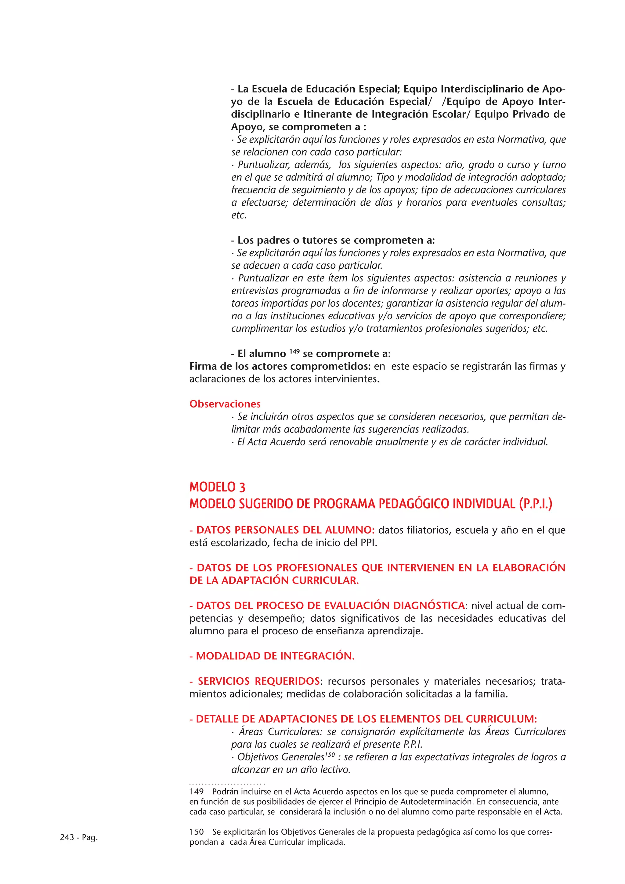 - La Escuela de Educación Especial; Equipo Interdisciplinario de Apo-
                        yo de la Escuela de Educación Especial/ /Equipo de Apoyo Inter-
                        disciplinario e Itinerante de Integración Escolar/ Equipo Privado de
                        Apoyo, se comprometen a :
                        · Se explicitarán aquí las funciones y roles expresados en esta Normativa, que
                        se relacionen con cada caso particular:
                        · Puntualizar, además, los siguientes aspectos: año, grado o curso y turno
                        en el que se admitirá al alumno; Tipo y modalidad de integración adoptado;
                        frecuencia de seguimiento y de los apoyos; tipo de adecuaciones curriculares
                        a efectuarse; determinación de días y horarios para eventuales consultas;
                        etc.

                        - Los padres o tutores se comprometen a:
                        · Se explicitarán aquí las funciones y roles expresados en esta Normativa, que
                        se adecuen a cada caso particular.
                        · Puntualizar en este ítem los siguientes aspectos: asistencia a reuniones y
                        entrevistas programadas a fin de informarse y realizar aportes; apoyo a las
                        tareas impartidas por los docentes; garantizar la asistencia regular del alum-
                        no a las instituciones educativas y/o servicios de apoyo que correspondiere;
                        cumplimentar los estudios y/o tratamientos profesionales sugeridos; etc.

                      - El alumno 149 se compromete a:
             Firma de los actores comprometidos: en este espacio se registrarán las firmas y
             aclaraciones de los actores intervinientes.

             Observaciones
                    · Se incluirán otros aspectos que se consideren necesarios, que permitan de-
                    limitar más acabadamente las sugerencias realizadas.
                    · El Acta Acuerdo será renovable anualmente y es de carácter individual.



             MODELO 3
             MODELO SUGERIDO DE PROGRAMA PEDAGÓGICO INDIVIDUAL (P.P.I.)
             - DATOS PERSONALES DEL ALUMNO: datos filiatorios, escuela y año en el que
             está escolarizado, fecha de inicio del PPI.

             - DATOS DE LOS PROFESIONALES QUE INTERVIENEN EN LA ELABORACIÓN
             DE LA ADAPTACIÓN CURRICULAR.

             - DATOS DEL PROCESO DE EVALUACIÓN DIAGNÓSTICA: nivel actual de com-
             petencias y desempeño; datos significativos de las necesidades educativas del
             alumno para el proceso de enseñanza aprendizaje.

             - MODALIDAD DE INTEGRACIÓN.

             - SERVICIOS REQUERIDOS: recursos personales y materiales necesarios; trata-
             mientos adicionales; medidas de colaboración solicitadas a la familia.

             - DETALLE DE ADAPTACIONES DE LOS ELEMENTOS DEL CURRICULUM:
                     · Áreas Curriculares: se consignarán explícitamente las Áreas Curriculares
                     para las cuales se realizará el presente P.P.I.
                     · Objetivos Generales150 : se refieren a las expectativas integrales de logros a
                     alcanzar en un año lectivo.

             149  Podrán incluirse en el Acta Acuerdo aspectos en los que se pueda comprometer el alumno,
             en función de sus posibilidades de ejercer el Principio de Autodeterminación. En consecuencia, ante
             cada caso particular, se considerará la inclusión o no del alumno como parte responsable en el Acta.

             150  Se explicitarán los Objetivos Generales de la propuesta pedagógica así como los que corres-
243 - Pag.
             pondan a cada Área Curricular implicada.
 