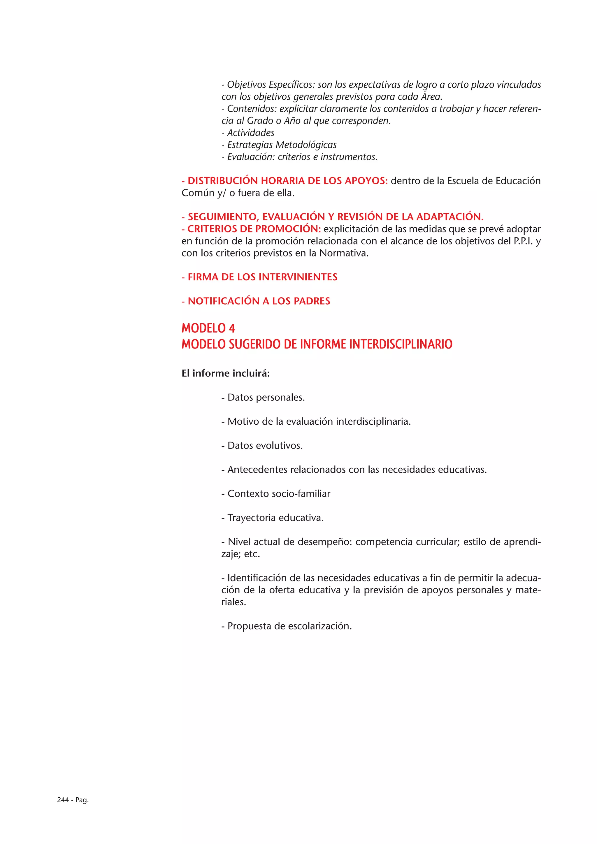 · Objetivos Específicos: son las expectativas de logro a corto plazo vinculadas
                      con los objetivos generales previstos para cada Área.
                      · Contenidos: explicitar claramente los contenidos a trabajar y hacer referen-
                      cia al Grado o Año al que corresponden.
                      · Actividades
                      · Estrategias Metodológicas
                      · Evaluación: criterios e instrumentos.

             - DISTRIBUCIÓN HORARIA DE LOS APOYOS: dentro de la Escuela de Educación
             Común y/ o fuera de ella.

             - SEGUIMIENTO, EVALUACIÓN Y REVISIÓN DE LA ADAPTACIÓN.
             - CRITERIOS DE PROMOCIÓN: explicitación de las medidas que se prevé adoptar
             en función de la promoción relacionada con el alcance de los objetivos del P.P.I. y
             con los criterios previstos en la Normativa.

             - FIRMA DE LOS INTERVINIENTES

             - NOTIFICACIÓN A LOS PADRES

             MODELO 4
             MODELO SUGERIDO DE INFORME INTERDISCIPLINARIO

             El informe incluirá:

                      - Datos personales.

                      - Motivo de la evaluación interdisciplinaria.

                      - Datos evolutivos.

                      - Antecedentes relacionados con las necesidades educativas.

                      - Contexto socio-familiar

                      - Trayectoria educativa.

                      - Nivel actual de desempeño: competencia curricular; estilo de aprendi-
                      zaje; etc.

                      - Identificación de las necesidades educativas a fin de permitir la adecua-
                      ción de la oferta educativa y la previsión de apoyos personales y mate-
                      riales.

                      - Propuesta de escolarización.




244 - Pag.
 