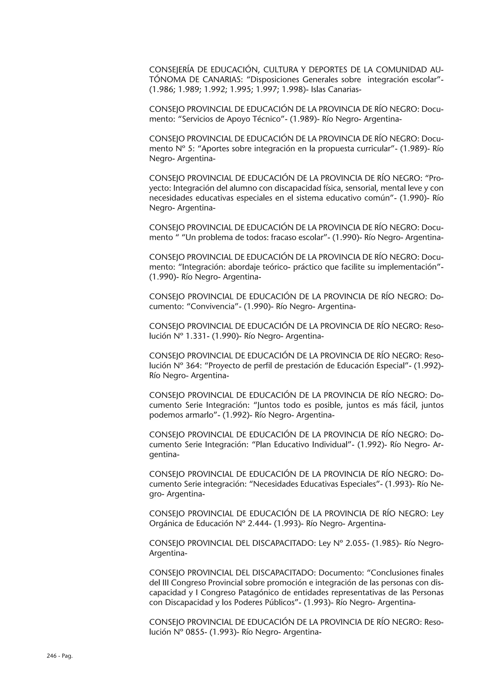 CONSEJERÍA DE EDUCACIÓN, CULTURA Y DEPORTES DE LA COMUNIDAD AU-
             TÓNOMA DE CANARIAS: “Disposiciones Generales sobre integración escolar”-
             (1.986; 1.989; 1.992; 1.995; 1.997; 1.998)- Islas Canarias-

             CONSEJO PROVINCIAL DE EDUCACIÓN DE LA PROVINCIA DE RÍO NEGRO: Docu-
             mento: “Servicios de Apoyo Técnico”- (1.989)- Río Negro- Argentina-

             CONSEJO PROVINCIAL DE EDUCACIÓN DE LA PROVINCIA DE RÍO NEGRO: Docu-
             mento Nº 5: “Aportes sobre integración en la propuesta curricular”- (1.989)- Río
             Negro- Argentina-

             CONSEJO PROVINCIAL DE EDUCACIÓN DE LA PROVINCIA DE RÍO NEGRO: “Pro-
             yecto: Integración del alumno con discapacidad física, sensorial, mental leve y con
             necesidades educativas especiales en el sistema educativo común”- (1.990)- Río
             Negro- Argentina-

             CONSEJO PROVINCIAL DE EDUCACIÓN DE LA PROVINCIA DE RÍO NEGRO: Docu-
             mento “ “Un problema de todos: fracaso escolar”- (1.990)- Río Negro- Argentina-

             CONSEJO PROVINCIAL DE EDUCACIÓN DE LA PROVINCIA DE RÍO NEGRO: Docu-
             mento: “Integración: abordaje teórico- práctico que facilite su implementación”-
             (1.990)- Río Negro- Argentina-

             CONSEJO PROVINCIAL DE EDUCACIÓN DE LA PROVINCIA DE RÍO NEGRO: Do-
             cumento: “Convivencia”- (1.990)- Río Negro- Argentina-

             CONSEJO PROVINCIAL DE EDUCACIÓN DE LA PROVINCIA DE RÍO NEGRO: Reso-
             lución Nº 1.331- (1.990)- Río Negro- Argentina-

             CONSEJO PROVINCIAL DE EDUCACIÓN DE LA PROVINCIA DE RÍO NEGRO: Reso-
             lución Nº 364: “Proyecto de perfil de prestación de Educación Especial”- (1.992)-
             Río Negro- Argentina-

             CONSEJO PROVINCIAL DE EDUCACIÓN DE LA PROVINCIA DE RÍO NEGRO: Do-
             cumento Serie Integración: “Juntos todo es posible, juntos es más fácil, juntos
             podemos armarlo”- (1.992)- Río Negro- Argentina-

             CONSEJO PROVINCIAL DE EDUCACIÓN DE LA PROVINCIA DE RÍO NEGRO: Do-
             cumento Serie Integración: “Plan Educativo Individual”- (1.992)- Río Negro- Ar-
             gentina-

             CONSEJO PROVINCIAL DE EDUCACIÓN DE LA PROVINCIA DE RÍO NEGRO: Do-
             cumento Serie integración: “Necesidades Educativas Especiales”- (1.993)- Río Ne-
             gro- Argentina-

             CONSEJO PROVINCIAL DE EDUCACIÓN DE LA PROVINCIA DE RÍO NEGRO: Ley
             Orgánica de Educación Nº 2.444- (1.993)- Río Negro- Argentina-

             CONSEJO PROVINCIAL DEL DISCAPACITADO: Ley Nº 2.055- (1.985)- Río Negro-
             Argentina-

             CONSEJO PROVINCIAL DEL DISCAPACITADO: Documento: “Conclusiones finales
             del III Congreso Provincial sobre promoción e integración de las personas con dis-
             capacidad y I Congreso Patagónico de entidades representativas de las Personas
             con Discapacidad y los Poderes Públicos”- (1.993)- Río Negro- Argentina-

             CONSEJO PROVINCIAL DE EDUCACIÓN DE LA PROVINCIA DE RÍO NEGRO: Reso-
             lución Nº 0855- (1.993)- Río Negro- Argentina-

246 - Pag.
 