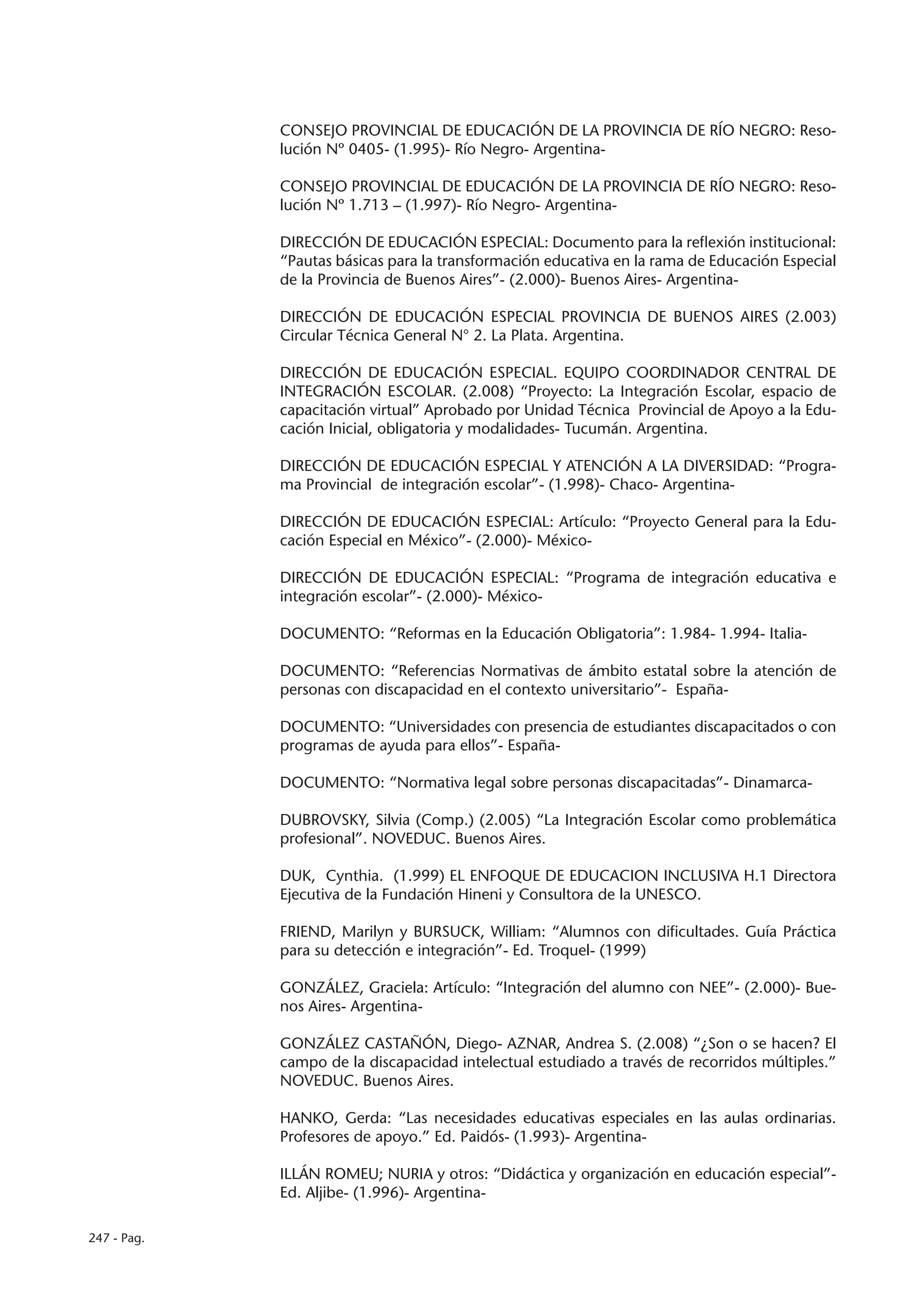 CONSEJO PROVINCIAL DE EDUCACIÓN DE LA PROVINCIA DE RÍO NEGRO: Reso-
             lución Nº 0405- (1.995)- Río Negro- Argentina-

             CONSEJO PROVINCIAL DE EDUCACIÓN DE LA PROVINCIA DE RÍO NEGRO: Reso-
             lución Nº 1.713 – (1.997)- Río Negro- Argentina-

             DIRECCIÓN DE EDUCACIÓN ESPECIAL: Documento para la reflexión institucional:
             “Pautas básicas para la transformación educativa en la rama de Educación Especial
             de la Provincia de Buenos Aires”- (2.000)- Buenos Aires- Argentina-

             DIRECCIÓN DE EDUCACIÓN ESPECIAL PROVINCIA DE BUENOS AIRES (2.003)
             Circular Técnica General N° 2. La Plata. Argentina.

             DIRECCIÓN DE EDUCACIÓN ESPECIAL. EQUIPO COORDINADOR CENTRAL DE
             INTEGRACIÓN ESCOLAR. (2.008) “Proyecto: La Integración Escolar, espacio de
             capacitación virtual” Aprobado por Unidad Técnica Provincial de Apoyo a la Edu-
             cación Inicial, obligatoria y modalidades- Tucumán. Argentina.

             DIRECCIÓN DE EDUCACIÓN ESPECIAL Y ATENCIÓN A LA DIVERSIDAD: “Progra-
             ma Provincial de integración escolar”- (1.998)- Chaco- Argentina-

             DIRECCIÓN DE EDUCACIÓN ESPECIAL: Artículo: “Proyecto General para la Edu-
             cación Especial en México”- (2.000)- México-

             DIRECCIÓN DE EDUCACIÓN ESPECIAL: “Programa de integración educativa e
             integración escolar”- (2.000)- México-

             DOCUMENTO: “Reformas en la Educación Obligatoria”: 1.984- 1.994- Italia-

             DOCUMENTO: “Referencias Normativas de ámbito estatal sobre la atención de
             personas con discapacidad en el contexto universitario”- España-

             DOCUMENTO: “Universidades con presencia de estudiantes discapacitados o con
             programas de ayuda para ellos”- España-

             DOCUMENTO: “Normativa legal sobre personas discapacitadas”- Dinamarca-

             DUBROVSKY, Silvia (Comp.) (2.005) “La Integración Escolar como problemática
             profesional”. NOVEDUC. Buenos Aires.

             DUK, Cynthia. (1.999) EL ENFOQUE DE EDUCACION INCLUSIVA H.1 Directora
             Ejecutiva de la Fundación Hineni y Consultora de la UNESCO.

             FRIEND, Marilyn y BURSUCK, William: “Alumnos con dificultades. Guía Práctica
             para su detección e integración”- Ed. Troquel- (1999)

             GONZÁLEZ, Graciela: Artículo: “Integración del alumno con NEE”- (2.000)- Bue-
             nos Aires- Argentina-

             GONZÁLEZ CASTAÑÓN, Diego- AZNAR, Andrea S. (2.008) “¿Son o se hacen? El
             campo de la discapacidad intelectual estudiado a través de recorridos múltiples.”
             NOVEDUC. Buenos Aires.

             HANKO, Gerda: “Las necesidades educativas especiales en las aulas ordinarias.
             Profesores de apoyo.” Ed. Paidós- (1.993)- Argentina-

             ILLÁN ROMEU; NURIA y otros: “Didáctica y organización en educación especial”-
             Ed. Aljibe- (1.996)- Argentina-

247 - Pag.
 
