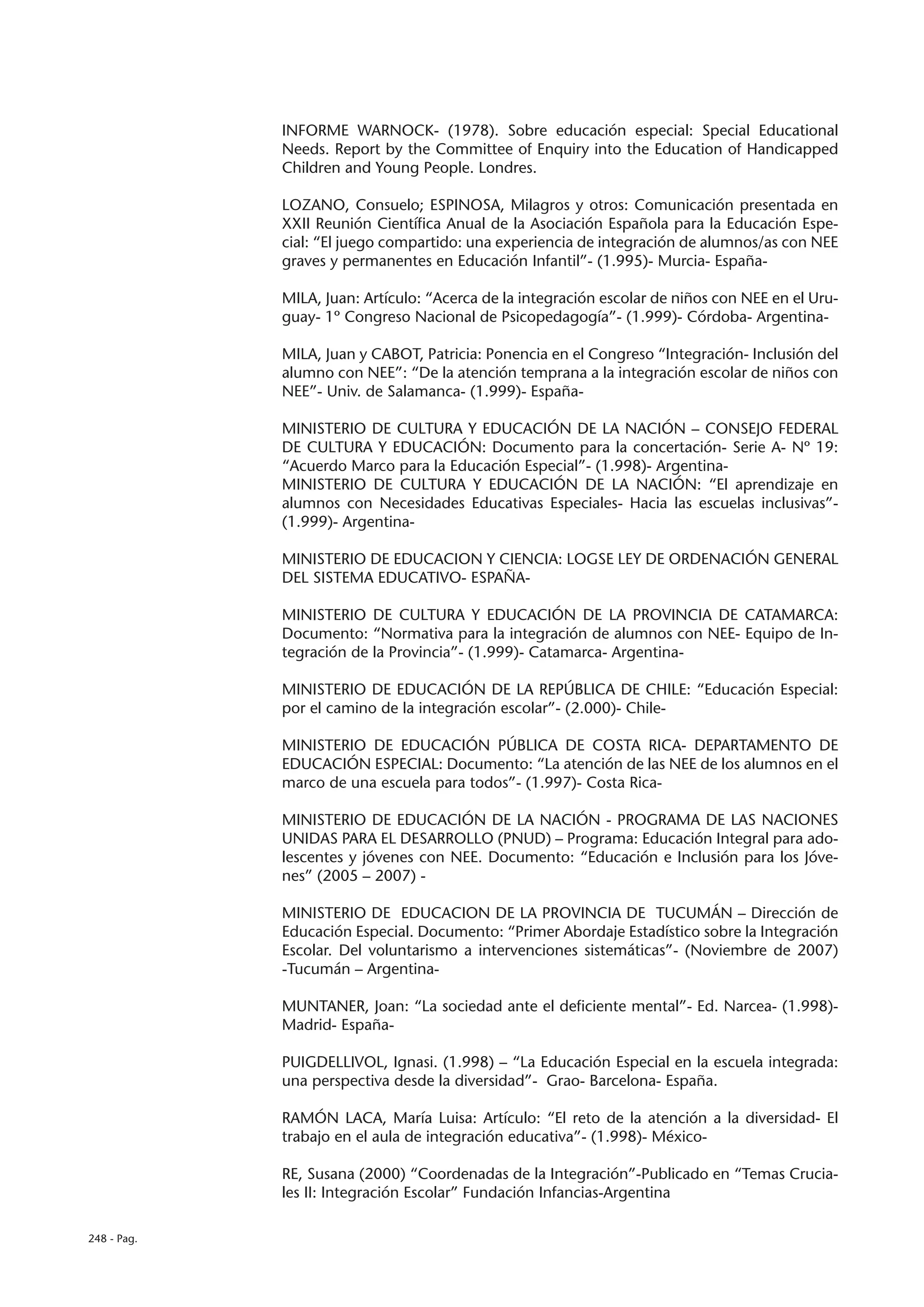INFORME WARNOCK- (1978). Sobre educación especial: Special Educational
             Needs. Report by the Committee of Enquiry into the Education of Handicapped
             Children and Young People. Londres.

             LOZANO, Consuelo; ESPINOSA, Milagros y otros: Comunicación presentada en
             XXII Reunión Científica Anual de la Asociación Española para la Educación Espe-
             cial: “El juego compartido: una experiencia de integración de alumnos/as con NEE
             graves y permanentes en Educación Infantil”- (1.995)- Murcia- España-

             MILA, Juan: Artículo: “Acerca de la integración escolar de niños con NEE en el Uru-
             guay- 1º Congreso Nacional de Psicopedagogía”- (1.999)- Córdoba- Argentina-

             MILA, Juan y CABOT, Patricia: Ponencia en el Congreso “Integración- Inclusión del
             alumno con NEE”: “De la atención temprana a la integración escolar de niños con
             NEE”- Univ. de Salamanca- (1.999)- España-

             MINISTERIO DE CULTURA Y EDUCACIÓN DE LA NACIÓN – CONSEJO FEDERAL
             DE CULTURA Y EDUCACIÓN: Documento para la concertación- Serie A- Nº 19:
             “Acuerdo Marco para la Educación Especial”- (1.998)- Argentina-
             MINISTERIO DE CULTURA Y EDUCACIÓN DE LA NACIÓN: “El aprendizaje en
             alumnos con Necesidades Educativas Especiales- Hacia las escuelas inclusivas”-
             (1.999)- Argentina-

             MINISTERIO DE EDUCACION Y CIENCIA: LOGSE LEY DE ORDENACIÓN GENERAL
             DEL SISTEMA EDUCATIVO- ESPAÑA-

             MINISTERIO DE CULTURA Y EDUCACIÓN DE LA PROVINCIA DE CATAMARCA:
             Documento: “Normativa para la integración de alumnos con NEE- Equipo de In-
             tegración de la Provincia”- (1.999)- Catamarca- Argentina-

             MINISTERIO DE EDUCACIÓN DE LA REPÚBLICA DE CHILE: “Educación Especial:
             por el camino de la integración escolar”- (2.000)- Chile-

             MINISTERIO DE EDUCACIÓN PÚBLICA DE COSTA RICA- DEPARTAMENTO DE
             EDUCACIÓN ESPECIAL: Documento: “La atención de las NEE de los alumnos en el
             marco de una escuela para todos”- (1.997)- Costa Rica-

             MINISTERIO DE EDUCACIÓN DE LA NACIÓN - PROGRAMA DE LAS NACIONES
             UNIDAS PARA EL DESARROLLO (PNUD) – Programa: Educación Integral para ado-
             lescentes y jóvenes con NEE. Documento: “Educación e Inclusión para los Jóve-
             nes” (2005 – 2007) -

             MINISTERIO DE EDUCACION DE LA PROVINCIA DE TUCUMÁN – Dirección de
             Educación Especial. Documento: “Primer Abordaje Estadístico sobre la Integración
             Escolar. Del voluntarismo a intervenciones sistemáticas”- (Noviembre de 2007)
             -Tucumán – Argentina-

             MUNTANER, Joan: “La sociedad ante el deficiente mental”- Ed. Narcea- (1.998)-
             Madrid- España-

             PUIGDELLIVOL, Ignasi. (1.998) – “La Educación Especial en la escuela integrada:
             una perspectiva desde la diversidad”- Grao- Barcelona- España.

             RAMÓN LACA, María Luisa: Artículo: “El reto de la atención a la diversidad- El
             trabajo en el aula de integración educativa”- (1.998)- México-

             RE, Susana (2000) “Coordenadas de la Integración”-Publicado en “Temas Crucia-
             les II: Integración Escolar” Fundación Infancias-Argentina

248 - Pag.
 