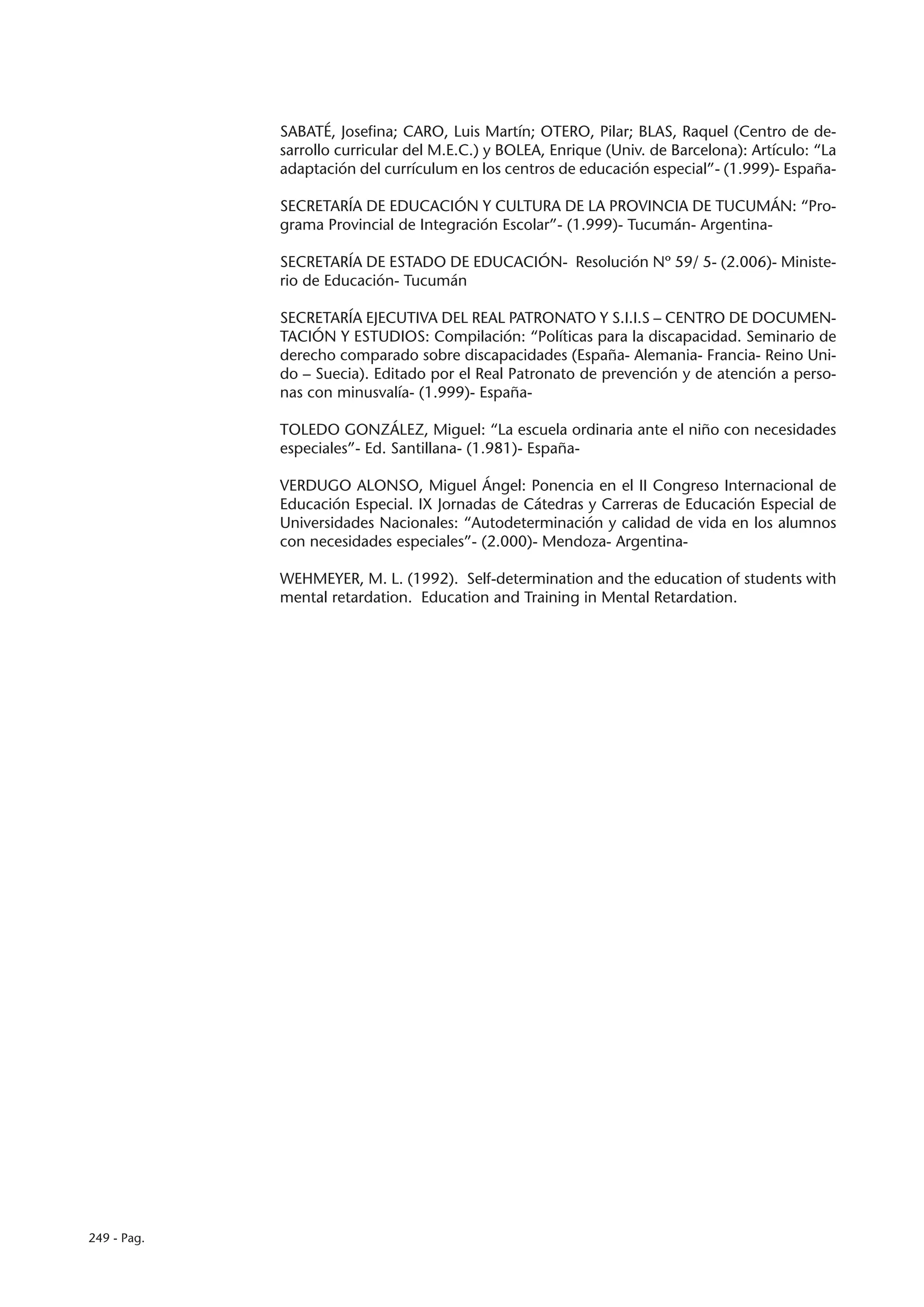SABATÉ, Josefina; CARO, Luis Martín; OTERO, Pilar; BLAS, Raquel (Centro de de-
             sarrollo curricular del M.E.C.) y BOLEA, Enrique (Univ. de Barcelona): Artículo: “La
             adaptación del currículum en los centros de educación especial”- (1.999)- España-

             SECRETARÍA DE EDUCACIÓN Y CULTURA DE LA PROVINCIA DE TUCUMÁN: “Pro-
             grama Provincial de Integración Escolar”- (1.999)- Tucumán- Argentina-

             SECRETARÍA DE ESTADO DE EDUCACIÓN- Resolución Nº 59/ 5- (2.006)- Ministe-
             rio de Educación- Tucumán

             SECRETARÍA EJECUTIVA DEL REAL PATRONATO Y S.I.I.S – CENTRO DE DOCUMEN-
             TACIÓN Y ESTUDIOS: Compilación: “Políticas para la discapacidad. Seminario de
             derecho comparado sobre discapacidades (España- Alemania- Francia- Reino Uni-
             do – Suecia). Editado por el Real Patronato de prevención y de atención a perso-
             nas con minusvalía- (1.999)- España-

             TOLEDO GONZÁLEZ, Miguel: “La escuela ordinaria ante el niño con necesidades
             especiales”- Ed. Santillana- (1.981)- España-

             VERDUGO ALONSO, Miguel Ángel: Ponencia en el II Congreso Internacional de
             Educación Especial. IX Jornadas de Cátedras y Carreras de Educación Especial de
             Universidades Nacionales: “Autodeterminación y calidad de vida en los alumnos
             con necesidades especiales”- (2.000)- Mendoza- Argentina-

             WEHMEYER, M. L. (1992). Self-determination and the education of students with
             mental retardation. Education and Training in Mental Retardation.




249 - Pag.
 