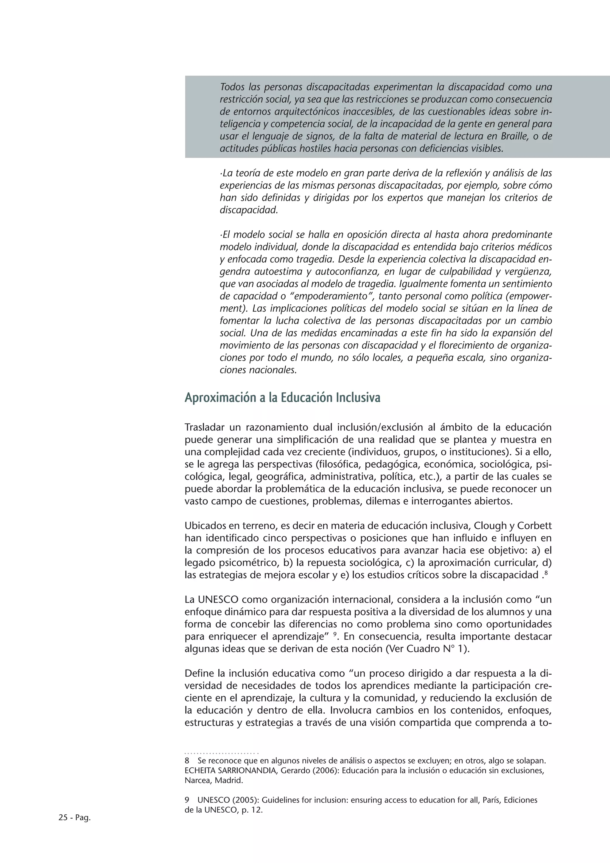 Todos las personas discapacitadas experimentan la discapacidad como una
                     restricción social, ya sea que las restricciones se produzcan como consecuencia
                     de entornos arquitectónicos inaccesibles, de las cuestionables ideas sobre in-
                     teligencia y competencia social, de la incapacidad de la gente en general para
                     usar el lenguaje de signos, de la falta de material de lectura en Braille, o de
                     actitudes públicas hostiles hacia personas con deficiencias visibles.

                     ·La teoría de este modelo en gran parte deriva de la reflexión y análisis de las
                     experiencias de las mismas personas discapacitadas, por ejemplo, sobre cómo
                     han sido definidas y dirigidas por los expertos que manejan los criterios de
                     discapacidad.

                     ·El modelo social se halla en oposición directa al hasta ahora predominante
                     modelo individual, donde la discapacidad es entendida bajo criterios médicos
                     y enfocada como tragedia. Desde la experiencia colectiva la discapacidad en-
                     gendra autoestima y autoconfianza, en lugar de culpabilidad y vergüenza,
                     que van asociadas al modelo de tragedia. Igualmente fomenta un sentimiento
                     de capacidad o “empoderamiento”, tanto personal como política (empower-
                     ment). Las implicaciones políticas del modelo social se sitúan en la línea de
                     fomentar la lucha colectiva de las personas discapacitadas por un cambio
                     social. Una de las medidas encaminadas a este fin ha sido la expansión del
                     movimiento de las personas con discapacidad y el florecimiento de organiza-
                     ciones por todo el mundo, no sólo locales, a pequeña escala, sino organiza-
                     ciones nacionales.

            Aproximación a la Educación Inclusiva

            Trasladar un razonamiento dual inclusión/exclusión al ámbito de la educación
            puede generar una simplificación de una realidad que se plantea y muestra en
            una complejidad cada vez creciente (individuos, grupos, o instituciones). Si a ello,
            se le agrega las perspectivas (filosófica, pedagógica, económica, sociológica, psi-
            cológica, legal, geográfica, administrativa, política, etc.), a partir de las cuales se
            puede abordar la problemática de la educación inclusiva, se puede reconocer un
            vasto campo de cuestiones, problemas, dilemas e interrogantes abiertos.

            Ubicados en terreno, es decir en materia de educación inclusiva, Clough y Corbett
            han identificado cinco perspectivas o posiciones que han influido e influyen en
            la compresión de los procesos educativos para avanzar hacia ese objetivo: a) el
            legado psicométrico, b) la repuesta sociológica, c) la aproximación curricular, d)
            las estrategias de mejora escolar y e) los estudios críticos sobre la discapacidad .8

            La UNESCO como organización internacional, considera a la inclusión como “un
            enfoque dinámico para dar respuesta positiva a la diversidad de los alumnos y una
            forma de concebir las diferencias no como problema sino como oportunidades
            para enriquecer el aprendizaje” 9. En consecuencia, resulta importante destacar
            algunas ideas que se derivan de esta noción (Ver Cuadro N° 1).

            Define la inclusión educativa como “un proceso dirigido a dar respuesta a la di-
            versidad de necesidades de todos los aprendices mediante la participación cre-
            ciente en el aprendizaje, la cultura y la comunidad, y reduciendo la exclusión de
            la educación y dentro de ella. Involucra cambios en los contenidos, enfoques,
            estructuras y estrategias a través de una visión compartida que comprenda a to-


            8  Se reconoce que en algunos niveles de análisis o aspectos se excluyen; en otros, algo se solapan.
            ECHEITA SARRIONANDIA, Gerardo (2006): Educación para la inclusión o educación sin exclusiones,
            Narcea, Madrid.

            9  UNESCO (2005): Guidelines for inclusion: ensuring access to education for all, París, Ediciones
            de la UNESCO, p. 12.
25 - Pag.
 