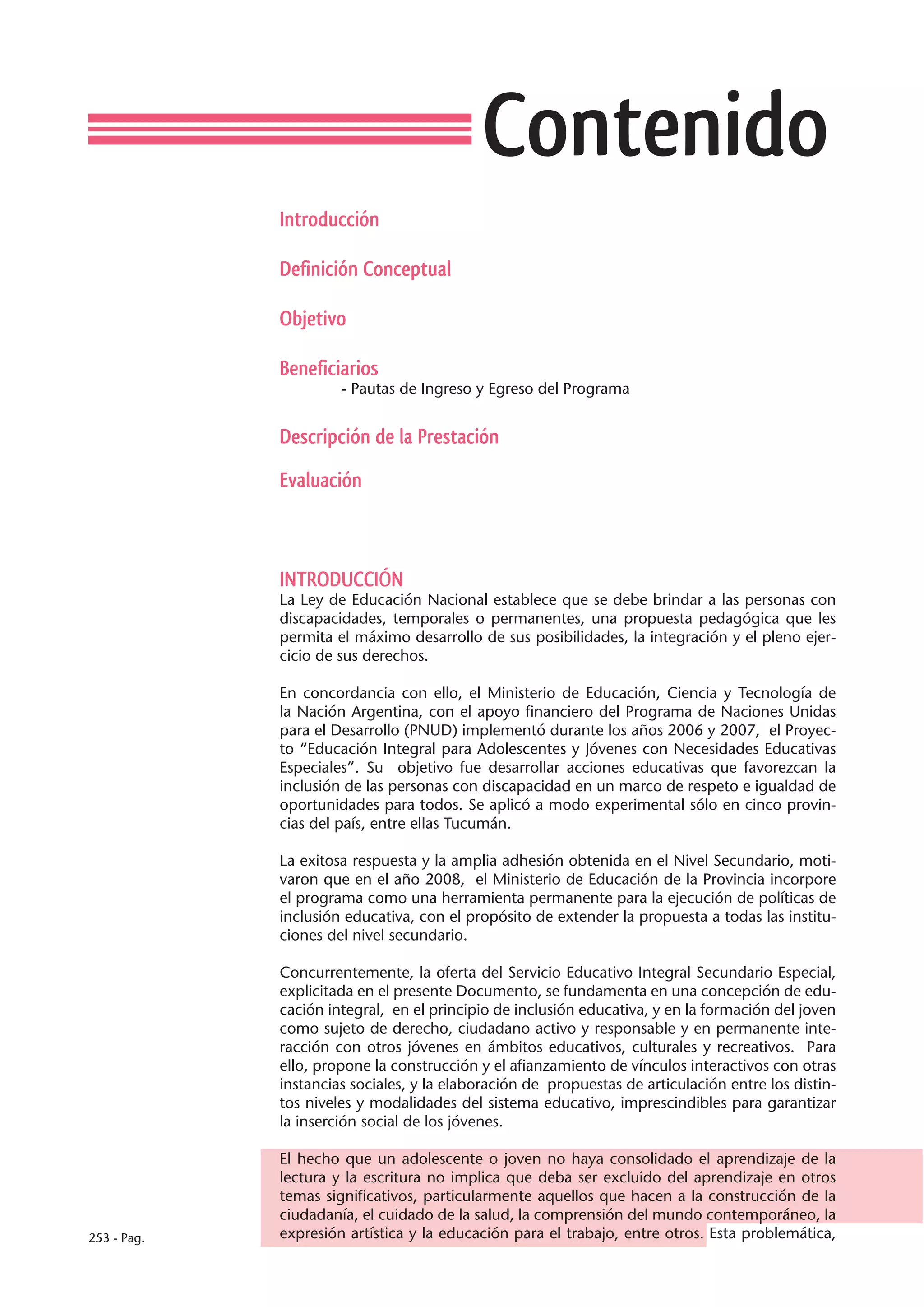 Contenido
             Introducción

             Definición Conceptual

             Objetivo

             Beneficiarios
                      - Pautas de Ingreso y Egreso del Programa


             Descripción de la Prestación

             Evaluación



             INTRODUCCIÓN
             La Ley de Educación Nacional establece que se debe brindar a las personas con
             discapacidades, temporales o permanentes, una propuesta pedagógica que les
             permita el máximo desarrollo de sus posibilidades, la integración y el pleno ejer-
             cicio de sus derechos.

             En concordancia con ello, el Ministerio de Educación, Ciencia y Tecnología de
             la Nación Argentina, con el apoyo financiero del Programa de Naciones Unidas
             para el Desarrollo (PNUD) implementó durante los años 2006 y 2007, el Proyec-
             to “Educación Integral para Adolescentes y Jóvenes con Necesidades Educativas
             Especiales”. Su objetivo fue desarrollar acciones educativas que favorezcan la
             inclusión de las personas con discapacidad en un marco de respeto e igualdad de
             oportunidades para todos. Se aplicó a modo experimental sólo en cinco provin-
             cias del país, entre ellas Tucumán.

             La exitosa respuesta y la amplia adhesión obtenida en el Nivel Secundario, moti-
             varon que en el año 2008, el Ministerio de Educación de la Provincia incorpore
             el programa como una herramienta permanente para la ejecución de políticas de
             inclusión educativa, con el propósito de extender la propuesta a todas las institu-
             ciones del nivel secundario.

             Concurrentemente, la oferta del Servicio Educativo Integral Secundario Especial,
             explicitada en el presente Documento, se fundamenta en una concepción de edu-
             cación integral, en el principio de inclusión educativa, y en la formación del joven
             como sujeto de derecho, ciudadano activo y responsable y en permanente inte-
             racción con otros jóvenes en ámbitos educativos, culturales y recreativos. Para
             ello, propone la construcción y el afianzamiento de vínculos interactivos con otras
             instancias sociales, y la elaboración de propuestas de articulación entre los distin-
             tos niveles y modalidades del sistema educativo, imprescindibles para garantizar
             la inserción social de los jóvenes.

             El hecho que un adolescente o joven no haya consolidado el aprendizaje de la
             lectura y la escritura no implica que deba ser excluido del aprendizaje en otros
             temas significativos, particularmente aquellos que hacen a la construcción de la
             ciudadanía, el cuidado de la salud, la comprensión del mundo contemporáneo, la
253 - Pag.   expresión artística y la educación para el trabajo, entre otros. Esta problemática,
 