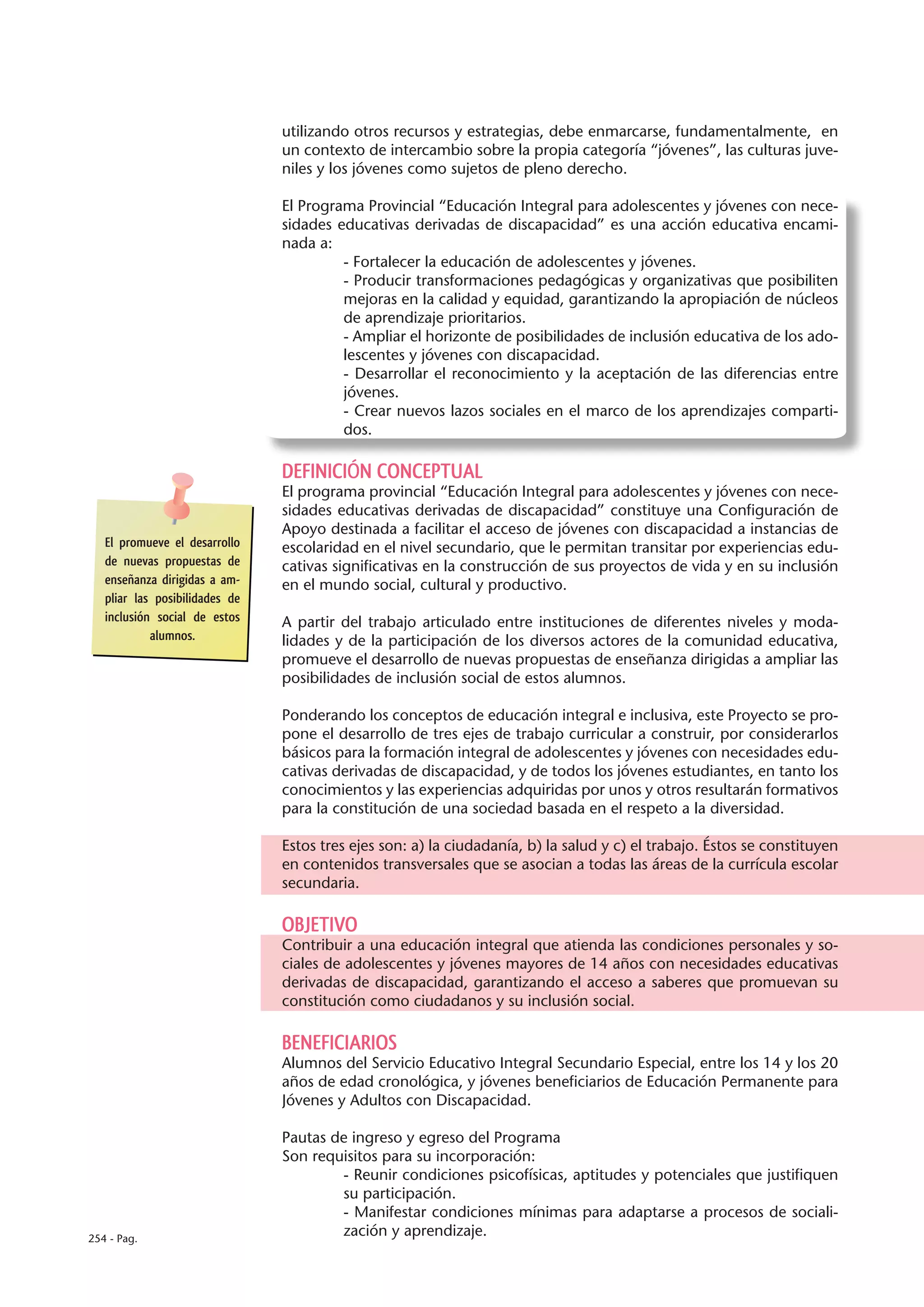 utilizando otros recursos y estrategias, debe enmarcarse, fundamentalmente, en
                                un contexto de intercambio sobre la propia categoría “jóvenes”, las culturas juve-
                                niles y los jóvenes como sujetos de pleno derecho.

                                El Programa Provincial “Educación Integral para adolescentes y jóvenes con nece-
                                sidades educativas derivadas de discapacidad” es una acción educativa encami-
                                nada a:
                                         - Fortalecer la educación de adolescentes y jóvenes.
                                         - Producir transformaciones pedagógicas y organizativas que posibiliten
                                         mejoras en la calidad y equidad, garantizando la apropiación de núcleos
                                         de aprendizaje prioritarios.
                                         - Ampliar el horizonte de posibilidades de inclusión educativa de los ado-
                                         lescentes y jóvenes con discapacidad.
                                         - Desarrollar el reconocimiento y la aceptación de las diferencias entre
                                         jóvenes.
                                         - Crear nuevos lazos sociales en el marco de los aprendizajes comparti-
                                         dos.

                                DEFINICIÓN CONCEPTUAL
                                El programa provincial “Educación Integral para adolescentes y jóvenes con nece-
                                sidades educativas derivadas de discapacidad” constituye una Configuración de
                                Apoyo destinada a facilitar el acceso de jóvenes con discapacidad a instancias de
   El promueve el desarrollo    escolaridad en el nivel secundario, que le permitan transitar por experiencias edu-
   de nuevas propuestas de      cativas significativas en la construcción de sus proyectos de vida y en su inclusión
   enseñanza dirigidas a am-    en el mundo social, cultural y productivo.
   pliar las posibilidades de
   inclusión social de estos    A partir del trabajo articulado entre instituciones de diferentes niveles y moda-
            alumnos.            lidades y de la participación de los diversos actores de la comunidad educativa,
                                promueve el desarrollo de nuevas propuestas de enseñanza dirigidas a ampliar las
                                posibilidades de inclusión social de estos alumnos.

                                Ponderando los conceptos de educación integral e inclusiva, este Proyecto se pro-
                                pone el desarrollo de tres ejes de trabajo curricular a construir, por considerarlos
                                básicos para la formación integral de adolescentes y jóvenes con necesidades edu-
                                cativas derivadas de discapacidad, y de todos los jóvenes estudiantes, en tanto los
                                conocimientos y las experiencias adquiridas por unos y otros resultarán formativos
                                para la constitución de una sociedad basada en el respeto a la diversidad.

                                Estos tres ejes son: a) la ciudadanía, b) la salud y c) el trabajo. Éstos se constituyen
                                en contenidos transversales que se asocian a todas las áreas de la currícula escolar
                                secundaria.

                                OBJETIVO
                                Contribuir a una educación integral que atienda las condiciones personales y so-
                                ciales de adolescentes y jóvenes mayores de 14 años con necesidades educativas
                                derivadas de discapacidad, garantizando el acceso a saberes que promuevan su
                                constitución como ciudadanos y su inclusión social.

                                BENEFICIARIOS
                                Alumnos del Servicio Educativo Integral Secundario Especial, entre los 14 y los 20
                                años de edad cronológica, y jóvenes beneficiarios de Educación Permanente para
                                Jóvenes y Adultos con Discapacidad.

                                Pautas de ingreso y egreso del Programa
                                Son requisitos para su incorporación:
                                        - Reunir condiciones psicofísicas, aptitudes y potenciales que justifiquen
                                        su participación.
                                        - Manifestar condiciones mínimas para adaptarse a procesos de sociali-
254 - Pag.
                                        zación y aprendizaje.
 
