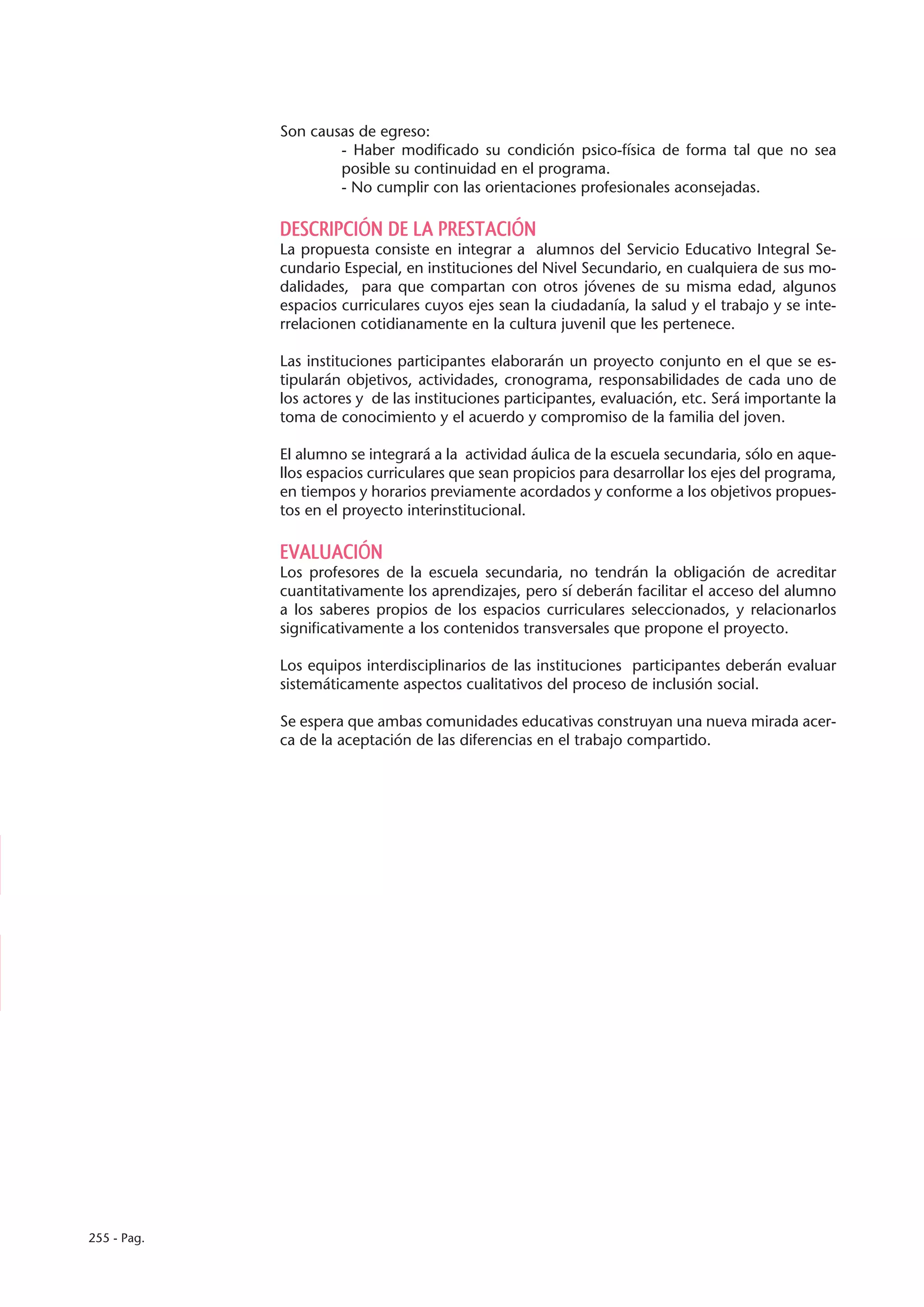 Son causas de egreso:
                     - Haber modificado su condición psico-física de forma tal que no sea
                     posible su continuidad en el programa.
                     - No cumplir con las orientaciones profesionales aconsejadas.

             DESCRIPCIÓN DE LA PRESTACIÓN
             La propuesta consiste en integrar a alumnos del Servicio Educativo Integral Se-
             cundario Especial, en instituciones del Nivel Secundario, en cualquiera de sus mo-
             dalidades, para que compartan con otros jóvenes de su misma edad, algunos
             espacios curriculares cuyos ejes sean la ciudadanía, la salud y el trabajo y se inte-
             rrelacionen cotidianamente en la cultura juvenil que les pertenece.

             Las instituciones participantes elaborarán un proyecto conjunto en el que se es-
             tipularán objetivos, actividades, cronograma, responsabilidades de cada uno de
             los actores y de las instituciones participantes, evaluación, etc. Será importante la
             toma de conocimiento y el acuerdo y compromiso de la familia del joven.

             El alumno se integrará a la actividad áulica de la escuela secundaria, sólo en aque-
             llos espacios curriculares que sean propicios para desarrollar los ejes del programa,
             en tiempos y horarios previamente acordados y conforme a los objetivos propues-
             tos en el proyecto interinstitucional.

             EVALUACIÓN
             Los profesores de la escuela secundaria, no tendrán la obligación de acreditar
             cuantitativamente los aprendizajes, pero sí deberán facilitar el acceso del alumno
             a los saberes propios de los espacios curriculares seleccionados, y relacionarlos
             significativamente a los contenidos transversales que propone el proyecto.

             Los equipos interdisciplinarios de las instituciones participantes deberán evaluar
             sistemáticamente aspectos cualitativos del proceso de inclusión social.

             Se espera que ambas comunidades educativas construyan una nueva mirada acer-
             ca de la aceptación de las diferencias en el trabajo compartido.




255 - Pag.
 