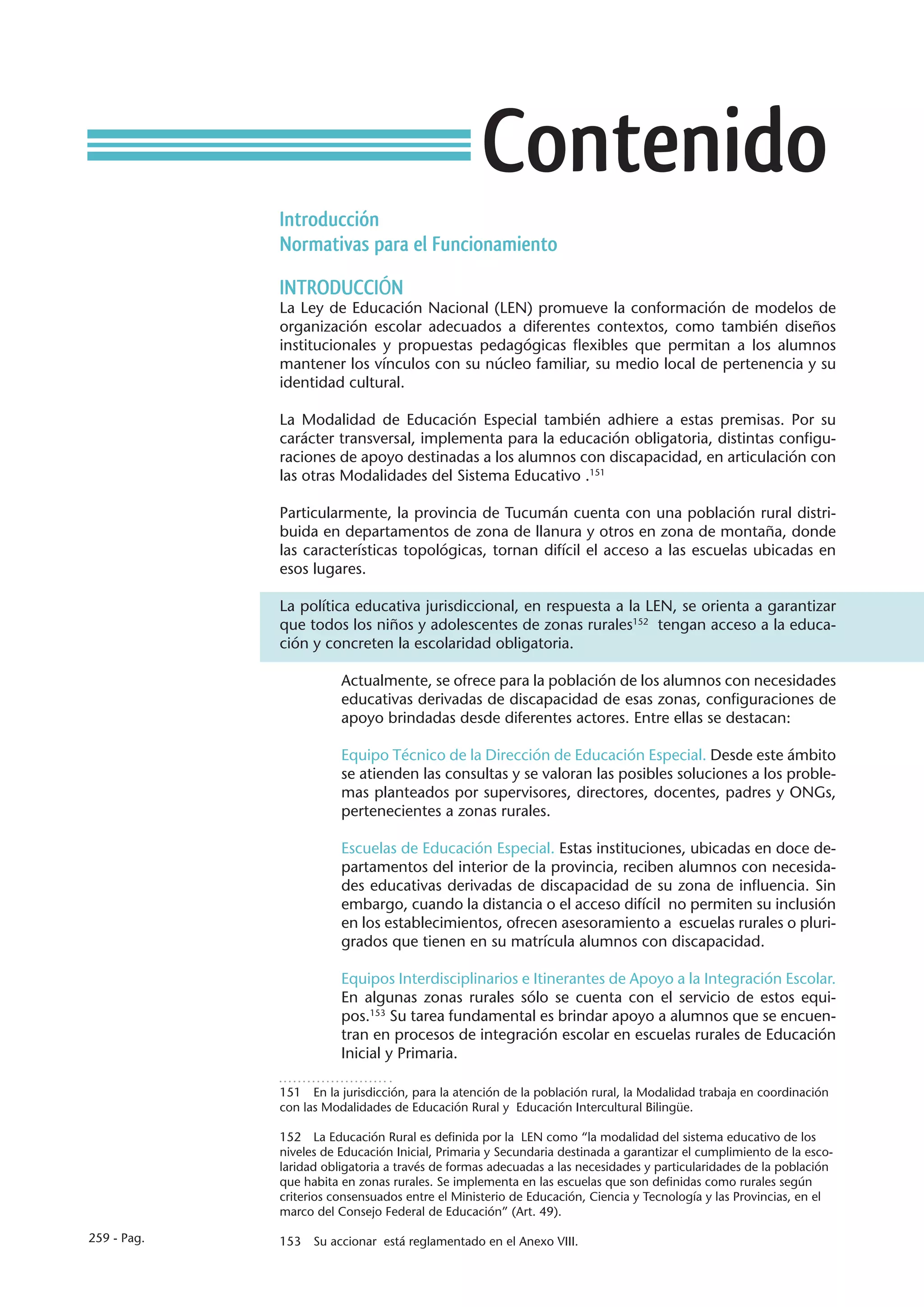 Contenido
             Introducción
             Normativas para el Funcionamiento

             INTRODUCCIÓN
             La Ley de Educación Nacional (LEN) promueve la conformación de modelos de
             organización escolar adecuados a diferentes contextos, como también diseños
             institucionales y propuestas pedagógicas flexibles que permitan a los alumnos
             mantener los vínculos con su núcleo familiar, su medio local de pertenencia y su
             identidad cultural.

             La Modalidad de Educación Especial también adhiere a estas premisas. Por su
             carácter transversal, implementa para la educación obligatoria, distintas configu-
             raciones de apoyo destinadas a los alumnos con discapacidad, en articulación con
             las otras Modalidades del Sistema Educativo .151

             Particularmente, la provincia de Tucumán cuenta con una población rural distri-
             buida en departamentos de zona de llanura y otros en zona de montaña, donde
             las características topológicas, tornan difícil el acceso a las escuelas ubicadas en
             esos lugares.

             La política educativa jurisdiccional, en respuesta a la LEN, se orienta a garantizar
             que todos los niños y adolescentes de zonas rurales152 tengan acceso a la educa-
             ción y concreten la escolaridad obligatoria.

                        Actualmente, se ofrece para la población de los alumnos con necesidades
                        educativas derivadas de discapacidad de esas zonas, configuraciones de
                        apoyo brindadas desde diferentes actores. Entre ellas se destacan:

                        Equipo Técnico de la Dirección de Educación Especial. Desde este ámbito
                        se atienden las consultas y se valoran las posibles soluciones a los proble-
                        mas planteados por supervisores, directores, docentes, padres y ONGs,
                        pertenecientes a zonas rurales.

                        Escuelas de Educación Especial. Estas instituciones, ubicadas en doce de-
                        partamentos del interior de la provincia, reciben alumnos con necesida-
                        des educativas derivadas de discapacidad de su zona de influencia. Sin
                        embargo, cuando la distancia o el acceso difícil no permiten su inclusión
                        en los establecimientos, ofrecen asesoramiento a escuelas rurales o pluri-
                        grados que tienen en su matrícula alumnos con discapacidad.

                        Equipos Interdisciplinarios e Itinerantes de Apoyo a la Integración Escolar.
                        En algunas zonas rurales sólo se cuenta con el servicio de estos equi-
                        pos.153 Su tarea fundamental es brindar apoyo a alumnos que se encuen-
                        tran en procesos de integración escolar en escuelas rurales de Educación
                        Inicial y Primaria.

             151  En la jurisdicción, para la atención de la población rural, la Modalidad trabaja en coordinación
             con las Modalidades de Educación Rural y Educación Intercultural Bilingüe.

             152  La Educación Rural es definida por la LEN como “la modalidad del sistema educativo de los
             niveles de Educación Inicial, Primaria y Secundaria destinada a garantizar el cumplimiento de la esco-
             laridad obligatoria a través de formas adecuadas a las necesidades y particularidades de la población
             que habita en zonas rurales. Se implementa en las escuelas que son definidas como rurales según
             criterios consensuados entre el Ministerio de Educación, Ciencia y Tecnología y las Provincias, en el
             marco del Consejo Federal de Educación” (Art. 49).

259 - Pag.   153  Su accionar está reglamentado en el Anexo VIII.
 