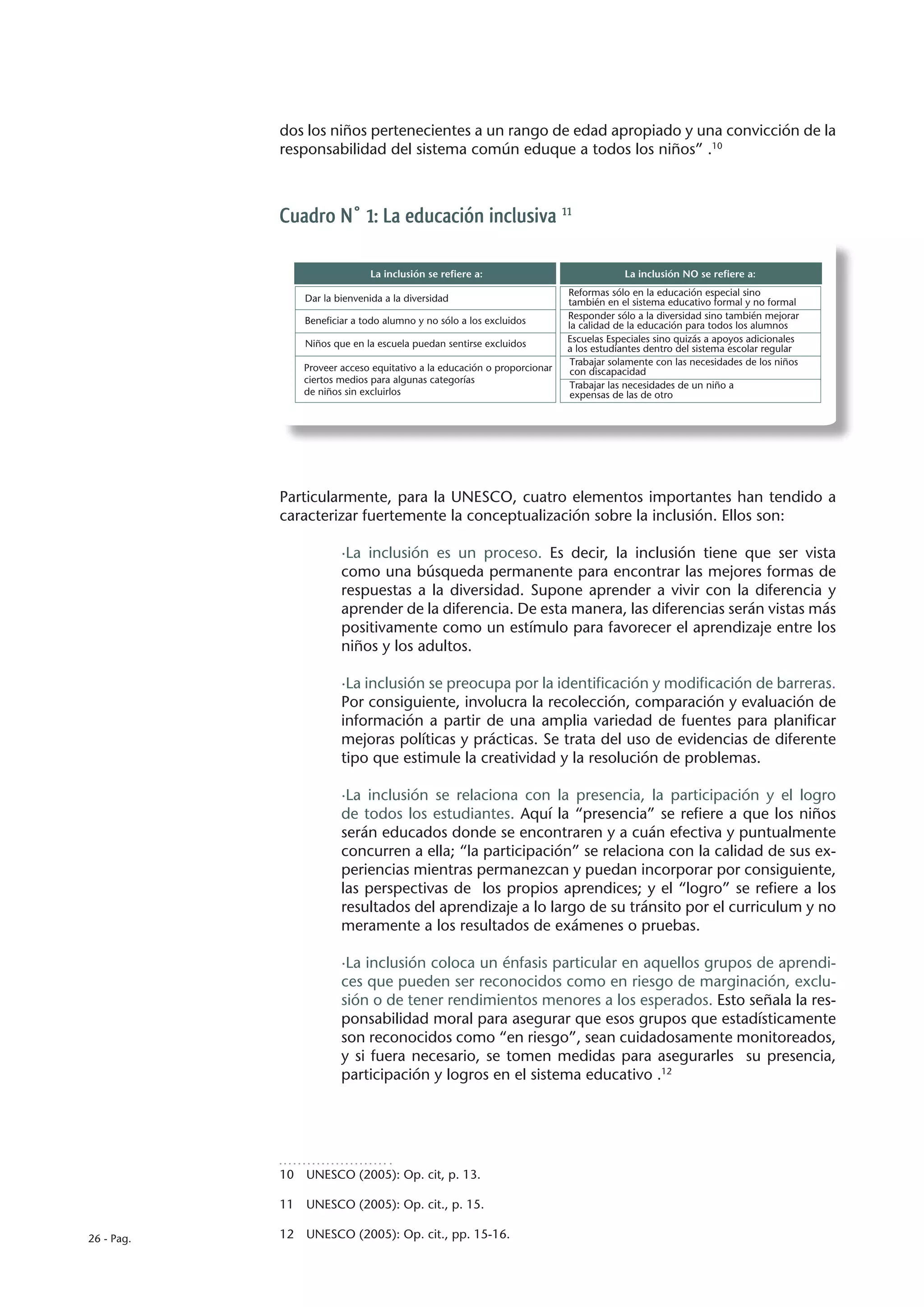dos los niños pertenecientes a un rango de edad apropiado y una convicción de la
            responsabilidad del sistema común eduque a todos los niños” .10



            Cuadro N° 1: La educación inclusiva 11

                               La inclusión se refiere a:                             La inclusión NO se refiere a:
                                                                          Reformas sólo en la educación especial sino
                Dar la bienvenida a la diversidad                         también en el sistema educativo formal y no formal
                Beneficiar a todo alumno y no sólo a los excluidos        Responder sólo a la diversidad sino también mejorar
                                                                          la calidad de la educación para todos los alumnos
                Niños que en la escuela puedan sentirse excluidos         Escuelas Especiales sino quizás a apoyos adicionales
                                                                          a los estudiantes dentro del sistema escolar regular
                                                                           Trabajar solamente con las necesidades de los niños
                Proveer acceso equitativo a la educación o proporcionar    con discapacidad
                ciertos medios para algunas categorías
                                                                           Trabajar las necesidades de un niño a
                de niños sin excluirlos                                    expensas de las de otro




            Particularmente, para la UNESCO, cuatro elementos importantes han tendido a
            caracterizar fuertemente la conceptualización sobre la inclusión. Ellos son:

                        ·La inclusión es un proceso. Es decir, la inclusión tiene que ser vista
                        como una búsqueda permanente para encontrar las mejores formas de
                        respuestas a la diversidad. Supone aprender a vivir con la diferencia y
                        aprender de la diferencia. De esta manera, las diferencias serán vistas más
                        positivamente como un estímulo para favorecer el aprendizaje entre los
                        niños y los adultos.

                        ·La inclusión se preocupa por la identificación y modificación de barreras.
                        Por consiguiente, involucra la recolección, comparación y evaluación de
                        información a partir de una amplia variedad de fuentes para planificar
                        mejoras políticas y prácticas. Se trata del uso de evidencias de diferente
                        tipo que estimule la creatividad y la resolución de problemas.

                        ·La inclusión se relaciona con la presencia, la participación y el logro
                        de todos los estudiantes. Aquí la “presencia” se refiere a que los niños
                        serán educados donde se encontraren y a cuán efectiva y puntualmente
                        concurren a ella; “la participación” se relaciona con la calidad de sus ex-
                        periencias mientras permanezcan y puedan incorporar por consiguiente,
                        las perspectivas de los propios aprendices; y el “logro” se refiere a los
                        resultados del aprendizaje a lo largo de su tránsito por el curriculum y no
                        meramente a los resultados de exámenes o pruebas.

                        ·La inclusión coloca un énfasis particular en aquellos grupos de aprendi-
                        ces que pueden ser reconocidos como en riesgo de marginación, exclu-
                        sión o de tener rendimientos menores a los esperados. Esto señala la res-
                        ponsabilidad moral para asegurar que esos grupos que estadísticamente
                        son reconocidos como “en riesgo”, sean cuidadosamente monitoreados,
                        y si fuera necesario, se tomen medidas para asegurarles su presencia,
                        participación y logros en el sistema educativo .12




            10  UNESCO (2005): Op. cit, p. 13.

            11  UNESCO (2005): Op. cit., p. 15.

26 - Pag.   12  UNESCO (2005): Op. cit., pp. 15-16.
 