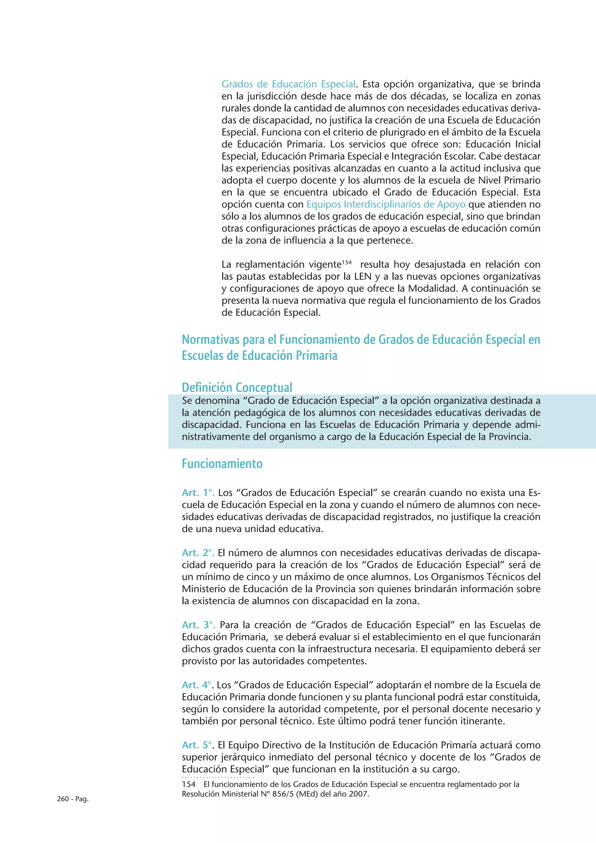 Grados de Educación Especial. Esta opción organizativa, que se brinda
                       en la jurisdicción desde hace más de dos décadas, se localiza en zonas
                       rurales donde la cantidad de alumnos con necesidades educativas deriva-
                       das de discapacidad, no justifica la creación de una Escuela de Educación
                       Especial. Funciona con el criterio de plurigrado en el ámbito de la Escuela
                       de Educación Primaria. Los servicios que ofrece son: Educación Inicial
                       Especial, Educación Primaria Especial e Integración Escolar. Cabe destacar
                       las experiencias positivas alcanzadas en cuanto a la actitud inclusiva que
                       adopta el cuerpo docente y los alumnos de la escuela de Nivel Primario
                       en la que se encuentra ubicado el Grado de Educación Especial. Esta
                       opción cuenta con Equipos Interdisciplinarios de Apoyo que atienden no
                       sólo a los alumnos de los grados de educación especial, sino que brindan
                       otras configuraciones prácticas de apoyo a escuelas de educación común
                       de la zona de influencia a la que pertenece.

                       La reglamentación vigente154 resulta hoy desajustada en relación con
                       las pautas establecidas por la LEN y a las nuevas opciones organizativas
                       y configuraciones de apoyo que ofrece la Modalidad. A continuación se
                       presenta la nueva normativa que regula el funcionamiento de los Grados
                       de Educación Especial.

             Normativas para el Funcionamiento de Grados de Educación Especial en
             Escuelas de Educación Primaria

             Definición Conceptual
             Se denomina “Grado de Educación Especial” a la opción organizativa destinada a
             la atención pedagógica de los alumnos con necesidades educativas derivadas de
             discapacidad. Funciona en las Escuelas de Educación Primaria y depende admi-
             nistrativamente del organismo a cargo de la Educación Especial de la Provincia.

             Funcionamiento

             Art. 1°. Los “Grados de Educación Especial” se crearán cuando no exista una Es-
             cuela de Educación Especial en la zona y cuando el número de alumnos con nece-
             sidades educativas derivadas de discapacidad registrados, no justifique la creación
             de una nueva unidad educativa.

             Art. 2°. El número de alumnos con necesidades educativas derivadas de discapa-
             cidad requerido para la creación de los “Grados de Educación Especial” será de
             un mínimo de cinco y un máximo de once alumnos. Los Organismos Técnicos del
             Ministerio de Educación de la Provincia son quienes brindarán información sobre
             la existencia de alumnos con discapacidad en la zona.

             Art. 3°. Para la creación de “Grados de Educación Especial” en las Escuelas de
             Educación Primaria, se deberá evaluar si el establecimiento en el que funcionarán
             dichos grados cuenta con la infraestructura necesaria. El equipamiento deberá ser
             provisto por las autoridades competentes.

             Art. 4°. Los “Grados de Educación Especial” adoptarán el nombre de la Escuela de
             Educación Primaria donde funcionen y su planta funcional podrá estar constituida,
             según lo considere la autoridad competente, por el personal docente necesario y
             también por personal técnico. Este último podrá tener función itinerante.

             Art. 5°. El Equipo Directivo de la Institución de Educación Primaría actuará como
             superior jerárquico inmediato del personal técnico y docente de los “Grados de
             Educación Especial” que funcionan en la institución a su cargo.
             154  El funcionamiento de los Grados de Educación Especial se encuentra reglamentado por la
             Resolución Ministerial Nº 856/5 (MEd) del año 2007.
260 - Pag.
 
