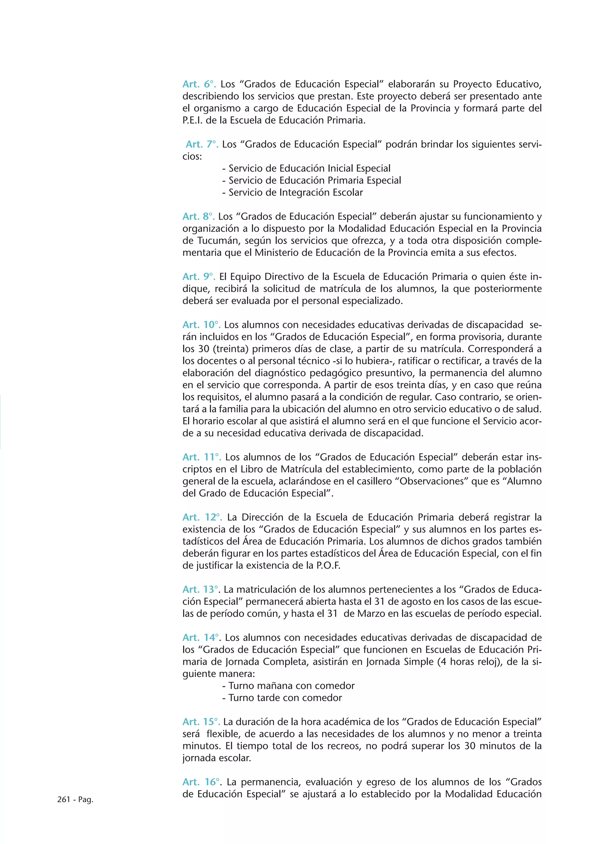 Art. 6°. Los “Grados de Educación Especial” elaborarán su Proyecto Educativo,
             describiendo los servicios que prestan. Este proyecto deberá ser presentado ante
             el organismo a cargo de Educación Especial de la Provincia y formará parte del
             P.E.I. de la Escuela de Educación Primaria.

              Art. 7°. Los “Grados de Educación Especial” podrán brindar los siguientes servi-
             cios:
                       - Servicio de Educación Inicial Especial
                       - Servicio de Educación Primaria Especial
                       - Servicio de Integración Escolar

             Art. 8°. Los “Grados de Educación Especial” deberán ajustar su funcionamiento y
             organización a lo dispuesto por la Modalidad Educación Especial en la Provincia
             de Tucumán, según los servicios que ofrezca, y a toda otra disposición comple-
             mentaria que el Ministerio de Educación de la Provincia emita a sus efectos.

             Art. 9°. El Equipo Directivo de la Escuela de Educación Primaria o quien éste in-
             dique, recibirá la solicitud de matrícula de los alumnos, la que posteriormente
             deberá ser evaluada por el personal especializado.

             Art. 10°. Los alumnos con necesidades educativas derivadas de discapacidad se-
             rán incluidos en los “Grados de Educación Especial”, en forma provisoria, durante
             los 30 (treinta) primeros días de clase, a partir de su matrícula. Corresponderá a
             los docentes o al personal técnico -si lo hubiera-, ratificar o rectificar, a través de la
             elaboración del diagnóstico pedagógico presuntivo, la permanencia del alumno
             en el servicio que corresponda. A partir de esos treinta días, y en caso que reúna
             los requisitos, el alumno pasará a la condición de regular. Caso contrario, se orien-
             tará a la familia para la ubicación del alumno en otro servicio educativo o de salud.
             El horario escolar al que asistirá el alumno será en el que funcione el Servicio acor-
             de a su necesidad educativa derivada de discapacidad.

             Art. 11°. Los alumnos de los “Grados de Educación Especial” deberán estar ins-
             criptos en el Libro de Matrícula del establecimiento, como parte de la población
             general de la escuela, aclarándose en el casillero “Observaciones” que es “Alumno
             del Grado de Educación Especial”.

             Art. 12°. La Dirección de la Escuela de Educación Primaria deberá registrar la
             existencia de los “Grados de Educación Especial” y sus alumnos en los partes es-
             tadísticos del Área de Educación Primaria. Los alumnos de dichos grados también
             deberán figurar en los partes estadísticos del Área de Educación Especial, con el fin
             de justificar la existencia de la P.O.F.

             Art. 13°. La matriculación de los alumnos pertenecientes a los “Grados de Educa-
             ción Especial” permanecerá abierta hasta el 31 de agosto en los casos de las escue-
             las de período común, y hasta el 31 de Marzo en las escuelas de período especial.

             Art. 14°. Los alumnos con necesidades educativas derivadas de discapacidad de
             los “Grados de Educación Especial” que funcionen en Escuelas de Educación Pri-
             maria de Jornada Completa, asistirán en Jornada Simple (4 horas reloj), de la si-
             guiente manera:
                      - Turno mañana con comedor
                      - Turno tarde con comedor

             Art. 15°. La duración de la hora académica de los “Grados de Educación Especial”
             será flexible, de acuerdo a las necesidades de los alumnos y no menor a treinta
             minutos. El tiempo total de los recreos, no podrá superar los 30 minutos de la
             jornada escolar.

             Art. 16°. La permanencia, evaluación y egreso de los alumnos de los “Grados
261 - Pag.
             de Educación Especial” se ajustará a lo establecido por la Modalidad Educación
 